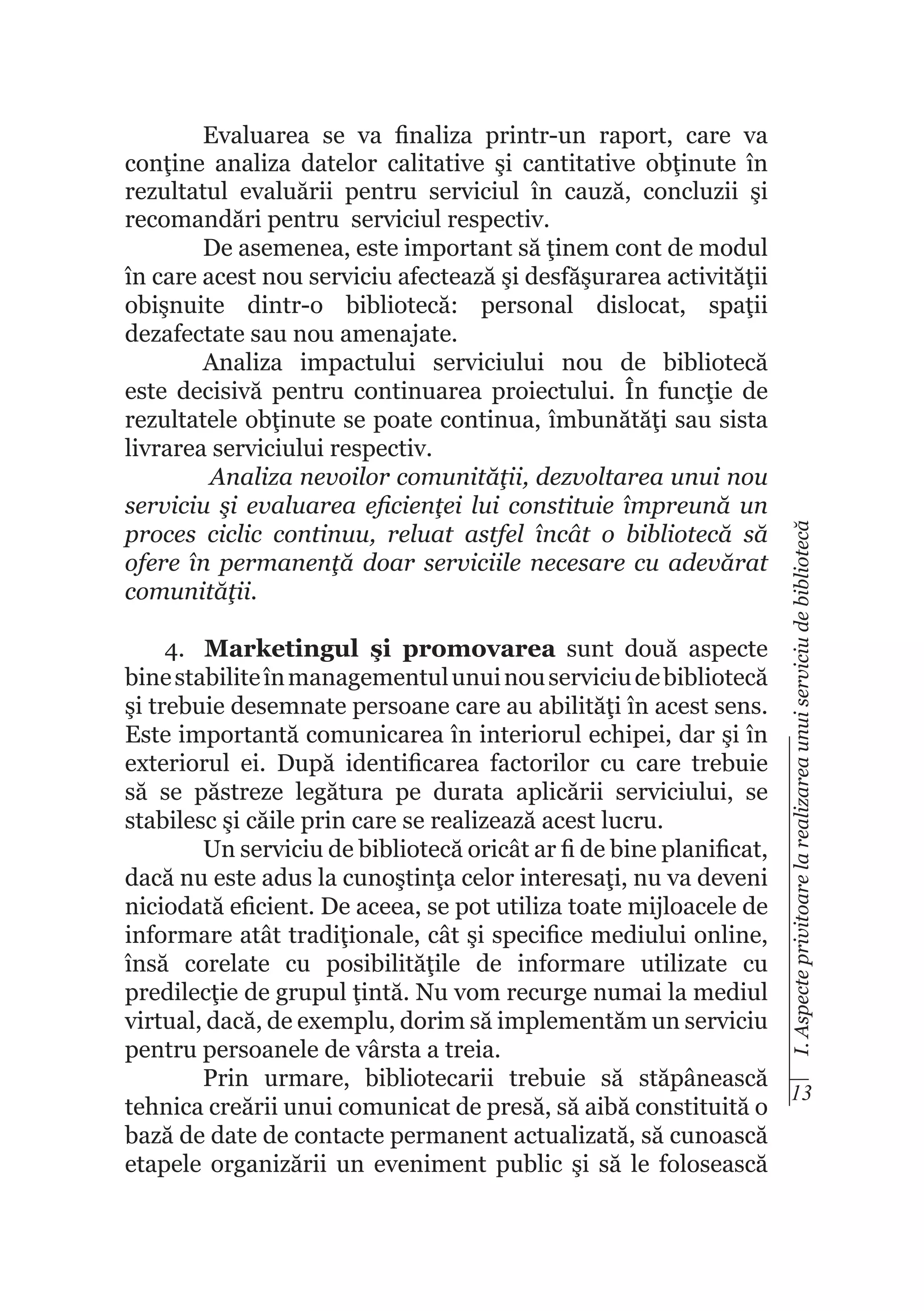 I. Aspecte privitoare la realizarea unui serviciu de bibliotecă

Evaluarea se va finaliza printr-un raport, care va
conţine analiza datelor calitative şi cantitative obţinute în
rezultatul evaluării pentru serviciul în cauză, concluzii şi
recomandări pentru serviciul respectiv.
De asemenea, este important să ţinem cont de modul
în care acest nou serviciu afectează şi desfăşurarea activităţii
obişnuite dintr-o bibliotecă: personal dislocat, spaţii
dezafectate sau nou amenajate.
Analiza impactului serviciului nou de bibliotecă
este decisivă pentru continuarea proiectului. În funcţie de
rezultatele obţinute se poate continua, îmbunătăţi sau sista
livrarea serviciului respectiv.
Analiza nevoilor comunităţii, dezvoltarea unui nou
serviciu şi evaluarea eficienţei lui constituie împreună un
proces ciclic continuu, reluat astfel încât o bibliotecă să
ofere în permanenţă doar serviciile necesare cu adevărat
comunităţii.

4.	 Marketingul şi promovarea sunt două aspecte
bine stabilite în managementul unui nou serviciu de bibliotecă
şi trebuie desemnate persoane care au abilităţi în acest sens.
Este importantă comunicarea în interiorul echipei, dar şi în
exteriorul ei. După identificarea factorilor cu care trebuie
să se păstreze legătura pe durata aplicării serviciului, se
stabilesc şi căile prin care se realizează acest lucru.
Un serviciu de bibliotecă oricât ar fi de bine planificat,
dacă nu este adus la cunoştinţa celor interesaţi, nu va deveni
niciodată eficient. De aceea, se pot utiliza toate mijloacele de
informare atât tradiţionale, cât şi specifice mediului online,
însă corelate cu posibilităţile de informare utilizate cu
predilecţie de grupul ţintă. Nu vom recurge numai la mediul
virtual, dacă, de exemplu, dorim să implementăm un serviciu
pentru persoanele de vârsta a treia.
Prin urmare, bibliotecarii trebuie să stăpânească
13
tehnica creării unui comunicat de presă, să aibă constituită o
bază de date de contacte permanent actualizată, să cunoască
etapele organizării un eveniment public şi să le folosească

 