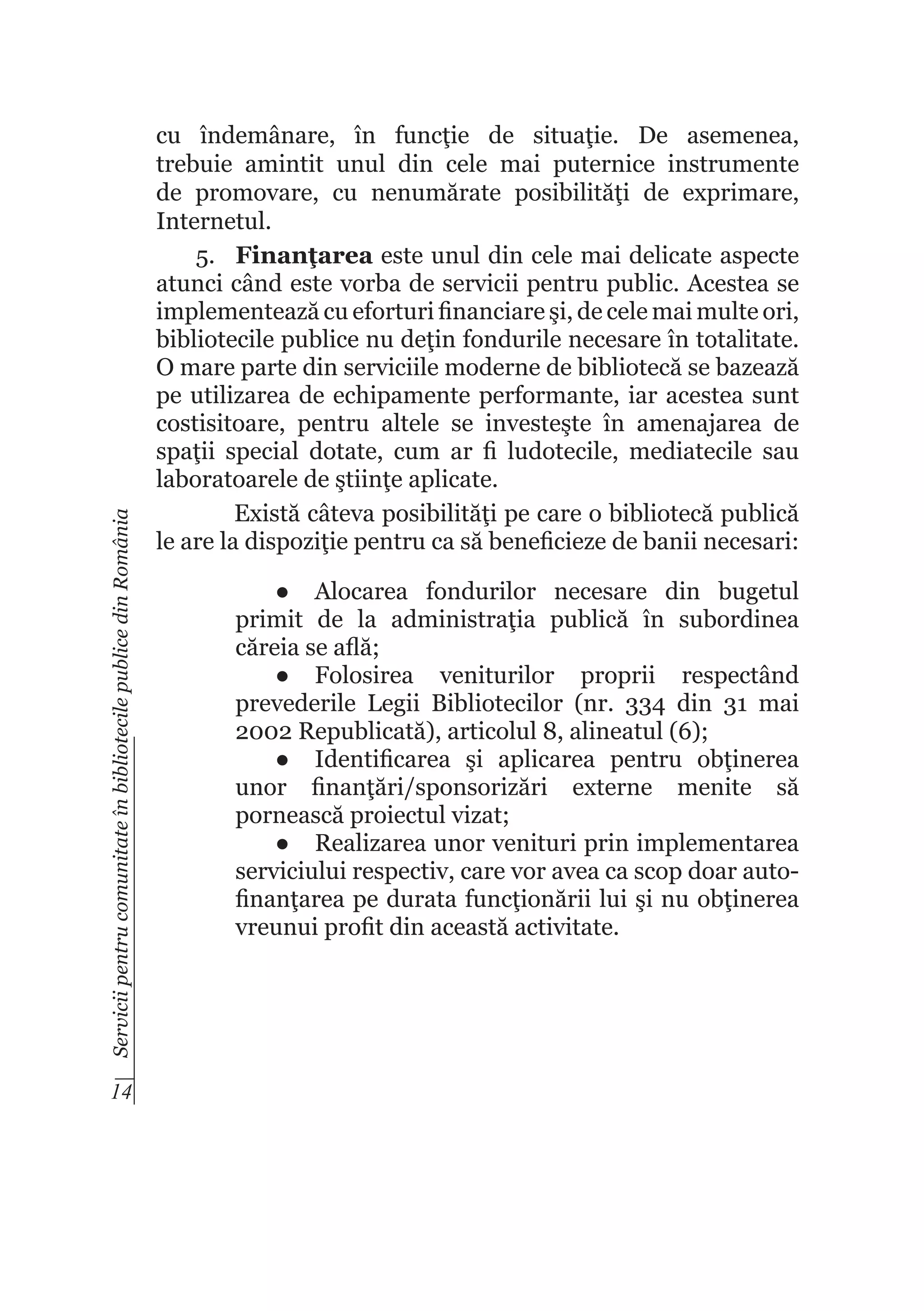 Servicii pentru comunitate în bibliotecile publice din România

14

cu îndemânare, în funcţie de situaţie. De asemenea,
trebuie amintit unul din cele mai puternice instrumente
de promovare, cu nenumărate posibilităţi de exprimare,
Internetul.
5.	 Finanţarea este unul din cele mai delicate aspecte
atunci când este vorba de servicii pentru public. Acestea se
implementează cu eforturi financiare şi, de cele mai multe ori,
bibliotecile publice nu deţin fondurile necesare în totalitate.
O mare parte din serviciile moderne de bibliotecă se bazează
pe utilizarea de echipamente performante, iar acestea sunt
costisitoare, pentru altele se investeşte în amenajarea de
spaţii special dotate, cum ar fi ludotecile, mediatecile sau
laboratoarele de ştiinţe aplicate.
Există câteva posibilităţi pe care o bibliotecă publică
le are la dispoziţie pentru ca să beneficieze de banii necesari:
●	 Alocarea fondurilor necesare din bugetul
primit de la administraţia publică în subordinea
căreia se află;
●	 Folosirea veniturilor proprii respectând
prevederile Legii Bibliotecilor (nr. 334 din 31 mai
2002 Republicată), articolul 8, alineatul (6);
●	 Identificarea şi aplicarea pentru obţinerea
unor finanţări/sponsorizări externe menite să
pornească proiectul vizat;
●	 Realizarea unor venituri prin implementarea
serviciului respectiv, care vor avea ca scop doar autofinanţarea pe durata funcţionării lui şi nu obţinerea
vreunui profit din această activitate.

 