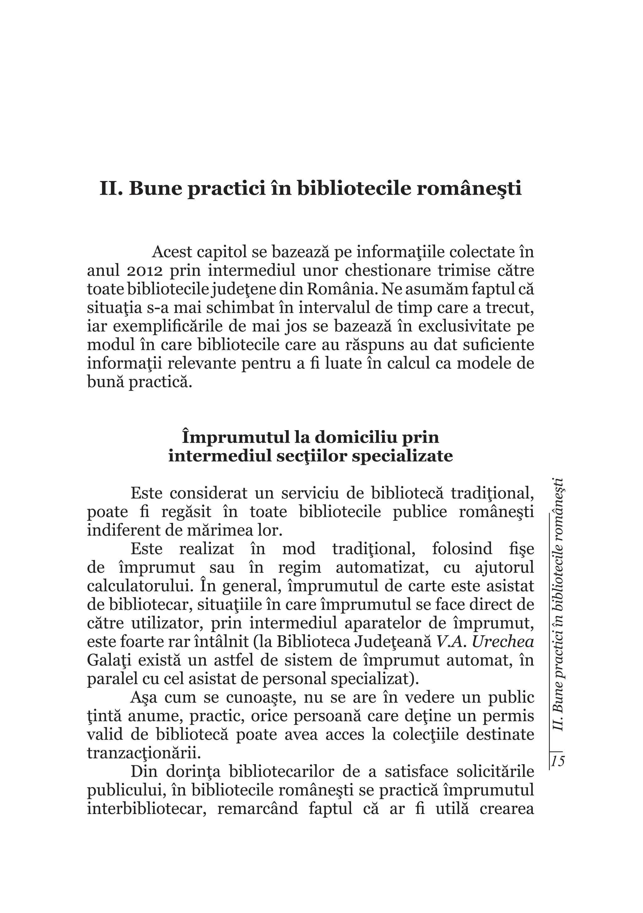 II. Bune practici în bibliotecile româneşti
Acest capitol se bazează pe informaţiile colectate în
anul 2012 prin intermediul unor chestionare trimise către
toate bibliotecile judeţene din România. Ne asumăm faptul că
situaţia s-a mai schimbat în intervalul de timp care a trecut,
iar exemplificările de mai jos se bazează în exclusivitate pe
modul în care bibliotecile care au răspuns au dat suficiente
informaţii relevante pentru a fi luate în calcul ca modele de
bună practică.

II. Bune practici în bibliotecile româneşti

Împrumutul la domiciliu prin
intermediul secţiilor specializate
Este considerat un serviciu de bibliotecă tradiţional,
poate fi regăsit în toate bibliotecile publice româneşti
indiferent de mărimea lor.
Este realizat în mod tradiţional, folosind fişe
de împrumut sau în regim automatizat, cu ajutorul
calculatorului. În general, împrumutul de carte este asistat
de bibliotecar, situaţiile în care împrumutul se face direct de
către utilizator, prin intermediul aparatelor de împrumut,
este foarte rar întâlnit (la Biblioteca Judeţeană V.A. Urechea
Galaţi există un astfel de sistem de împrumut automat, în
paralel cu cel asistat de personal specializat).
Aşa cum se cunoaşte, nu se are în vedere un public
ţintă anume, practic, orice persoană care deţine un permis
valid de bibliotecă poate avea acces la colecţiile destinate
tranzacţionării.
15
Din dorinţa bibliotecarilor de a satisface solicitările
publicului, în bibliotecile româneşti se practică împrumutul
interbibliotecar, remarcând faptul că ar fi utilă crearea

 