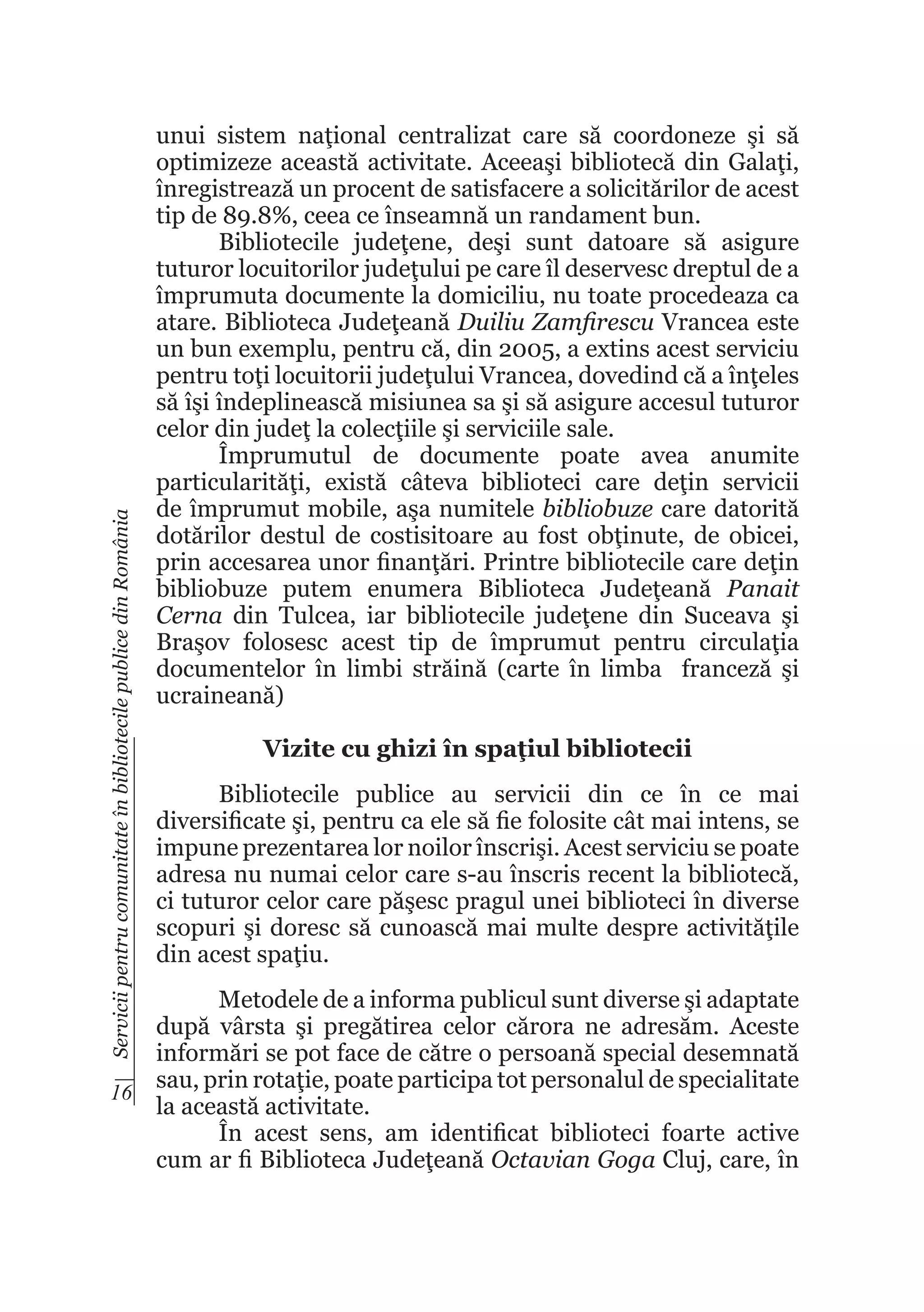 Servicii pentru comunitate în bibliotecile publice din România

unui sistem naţional centralizat care să coordoneze şi să
optimizeze această activitate. Aceeaşi bibliotecă din Galaţi,
înregistrează un procent de satisfacere a solicitărilor de acest
tip de 89.8%, ceea ce înseamnă un randament bun.
Bibliotecile judeţene, deşi sunt datoare să asigure
tuturor locuitorilor judeţului pe care îl deservesc dreptul de a
împrumuta documente la domiciliu, nu toate procedeaza ca
atare. Biblioteca Judeţeană Duiliu Zamfirescu Vrancea este
un bun exemplu, pentru că, din 2005, a extins acest serviciu
pentru toţi locuitorii judeţului Vrancea, dovedind că a înţeles
să îşi îndeplinească misiunea sa şi să asigure accesul tuturor
celor din judeţ la colecţiile şi serviciile sale.
Împrumutul de documente poate avea anumite
particularităţi, există câteva biblioteci care deţin servicii
de împrumut mobile, aşa numitele bibliobuze care datorită
dotărilor destul de costisitoare au fost obţinute, de obicei,
prin accesarea unor finanţări. Printre bibliotecile care deţin
bibliobuze putem enumera Biblioteca Judeţeană Panait
Cerna din Tulcea, iar bibliotecile judeţene din Suceava şi
Braşov folosesc acest tip de împrumut pentru circulaţia
documentelor în limbi străină (carte în limba franceză şi
ucraineană)
Vizite cu ghizi în spaţiul bibliotecii
Bibliotecile publice au servicii din ce în ce mai
diversificate şi, pentru ca ele să fie folosite cât mai intens, se
impune prezentarea lor noilor înscrişi. Acest serviciu se poate
adresa nu numai celor care s-au înscris recent la bibliotecă,
ci tuturor celor care păşesc pragul unei biblioteci în diverse
scopuri şi doresc să cunoască mai multe despre activităţile
din acest spaţiu.

Metodele de a informa publicul sunt diverse şi adaptate
după vârsta şi pregătirea celor cărora ne adresăm. Aceste
informări se pot face de către o persoană special desemnată
sau, prin rotaţie, poate participa tot personalul de specialitate
16
la această activitate.
În acest sens, am identificat biblioteci foarte active
cum ar fi Biblioteca Judeţeană Octavian Goga Cluj, care, în

 