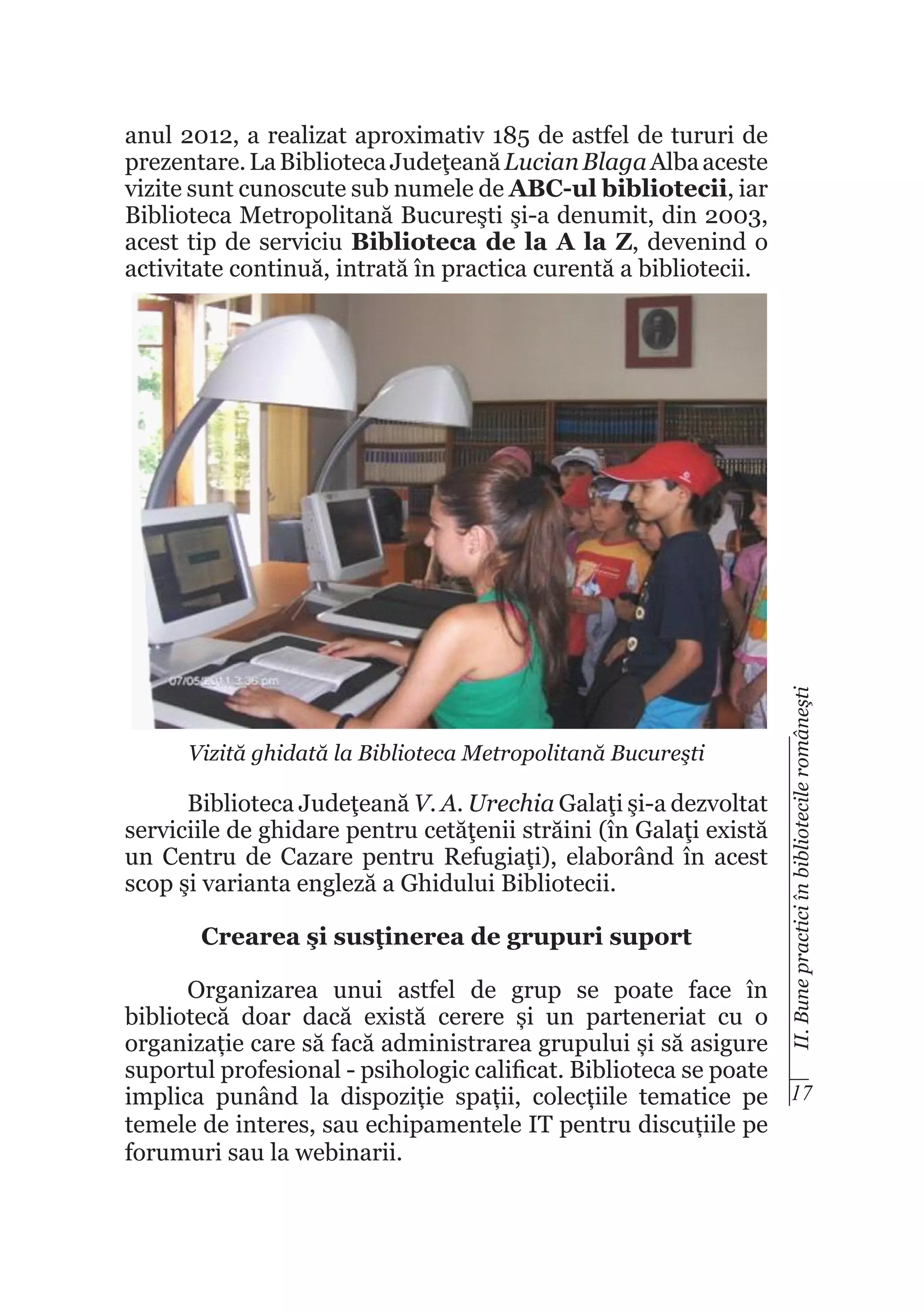 Vizită ghidată la Biblioteca Metropolitană Bucureşti

Biblioteca Judeţeană V. A. Urechia Galaţi şi-a dezvoltat
serviciile de ghidare pentru cetăţenii străini (în Galaţi există
un Centru de Cazare pentru Refugiaţi), elaborând în acest
scop şi varianta engleză a Ghidului Bibliotecii.
Crearea şi susţinerea de grupuri suport

II. Bune practici în bibliotecile româneşti

anul 2012, a realizat aproximativ 185 de astfel de tururi de
prezentare. La Biblioteca Judeţeană Lucian Blaga Alba aceste
vizite sunt cunoscute sub numele de ABC-ul bibliotecii, iar
Biblioteca Metropolitană Bucureşti şi-a denumit, din 2003,
acest tip de serviciu Biblioteca de la A la Z, devenind o
activitate continuă, intrată în practica curentă a bibliotecii.

Organizarea unui astfel de grup se poate face în
bibliotecă doar dacă există cerere și un parteneriat cu o
organizație care să facă administrarea grupului și să asigure
suportul profesional - psihologic calificat. Biblioteca se poate
implica punând la dispoziție spații, colecțiile tematice pe 17
temele de interes, sau echipamentele IT pentru discuțiile pe
forumuri sau la webinarii.

 