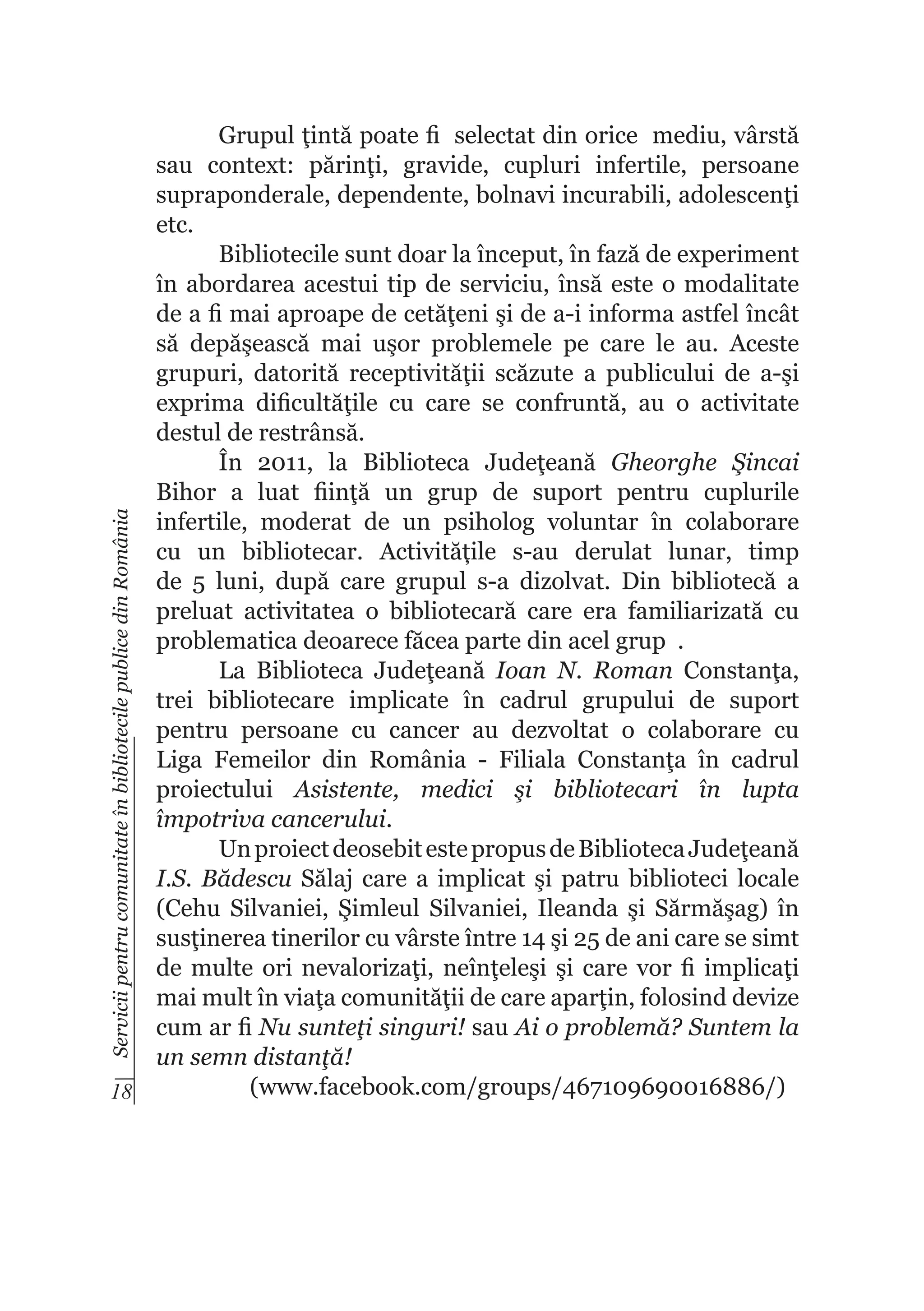 Servicii pentru comunitate în bibliotecile publice din România

Grupul ţintă poate fi selectat din orice mediu, vârstă
sau context: părinţi, gravide, cupluri infertile, persoane
supraponderale, dependente, bolnavi incurabili, adolescenţi
etc.
Bibliotecile sunt doar la început, în fază de experiment
în abordarea acestui tip de serviciu, însă este o modalitate
de a fi mai aproape de cetăţeni şi de a-i informa astfel încât
să depăşească mai uşor problemele pe care le au. Aceste
grupuri, datorită receptivităţii scăzute a publicului de a-şi
exprima dificultăţile cu care se confruntă, au o activitate
destul de restrânsă.
În 2011, la Biblioteca Judeţeană Gheorghe Şincai
Bihor a luat fiinţă un grup de suport pentru cuplurile
infertile, moderat de un psiholog voluntar în colaborare
cu un bibliotecar. Activitățile s-au derulat lunar, timp
de 5 luni, după care grupul s-a dizolvat. Din bibliotecă a
preluat activitatea o bibliotecară care era familiarizată cu
problematica deoarece făcea parte din acel grup .
La Biblioteca Judeţeană Ioan N. Roman Constanţa,
trei bibliotecare implicate în cadrul grupului de suport
pentru persoane cu cancer au dezvoltat o colaborare cu
Liga Femeilor din România - Filiala Constanţa în cadrul
proiectului Asistente, medici şi bibliotecari în lupta
împotriva cancerului.
Un proiect deosebit este propus de Biblioteca Judeţeană
I.S. Bădescu Sălaj care a implicat şi patru biblioteci locale
(Cehu Silvaniei, Şimleul Silvaniei, Ileanda şi Sărmăşag) în
susţinerea tinerilor cu vârste între 14 şi 25 de ani care se simt
de multe ori nevalorizaţi, neînţeleşi şi care vor fi implicaţi
mai mult în viaţa comunităţii de care aparţin, folosind devize
cum ar fi Nu sunteţi singuri! sau Ai o problemă? Suntem la
un semn distanţă!
(www.facebook.com/groups/467109690016886/)
18

 