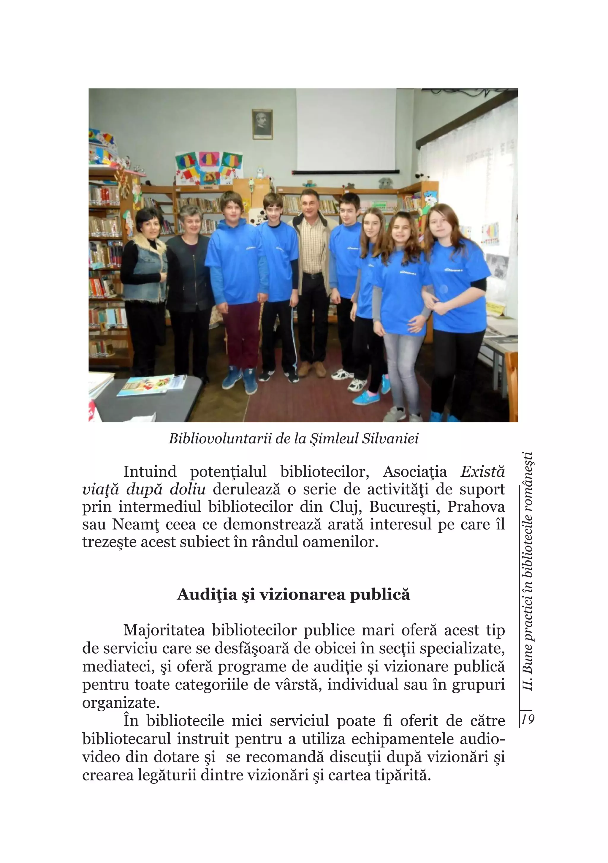 Intuind potenţialul bibliotecilor, Asociaţia Există
viaţă după doliu derulează o serie de activităţi de suport
prin intermediul bibliotecilor din Cluj, Bucureşti, Prahova
sau Neamţ ceea ce demonstrează arată interesul pe care îl
trezeşte acest subiect în rândul oamenilor.
Audiţia şi vizionarea publică

II. Bune practici în bibliotecile româneşti

Bibliovoluntarii de la Şimleul Silvaniei

Majoritatea bibliotecilor publice mari oferă acest tip
de serviciu care se desfăşoară de obicei în secții specializate,
mediateci, şi oferă programe de audiție și vizionare publică
pentru toate categoriile de vârstă, individual sau în grupuri
organizate.
În bibliotecile mici serviciul poate fi oferit de către 19
bibliotecarul instruit pentru a utiliza echipamentele audiovideo din dotare şi se recomandă discuţii după vizionări şi
crearea legăturii dintre vizionări şi cartea tipărită.

 