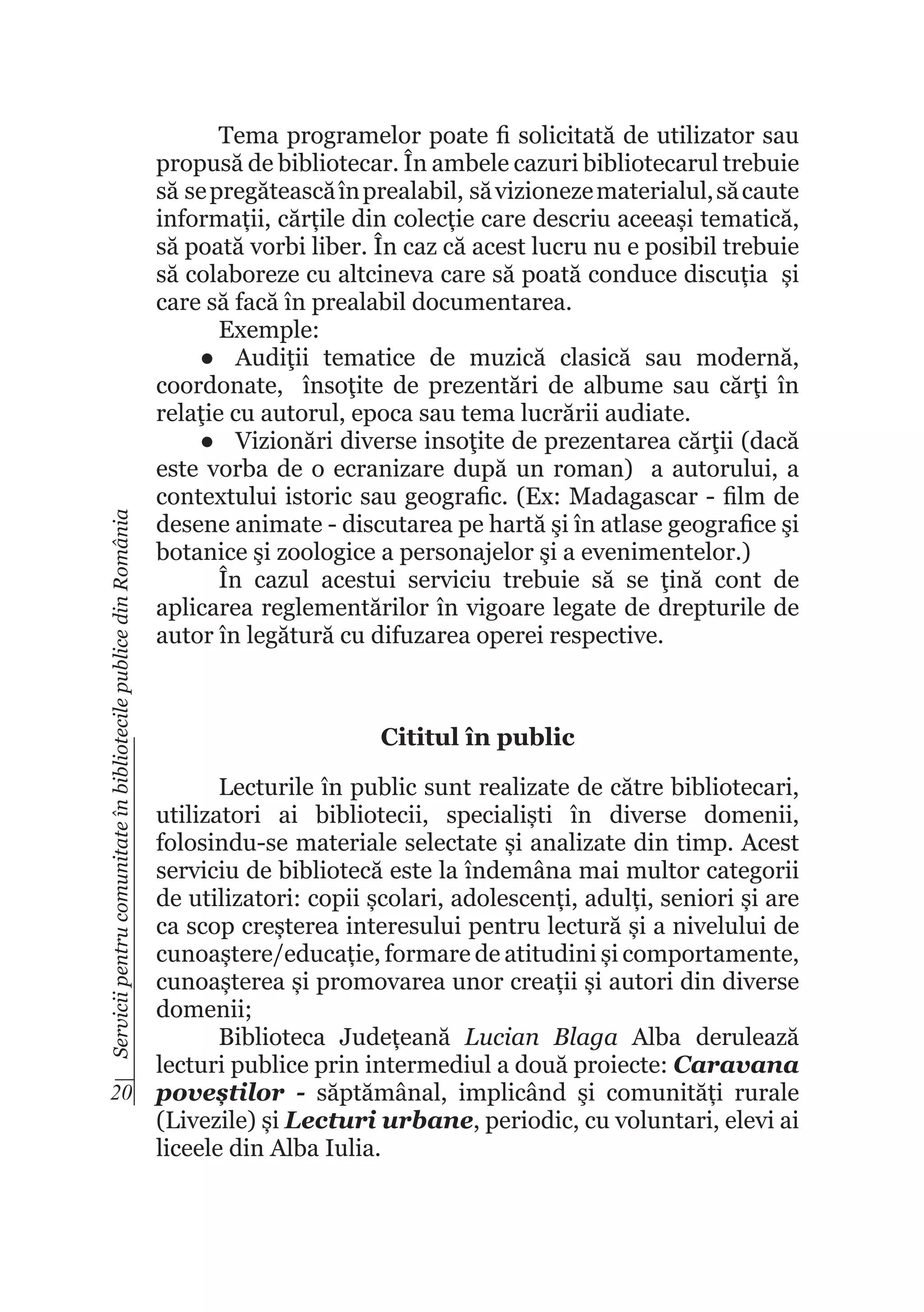 Servicii pentru comunitate în bibliotecile publice din România

Tema programelor poate fi solicitată de utilizator sau
propusă de bibliotecar. În ambele cazuri bibliotecarul trebuie
să se pregătească în prealabil, să vizioneze materialul, să caute
informații, cărțile din colecție care descriu aceeași tematică,
să poată vorbi liber. În caz că acest lucru nu e posibil trebuie
să colaboreze cu altcineva care să poată conduce discuția și
care să facă în prealabil documentarea.
Exemple:
●	 Audiţii tematice de muzică clasică sau modernă,
coordonate, însoţite de prezentări de albume sau cărţi în
relaţie cu autorul, epoca sau tema lucrării audiate.
●	 Vizionări diverse insoţite de prezentarea cărţii (dacă
este vorba de o ecranizare după un roman) a autorului, a
contextului istoric sau geografic. (Ex: Madagascar - film de
desene animate - discutarea pe hartă şi în atlase geografice şi
botanice şi zoologice a personajelor şi a evenimentelor.)
În cazul acestui serviciu trebuie să se ţină cont de
aplicarea reglementărilor în vigoare legate de drepturile de
autor în legătură cu difuzarea operei respective.

Cititul în public

Lecturile în public sunt realizate de către bibliotecari,
utilizatori ai bibliotecii, specialiști în diverse domenii,
folosindu-se materiale selectate și analizate din timp. Acest
serviciu de bibliotecă este la îndemâna mai multor categorii
de utilizatori: copii școlari, adolescenți, adulți, seniori și are
ca scop creșterea interesului pentru lectură și a nivelului de
cunoaștere/educație, formare de atitudini și comportamente,
cunoașterea și promovarea unor creații și autori din diverse
domenii;
Biblioteca Județeană Lucian Blaga Alba derulează
lecturi publice prin intermediul a două proiecte: Caravana
20 poveștilor - săptămânal, implicând şi comunități rurale
(Livezile) și Lecturi urbane, periodic, cu voluntari, elevi ai
liceele din Alba Iulia.

 