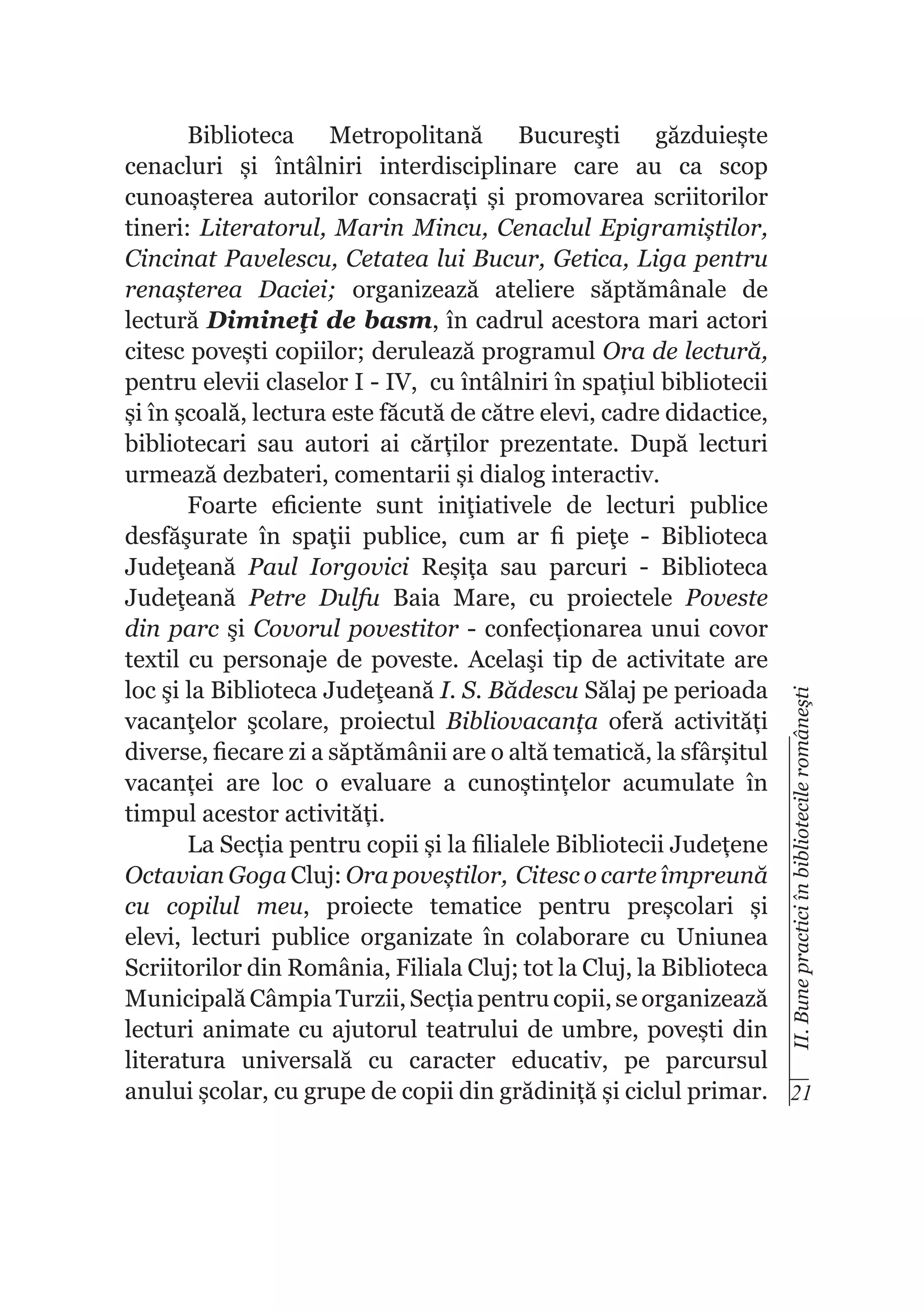 II. Bune practici în bibliotecile româneşti

Biblioteca Metropolitană Bucureşti găzduiește
cenacluri și întâlniri interdisciplinare care au ca scop
cunoașterea autorilor consacrați și promovarea scriitorilor
tineri: Literatorul, Marin Mincu, Cenaclul Epigramiștilor,
Cincinat Pavelescu, Cetatea lui Bucur, Getica, Liga pentru
renașterea Daciei; organizează ateliere săptămânale de
lectură Dimineţi de basm, în cadrul acestora mari actori
citesc povești copiilor; derulează programul Ora de lectură,
pentru elevii claselor I - IV, cu întâlniri în spațiul bibliotecii
și în școală, lectura este făcută de către elevi, cadre didactice,
bibliotecari sau autori ai cărților prezentate. După lecturi
urmează dezbateri, comentarii și dialog interactiv.
Foarte eficiente sunt iniţiativele de lecturi publice
desfăşurate în spaţii publice, cum ar fi pieţe - Biblioteca
Judeţeană Paul Iorgovici Reșița sau parcuri - Biblioteca
Judeţeană Petre Dulfu Baia Mare, cu proiectele Poveste
din parc şi Covorul povestitor - confecționarea unui covor
textil cu personaje de poveste. Acelaşi tip de activitate are
loc şi la Biblioteca Judeţeană I. S. Bădescu Sălaj pe perioada
vacanţelor şcolare, proiectul Bibliovacanța oferă activități
diverse, fiecare zi a săptămânii are o altă tematică, la sfârșitul
vacanței are loc o evaluare a cunoștințelor acumulate în
timpul acestor activități.
La Secția pentru copii și la filialele Bibliotecii Județene
Octavian Goga Cluj: Ora poveștilor, Citesc o carte împreună
cu copilul meu, proiecte tematice pentru preșcolari și
elevi, lecturi publice organizate în colaborare cu Uniunea
Scriitorilor din România, Filiala Cluj; tot la Cluj, la Biblioteca
Municipală Câmpia Turzii, Secția pentru copii, se organizează
lecturi animate cu ajutorul teatrului de umbre, povești din
literatura universală cu caracter educativ, pe parcursul
anului școlar, cu grupe de copii din grădiniță și ciclul primar. 21

 