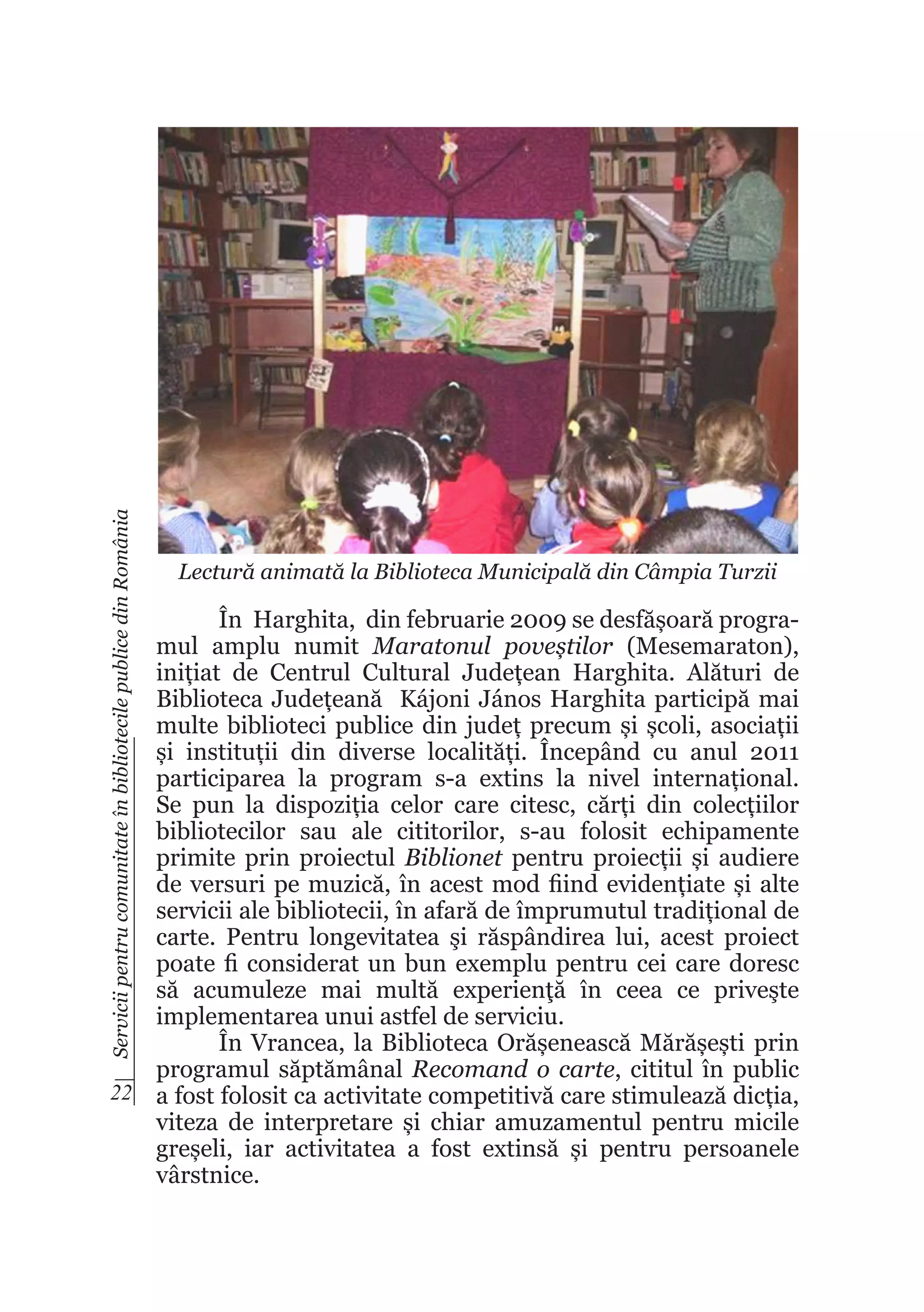 Servicii pentru comunitate în bibliotecile publice din România

Lectură animată la Biblioteca Municipală din Câmpia Turzii

În Harghita, din februarie 2009 se desfășoară programul amplu numit Maratonul poveștilor (Mesemaraton),
inițiat de Centrul Cultural Județean Harghita. Alături de
Biblioteca Județeană Kájoni János Harghita participă mai
multe biblioteci publice din județ precum și școli, asociații
și instituții din diverse localități. Începând cu anul 2011
participarea la program s-a extins la nivel internațional.
Se pun la dispoziția celor care citesc, cărți din colecțiilor
bibliotecilor sau ale cititorilor, s-au folosit echipamente
primite prin proiectul Biblionet pentru proiecții și audiere
de versuri pe muzică, în acest mod fiind evidențiate și alte
servicii ale bibliotecii, în afară de împrumutul tradițional de
carte. Pentru longevitatea şi răspândirea lui, acest proiect
poate fi considerat un bun exemplu pentru cei care doresc
să acumuleze mai multă experienţă în ceea ce priveşte
implementarea unui astfel de serviciu.
În Vrancea, la Biblioteca Orășenească Mărășești prin
programul săptămânal Recomand o carte, cititul în public
22 a fost folosit ca activitate competitivă care stimulează dicția,
viteza de interpretare și chiar amuzamentul pentru micile
greșeli, iar activitatea a fost extinsă și pentru persoanele
vârstnice.

 