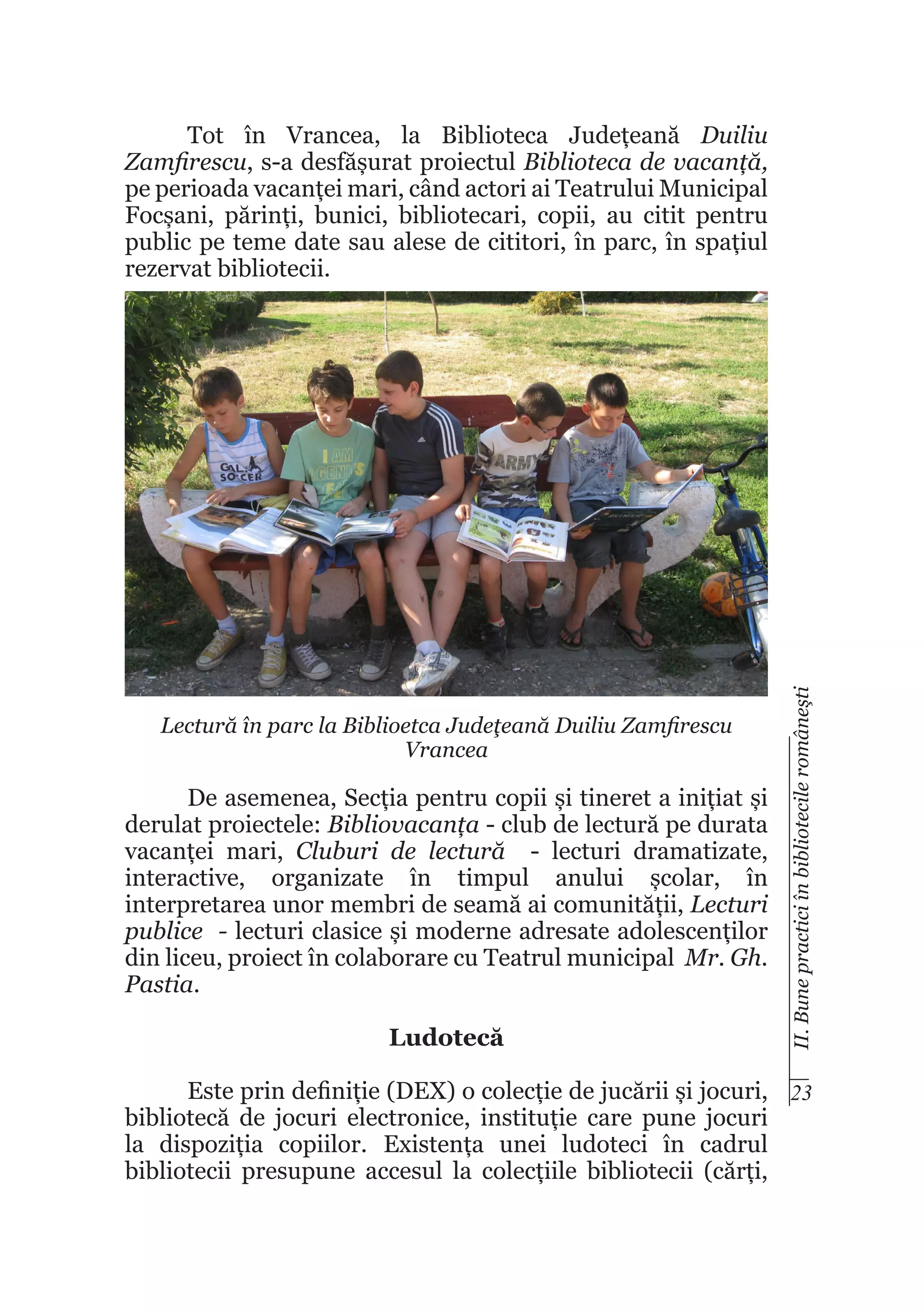 Lectură în parc la Biblioetca Judeţeană Duiliu Zamfirescu
Vrancea

De asemenea, Secția pentru copii și tineret a inițiat și
derulat proiectele: Bibliovacanța - club de lectură pe durata
vacanței mari, Cluburi de lectură - lecturi dramatizate,
interactive, organizate în timpul anului școlar, în
interpretarea unor membri de seamă ai comunității, Lecturi
publice - lecturi clasice și moderne adresate adolescenților
din liceu, proiect în colaborare cu Teatrul municipal Mr. Gh.
Pastia.
Ludotecă

II. Bune practici în bibliotecile româneşti

Tot în Vrancea, la Biblioteca Județeană Duiliu
Zamfirescu, s-a desfășurat proiectul Biblioteca de vacanță,
pe perioada vacanței mari, când actori ai Teatrului Municipal
Focșani, părinți, bunici, bibliotecari, copii, au citit pentru
public pe teme date sau alese de cititori, în parc, în spațiul
rezervat bibliotecii.

Este prin definiție (DEX) o colecție de jucării și jocuri, 23
bibliotecă de jocuri electronice, instituție care pune jocuri
la dispoziția copiilor. Existența unei ludoteci în cadrul
bibliotecii presupune accesul la colecțiile bibliotecii (cărți,

 