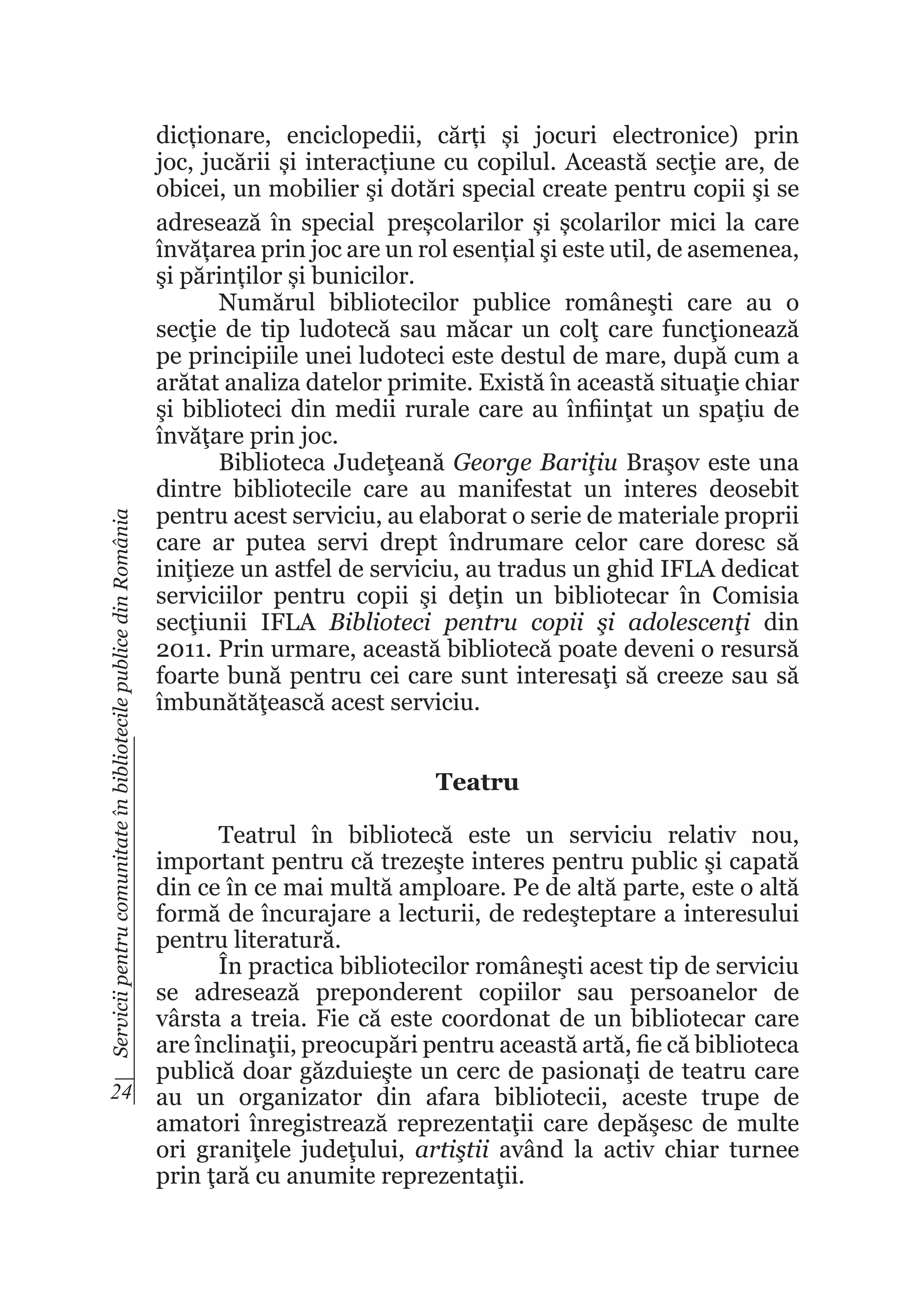 Servicii pentru comunitate în bibliotecile publice din România

dicționare, enciclopedii, cărți și jocuri electronice) prin
joc, jucării și interacțiune cu copilul. Această secţie are, de
obicei, un mobilier şi dotări special create pentru copii şi se
adresează în special preșcolarilor și școlarilor mici la care
învățarea prin joc are un rol esențial şi este util, de asemenea,
şi părinților și bunicilor.
Numărul bibliotecilor publice româneşti care au o
secţie de tip ludotecă sau măcar un colţ care funcţionează
pe principiile unei ludoteci este destul de mare, după cum a
arătat analiza datelor primite. Există în această situaţie chiar
şi biblioteci din medii rurale care au înfiinţat un spaţiu de
învăţare prin joc.
Biblioteca Judeţeană George Bariţiu Braşov este una
dintre bibliotecile care au manifestat un interes deosebit
pentru acest serviciu, au elaborat o serie de materiale proprii
care ar putea servi drept îndrumare celor care doresc să
iniţieze un astfel de serviciu, au tradus un ghid IFLA dedicat
serviciilor pentru copii şi deţin un bibliotecar în Comisia
secţiunii IFLA Biblioteci pentru copii şi adolescenţi din
2011. Prin urmare, această bibliotecă poate deveni o resursă
foarte bună pentru cei care sunt interesaţi să creeze sau să
îmbunătăţească acest serviciu.
Teatru

Teatrul în bibliotecă este un serviciu relativ nou,
important pentru că trezeşte interes pentru public şi capată
din ce în ce mai multă amploare. Pe de altă parte, este o altă
formă de încurajare a lecturii, de redeşteptare a interesului
pentru literatură.
În practica bibliotecilor româneşti acest tip de serviciu
se adresează preponderent copiilor sau persoanelor de
vârsta a treia. Fie că este coordonat de un bibliotecar care
are înclinaţii, preocupări pentru această artă, fie că biblioteca
publică doar găzduieşte un cerc de pasionaţi de teatru care
24 au un organizator din afara bibliotecii, aceste trupe de
amatori înregistrează reprezentaţii care depăşesc de multe
ori graniţele judeţului, artiştii având la activ chiar turnee
prin ţară cu anumite reprezentaţii.

 