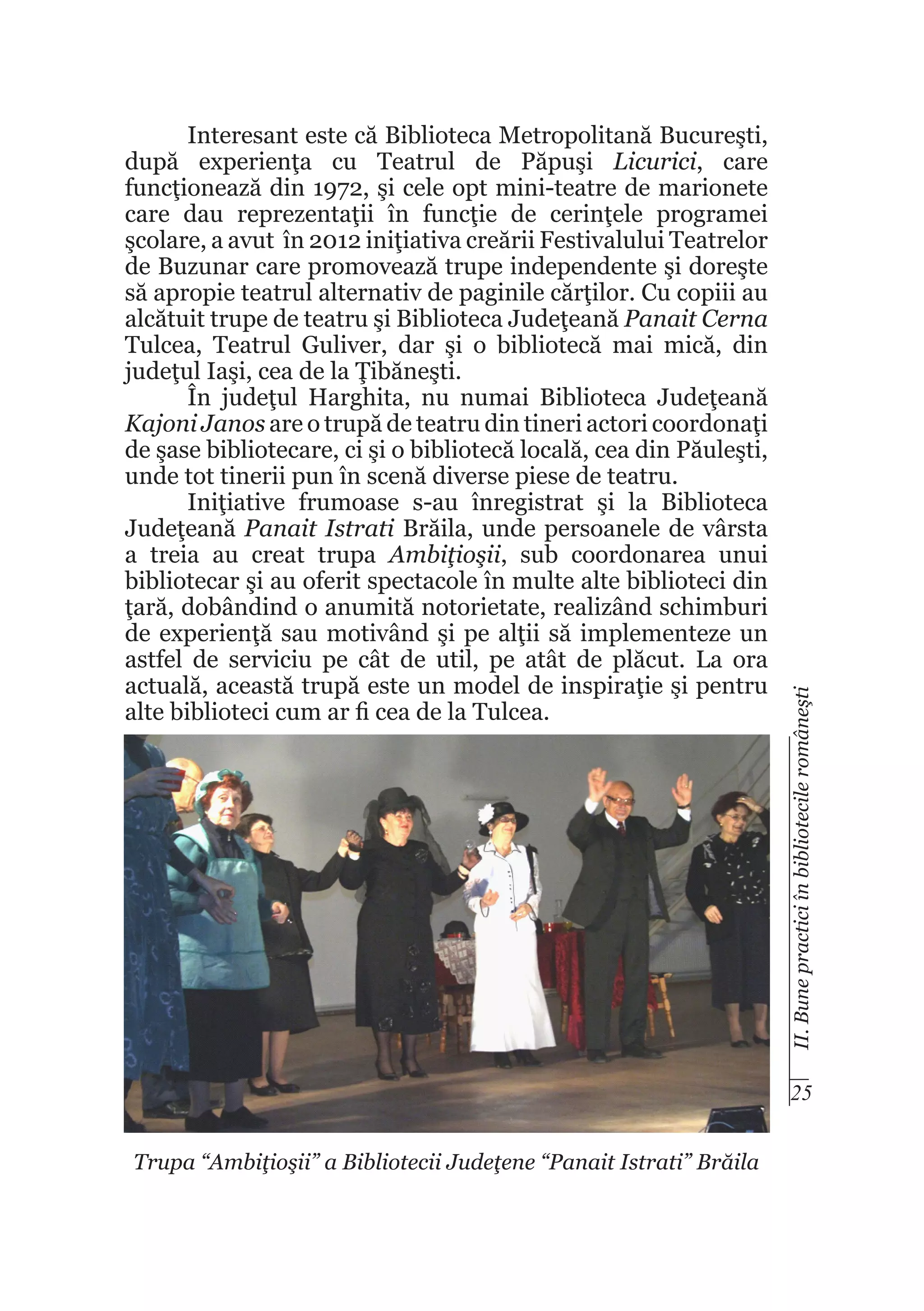 II. Bune practici în bibliotecile româneşti

Interesant este că Biblioteca Metropolitană Bucureşti,
după experienţa cu Teatrul de Păpuşi Licurici, care
funcţionează din 1972, şi cele opt mini-teatre de marionete
care dau reprezentaţii în funcţie de cerinţele programei
şcolare, a avut în 2012 iniţiativa creării Festivalului Teatrelor
de Buzunar care promovează trupe independente şi doreşte
să apropie teatrul alternativ de paginile cărţilor. Cu copiii au
alcătuit trupe de teatru şi Biblioteca Judeţeană Panait Cerna
Tulcea, Teatrul Guliver, dar şi o bibliotecă mai mică, din
judeţul Iaşi, cea de la Ţibăneşti.
În judeţul Harghita, nu numai Biblioteca Judeţeană
Kajoni Janos are o trupă de teatru din tineri actori coordonaţi
de şase bibliotecare, ci şi o bibliotecă locală, cea din Păuleşti,
unde tot tinerii pun în scenă diverse piese de teatru.
Iniţiative frumoase s-au înregistrat şi la Biblioteca
Judeţeană Panait Istrati Brăila, unde persoanele de vârsta
a treia au creat trupa Ambiţioşii, sub coordonarea unui
bibliotecar şi au oferit spectacole în multe alte biblioteci din
ţară, dobândind o anumită notorietate, realizând schimburi
de experienţă sau motivând şi pe alţii să implementeze un
astfel de serviciu pe cât de util, pe atât de plăcut. La ora
actuală, această trupă este un model de inspiraţie şi pentru
alte biblioteci cum ar fi cea de la Tulcea.

25
Trupa “Ambiţioşii” a Bibliotecii Judeţene “Panait Istrati” Brăila

 