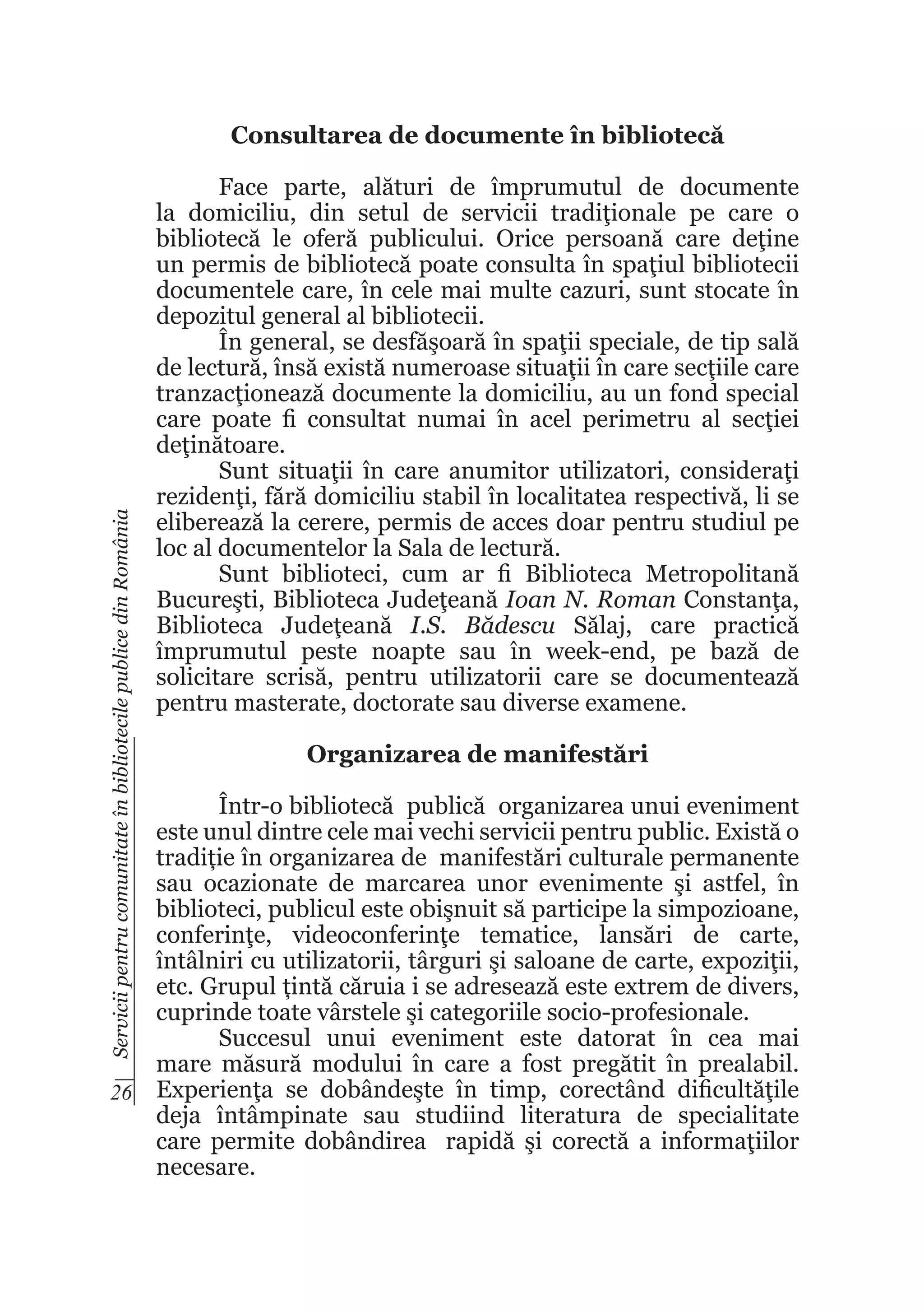 Servicii pentru comunitate în bibliotecile publice din România

Consultarea de documente în bibliotecă
Face parte, alături de împrumutul de documente
la domiciliu, din setul de servicii tradiţionale pe care o
bibliotecă le oferă publicului. Orice persoană care deţine
un permis de bibliotecă poate consulta în spaţiul bibliotecii
documentele care, în cele mai multe cazuri, sunt stocate în
depozitul general al bibliotecii.
În general, se desfăşoară în spaţii speciale, de tip sală
de lectură, însă există numeroase situaţii în care secţiile care
tranzacţionează documente la domiciliu, au un fond special
care poate fi consultat numai în acel perimetru al secţiei
deţinătoare.
Sunt situaţii în care anumitor utilizatori, consideraţi
rezidenţi, fără domiciliu stabil în localitatea respectivă, li se
eliberează la cerere, permis de acces doar pentru studiul pe
loc al documentelor la Sala de lectură.
Sunt biblioteci, cum ar fi Biblioteca Metropolitană
Bucureşti, Biblioteca Judeţeană Ioan N. Roman Constanţa,
Biblioteca Judeţeană I.S. Bădescu Sălaj, care practică
împrumutul peste noapte sau în week-end, pe bază de
solicitare scrisă, pentru utilizatorii care se documentează
pentru masterate, doctorate sau diverse examene.
Organizarea de manifestări

Într-o bibliotecă publică organizarea unui eveniment
este unul dintre cele mai vechi servicii pentru public. Există o
tradiție în organizarea de manifestări culturale permanente
sau ocazionate de marcarea unor evenimente şi astfel, în
biblioteci, publicul este obişnuit să participe la simpozioane,
conferinţe, videoconferinţe tematice, lansări de carte,
întâlniri cu utilizatorii, târguri şi saloane de carte, expoziţii,
etc. Grupul țintă căruia i se adresează este extrem de divers,
cuprinde toate vârstele şi categoriile socio-profesionale.
Succesul unui eveniment este datorat în cea mai
mare măsură modului în care a fost pregătit în prealabil.
26 Experienţa se dobândeşte în timp, corectând dificultăţile
deja întâmpinate sau studiind literatura de specialitate
care permite dobândirea rapidă şi corectă a informaţiilor
necesare.

 
