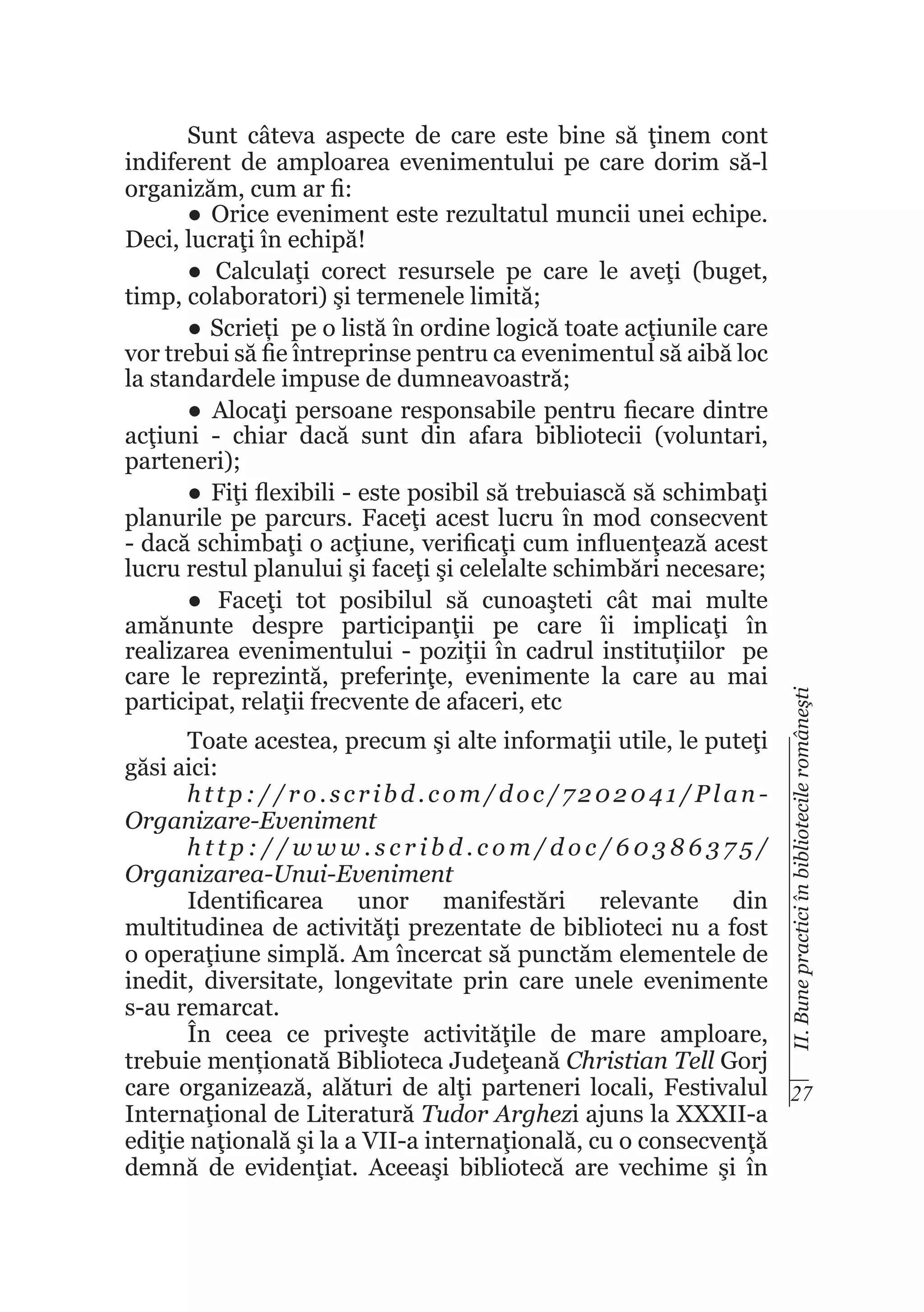 II. Bune practici în bibliotecile româneşti

Sunt câteva aspecte de care este bine să ţinem cont
indiferent de amploarea evenimentului pe care dorim să-l
organizăm, cum ar fi:
●	 Orice eveniment este rezultatul muncii unei echipe.
Deci, lucraţi în echipă!
●	 Calculaţi corect resursele pe care le aveţi (buget,
timp, colaboratori) şi termenele limită;
●	 Scrieți pe o listă în ordine logică toate acţiunile care
vor trebui să fie întreprinse pentru ca evenimentul să aibă loc
la standardele impuse de dumneavoastră;
●	 Alocaţi persoane responsabile pentru fiecare dintre
acţiuni - chiar dacă sunt din afara bibliotecii (voluntari,
parteneri);
●	 Fiţi flexibili - este posibil să trebuiască să schimbaţi
planurile pe parcurs. Faceţi acest lucru în mod consecvent
- dacă schimbaţi o acţiune, verificaţi cum influenţează acest
lucru restul planului şi faceţi şi celelalte schimbări necesare;
●	 Faceţi tot posibilul să cunoaşteti cât mai multe
amănunte despre participanţii pe care îi implicaţi în
realizarea evenimentului - poziţii în cadrul instituțiilor pe
care le reprezintă, preferinţe, evenimente la care au mai
participat, relaţii frecvente de afaceri, etc

Toate acestea, precum şi alte informaţii utile, le puteţi
găsi aici:
http://ro.scribd.com/doc/7202041/PlanOrganizare-Eveniment
http://www.scribd.com/doc/60386375/
Organizarea-Unui-Eveniment
Identificarea unor manifestări relevante din
multitudinea de activităţi prezentate de biblioteci nu a fost
o operaţiune simplă. Am încercat să punctăm elementele de
inedit, diversitate, longevitate prin care unele evenimente
s-au remarcat.
În ceea ce priveşte activităţile de mare amploare,
trebuie menționată Biblioteca Judeţeană Christian Tell Gorj
care organizează, alături de alţi parteneri locali, Festivalul 27
Internaţional de Literatură Tudor Arghezi ajuns la XXXII-a
ediţie naţională şi la a VII-a internaţională, cu o consecvenţă
demnă de evidenţiat. Aceeaşi bibliotecă are vechime şi în

 