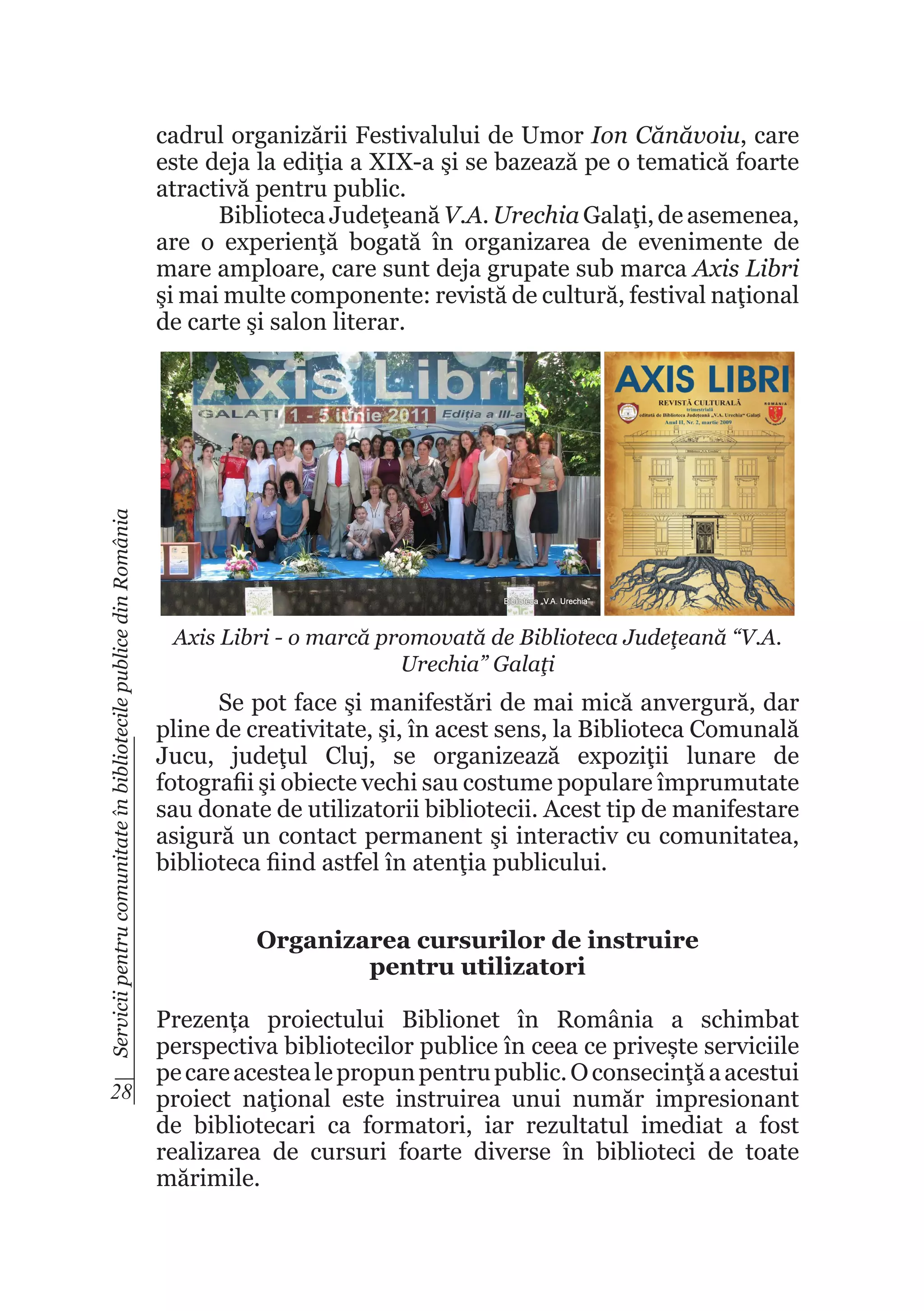 Servicii pentru comunitate în bibliotecile publice din România

cadrul organizării Festivalului de Umor Ion Cănăvoiu, care
este deja la ediţia a XIX-a şi se bazează pe o tematică foarte
atractivă pentru public.
Biblioteca Judeţeană V.A. Urechia Galaţi, de asemenea,
are o experienţă bogată în organizarea de evenimente de
mare amploare, care sunt deja grupate sub marca Axis Libri
şi mai multe componente: revistă de cultură, festival naţional
de carte şi salon literar.

Axis Libri - o marcă promovată de Biblioteca Judeţeană “V.A.
Urechia” Galaţi

Se pot face şi manifestări de mai mică anvergură, dar
pline de creativitate, şi, în acest sens, la Biblioteca Comunală
Jucu, judeţul Cluj, se organizează expoziţii lunare de
fotografii şi obiecte vechi sau costume populare împrumutate
sau donate de utilizatorii bibliotecii. Acest tip de manifestare
asigură un contact permanent şi interactiv cu comunitatea,
biblioteca fiind astfel în atenţia publicului.
Organizarea cursurilor de instruire
pentru utilizatori

Prezența proiectului Biblionet în România a schimbat
perspectiva bibliotecilor publice în ceea ce privește serviciile
pe care acestea le propun pentru public. O consecinţă a acestui
28 proiect naţional este instruirea unui număr impresionant
de bibliotecari ca formatori, iar rezultatul imediat a fost
realizarea de cursuri foarte diverse în biblioteci de toate
mărimile.

 