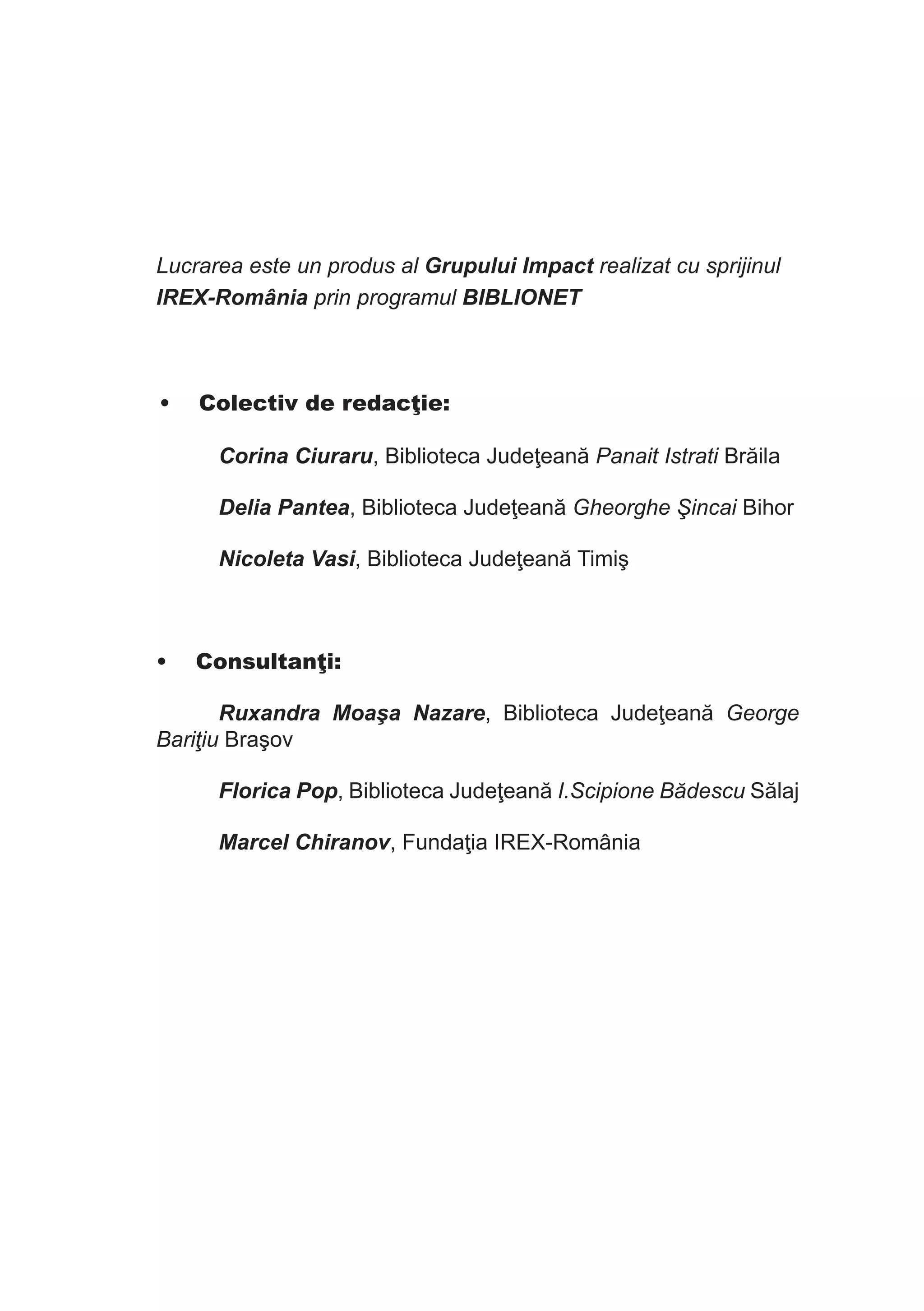 Lucrarea este un produs al Grupului Impact realizat cu sprijinul
IREX-România prin programul BIBLIONET

•	 Colectiv de redacţie:
Corina Ciuraru, Biblioteca Judeţeană Panait Istrati Brăila
Delia Pantea, Biblioteca Judeţeană Gheorghe Şincai Bihor
Nicoleta Vasi, Biblioteca Judeţeană Timiş

•	 Consultanţi:
Ruxandra Moaşa Nazare, Biblioteca Judeţeană George
Bariţiu Braşov
Florica Pop, Biblioteca Judeţeană I.Scipione Bădescu Sălaj
Marcel Chiranov, Fundaţia IREX-România

 