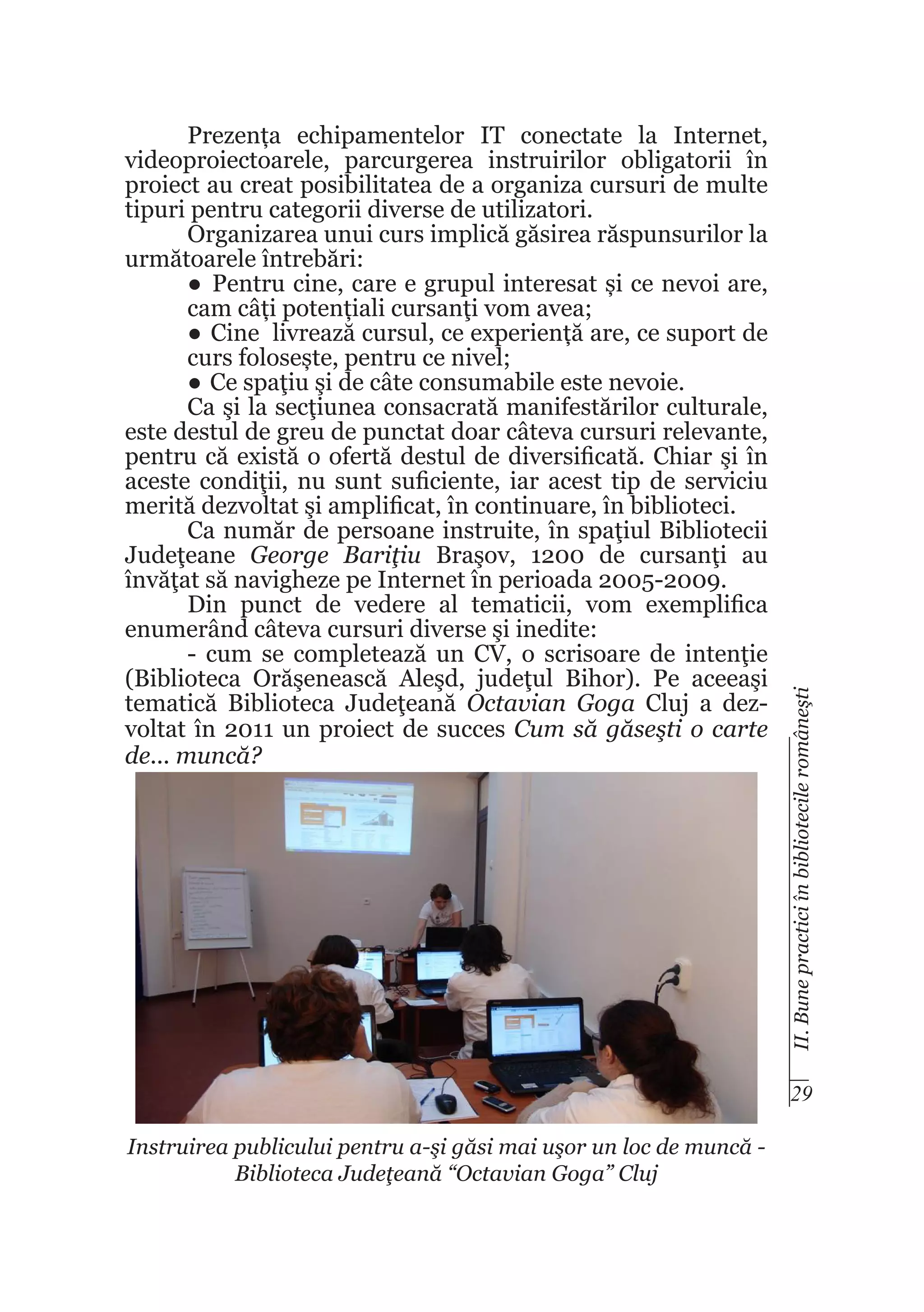 II. Bune practici în bibliotecile româneşti

Prezența echipamentelor IT conectate la Internet,
videoproiectoarele, parcurgerea instruirilor obligatorii în
proiect au creat posibilitatea de a organiza cursuri de multe
tipuri pentru categorii diverse de utilizatori.
Organizarea unui curs implică găsirea răspunsurilor la
următoarele întrebări:
●	 Pentru cine, care e grupul interesat și ce nevoi are,
cam câți potențiali cursanţi vom avea;
●	 Cine livrează cursul, ce experiență are, ce suport de
curs folosește, pentru ce nivel;
●	 Ce spaţiu şi de câte consumabile este nevoie.
Ca şi la secţiunea consacrată manifestărilor culturale,
este destul de greu de punctat doar câteva cursuri relevante,
pentru că există o ofertă destul de diversificată. Chiar şi în
aceste condiţii, nu sunt suficiente, iar acest tip de serviciu
merită dezvoltat şi amplificat, în continuare, în biblioteci.
Ca număr de persoane instruite, în spaţiul Bibliotecii
Judeţeane George Bariţiu Braşov, 1200 de cursanţi au
învăţat să navigheze pe Internet în perioada 2005-2009.
Din punct de vedere al tematicii, vom exemplifica
enumerând câteva cursuri diverse şi inedite:
- cum se completează un CV, o scrisoare de intenţie
(Biblioteca Orăşenească Aleşd, judeţul Bihor). Pe aceeaşi
tematică Biblioteca Judeţeană Octavian Goga Cluj a dezvoltat în 2011 un proiect de succes Cum să găseşti o carte
de... muncă?

29
Instruirea publicului pentru a-şi găsi mai uşor un loc de muncă Biblioteca Judeţeană “Octavian Goga” Cluj

 