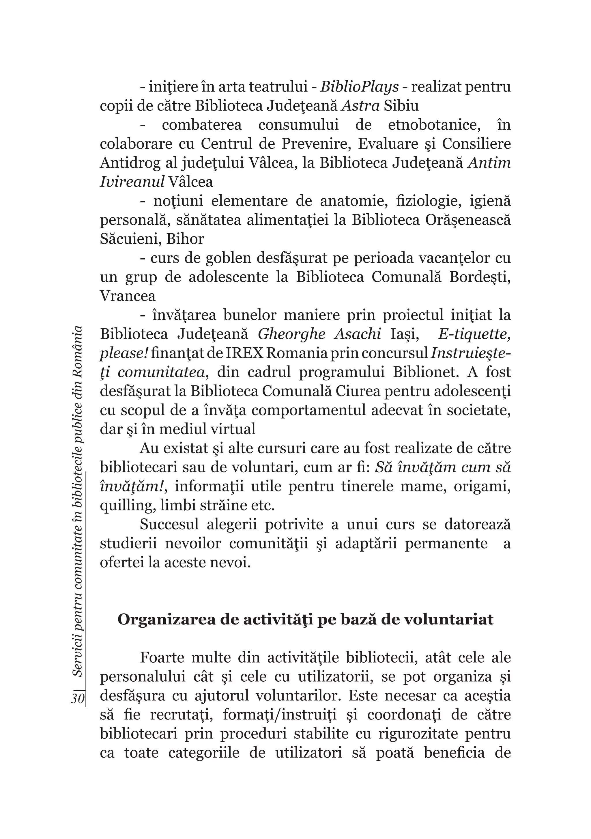 Servicii pentru comunitate în bibliotecile publice din România

- iniţiere în arta teatrului - BiblioPlays - realizat pentru
copii de către Biblioteca Judeţeană Astra Sibiu
- combaterea consumului de etnobotanice, în
colaborare cu Centrul de Prevenire, Evaluare şi Consiliere
Antidrog al judeţului Vâlcea, la Biblioteca Judeţeană Antim
Ivireanul Vâlcea
- noţiuni elementare de anatomie, fiziologie, igienă
personală, sănătatea alimentaţiei la Biblioteca Orăşenească
Săcuieni, Bihor
- curs de goblen desfăşurat pe perioada vacanţelor cu
un grup de adolescente la Biblioteca Comunală Bordeşti,
Vrancea
- învăţarea bunelor maniere prin proiectul iniţiat la
Biblioteca Judeţeană Gheorghe Asachi Iaşi, E-tiquette,
please! finanţat de IREX Romania prin concursul Instruieşteţi comunitatea, din cadrul programului Biblionet. A fost
desfăşurat la Biblioteca Comunală Ciurea pentru adolescenţi
cu scopul de a învăţa comportamentul adecvat în societate,
dar şi în mediul virtual
Au existat şi alte cursuri care au fost realizate de către
bibliotecari sau de voluntari, cum ar fi: Să învăţăm cum să
învăţăm!, informaţii utile pentru tinerele mame, origami,
quilling, limbi străine etc.
Succesul alegerii potrivite a unui curs se datorează
studierii nevoilor comunităţii şi adaptării permanente a
ofertei la aceste nevoi.
Organizarea de activităţi pe bază de voluntariat

Foarte multe din activitățile bibliotecii, atât cele ale
personalului cât și cele cu utilizatorii, se pot organiza și
30 desfășura cu ajutorul voluntarilor. Este necesar ca aceștia
să fie recrutați, formați/instruiți și coordonați de către
bibliotecari prin proceduri stabilite cu rigurozitate pentru
ca toate categoriile de utilizatori să poată beneficia de

 