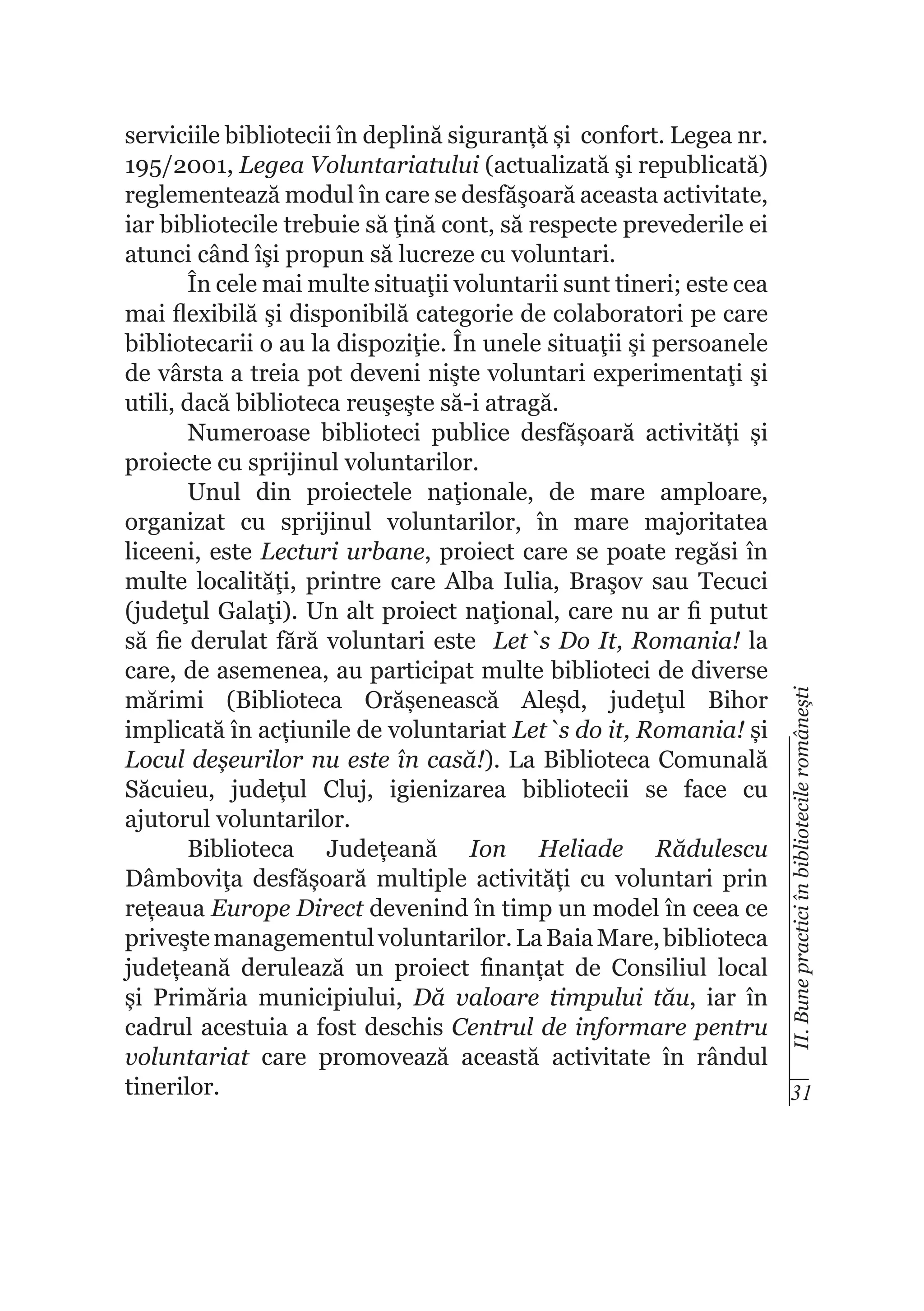 II. Bune practici în bibliotecile româneşti

serviciile bibliotecii în deplină siguranță și confort. Legea nr.
195/2001, Legea Voluntariatului (actualizată şi republicată)
reglementează modul în care se desfăşoară aceasta activitate,
iar bibliotecile trebuie să ţină cont, să respecte prevederile ei
atunci când îşi propun să lucreze cu voluntari.
În cele mai multe situaţii voluntarii sunt tineri; este cea
mai flexibilă şi disponibilă categorie de colaboratori pe care
bibliotecarii o au la dispoziţie. În unele situaţii şi persoanele
de vârsta a treia pot deveni nişte voluntari experimentaţi şi
utili, dacă biblioteca reuşeşte să-i atragă.
Numeroase biblioteci publice desfășoară activități și
proiecte cu sprijinul voluntarilor.
Unul din proiectele naţionale, de mare amploare,
organizat cu sprijinul voluntarilor, în mare majoritatea
liceeni, este Lecturi urbane, proiect care se poate regăsi în
multe localităţi, printre care Alba Iulia, Braşov sau Tecuci
(judeţul Galaţi). Un alt proiect naţional, care nu ar fi putut
să fie derulat fără voluntari este Let`s Do It, Romania! la
care, de asemenea, au participat multe biblioteci de diverse
mărimi (Biblioteca Orășenească Aleșd, judeţul Bihor
implicată în acțiunile de voluntariat Let`s do it, Romania! și
Locul deșeurilor nu este în casă!). La Biblioteca Comunală
Săcuieu, județul Cluj, igienizarea bibliotecii se face cu
ajutorul voluntarilor.
Biblioteca Județeană Ion Heliade Rădulescu
Dâmboviţa desfășoară multiple activități cu voluntari prin
rețeaua Europe Direct devenind în timp un model în ceea ce
priveşte managementul voluntarilor. La Baia Mare, biblioteca
județeană derulează un proiect finanțat de Consiliul local
și Primăria municipiului, Dă valoare timpului tău, iar în
cadrul acestuia a fost deschis Centrul de informare pentru
voluntariat care promovează această activitate în rândul
tinerilor.
31

 