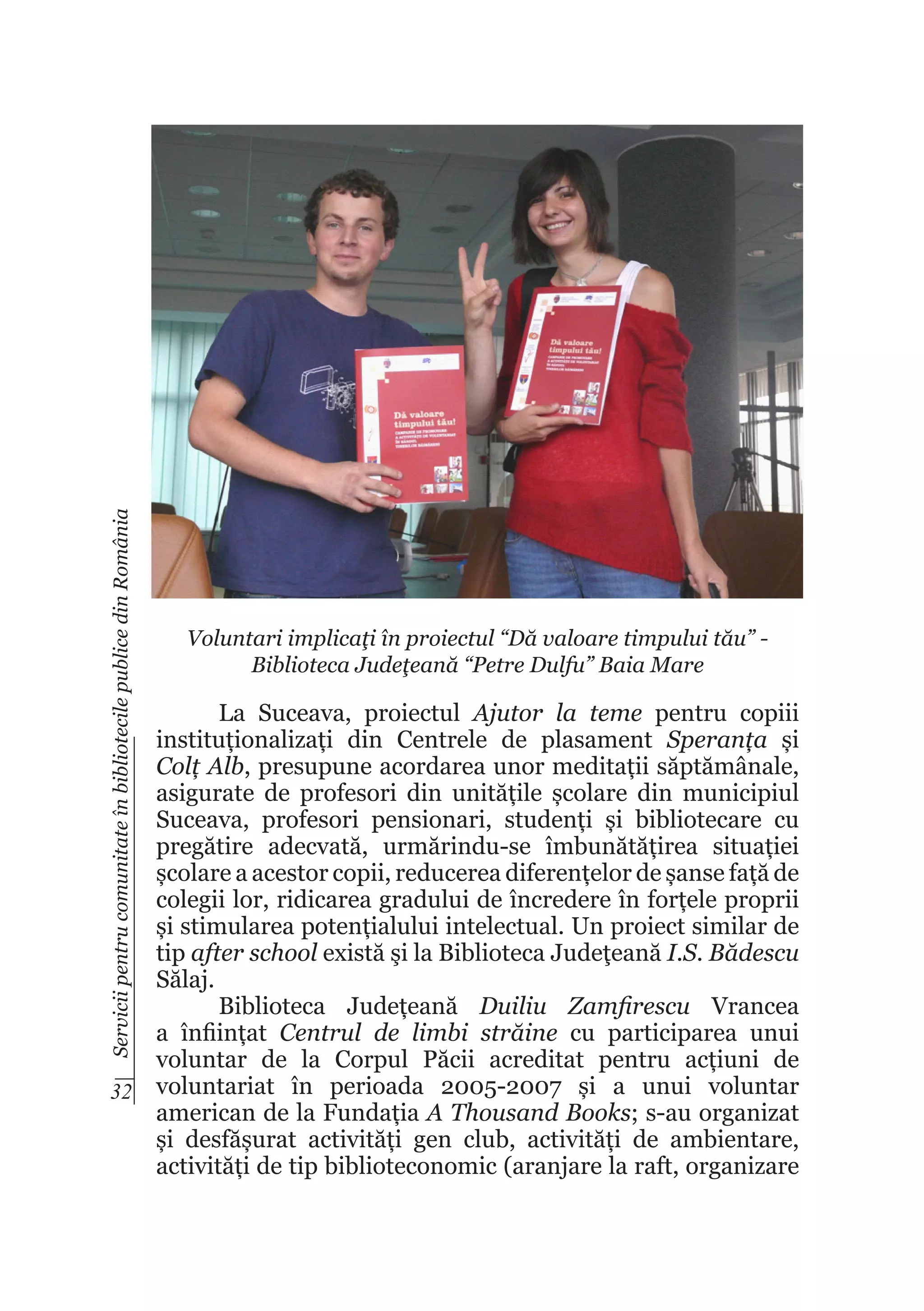 Servicii pentru comunitate în bibliotecile publice din România

Voluntari implicaţi în proiectul “Dă valoare timpului tău” Biblioteca Judeţeană “Petre Dulfu” Baia Mare

La Suceava, proiectul Ajutor la teme pentru copiii
instituționalizați din Centrele de plasament Speranța și
Colț Alb, presupune acordarea unor meditații săptămânale,
asigurate de profesori din unitățile școlare din municipiul
Suceava, profesori pensionari, studenți și bibliotecare cu
pregătire adecvată, urmărindu-se îmbunătățirea situației
școlare a acestor copii, reducerea diferențelor de șanse față de
colegii lor, ridicarea gradului de încredere în forțele proprii
și stimularea potențialului intelectual. Un proiect similar de
tip after school există şi la Biblioteca Judeţeană I.S. Bădescu
Sălaj.
Biblioteca Județeană Duiliu Zamfirescu Vrancea
a înființat Centrul de limbi străine cu participarea unui
voluntar de la Corpul Păcii acreditat pentru acțiuni de
32 voluntariat în perioada 2005-2007 și a unui voluntar
american de la Fundația A Thousand Books; s-au organizat
și desfășurat activități gen club, activități de ambientare,
activități de tip biblioteconomic (aranjare la raft, organizare

 