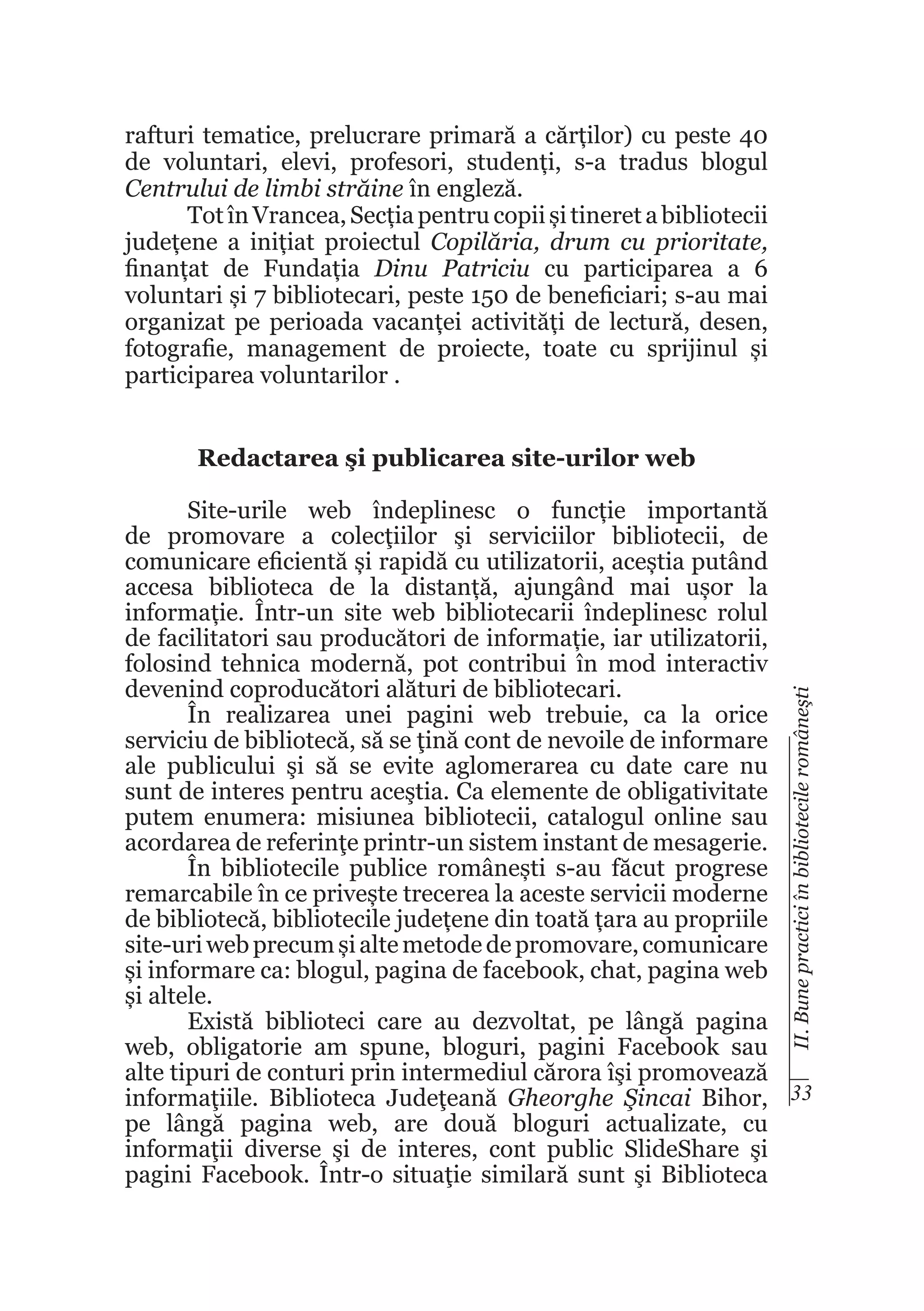rafturi tematice, prelucrare primară a cărților) cu peste 40
de voluntari, elevi, profesori, studenți, s-a tradus blogul
Centrului de limbi străine în engleză.
Tot în Vrancea, Secția pentru copii și tineret a bibliotecii
județene a inițiat proiectul Copilăria, drum cu prioritate,
finanțat de Fundația Dinu Patriciu cu participarea a 6
voluntari și 7 bibliotecari, peste 150 de beneficiari; s-au mai
organizat pe perioada vacanței activități de lectură, desen,
fotografie, management de proiecte, toate cu sprijinul și
participarea voluntarilor .
Redactarea şi publicarea site-urilor web

II. Bune practici în bibliotecile româneşti

Site-urile web îndeplinesc o funcție importantă
de promovare a colecţiilor şi serviciilor bibliotecii, de
comunicare eficientă și rapidă cu utilizatorii, aceștia putând
accesa biblioteca de la distanță, ajungând mai ușor la
informație. Într-un site web bibliotecarii îndeplinesc rolul
de facilitatori sau producători de informație, iar utilizatorii,
folosind tehnica modernă, pot contribui în mod interactiv
devenind coproducători alături de bibliotecari.
În realizarea unei pagini web trebuie, ca la orice
serviciu de bibliotecă, să se ţină cont de nevoile de informare
ale publicului şi să se evite aglomerarea cu date care nu
sunt de interes pentru aceştia. Ca elemente de obligativitate
putem enumera: misiunea bibliotecii, catalogul online sau
acordarea de referinţe printr-un sistem instant de mesagerie.
În bibliotecile publice românești s-au făcut progrese
remarcabile în ce privește trecerea la aceste servicii moderne
de bibliotecă, bibliotecile județene din toată țara au propriile
site-uri web precum și alte metode de promovare, comunicare
și informare ca: blogul, pagina de facebook, chat, pagina web
și altele.
Există biblioteci care au dezvoltat, pe lângă pagina
web, obligatorie am spune, bloguri, pagini Facebook sau
alte tipuri de conturi prin intermediul cărora îşi promovează
informaţiile. Biblioteca Judeţeană Gheorghe Şincai Bihor, 33
pe lângă pagina web, are două bloguri actualizate, cu
informaţii diverse şi de interes, cont public SlideShare şi
pagini Facebook. Într-o situaţie similară sunt şi Biblioteca

 