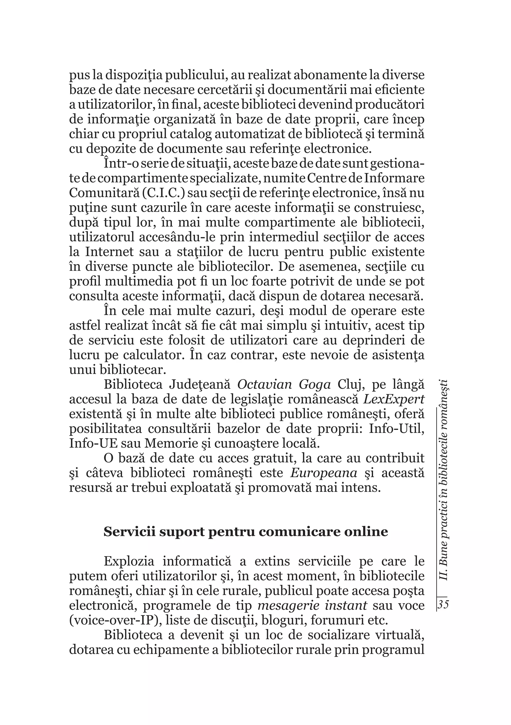 Servicii suport pentru comunicare online

II. Bune practici în bibliotecile româneşti

pus la dispoziţia publicului, au realizat abonamente la diverse
baze de date necesare cercetării şi documentării mai eficiente
a utilizatorilor, în final, aceste biblioteci devenind producători
de informaţie organizată în baze de date proprii, care încep
chiar cu propriul catalog automatizat de bibliotecă şi termină
cu depozite de documente sau referinţe electronice.
Într-o serie de situaţii, aceste baze de date sunt gestionate de compartimente specializate, numite Centre de Informare
Comunitară (C.I.C.) sau secţii de referinţe electronice, însă nu
puţine sunt cazurile în care aceste informaţii se construiesc,
după tipul lor, în mai multe compartimente ale bibliotecii,
utilizatorul accesându-le prin intermediul secţiilor de acces
la Internet sau a staţiilor de lucru pentru public existente
în diverse puncte ale bibliotecilor. De asemenea, secţiile cu
profil multimedia pot fi un loc foarte potrivit de unde se pot
consulta aceste informaţii, dacă dispun de dotarea necesară.
În cele mai multe cazuri, deşi modul de operare este
astfel realizat încât să fie cât mai simplu şi intuitiv, acest tip
de serviciu este folosit de utilizatori care au deprinderi de
lucru pe calculator. În caz contrar, este nevoie de asistenţa
unui bibliotecar.
Biblioteca Judeţeană Octavian Goga Cluj, pe lângă
accesul la baza de date de legislaţie românească LexExpert
existentă şi în multe alte biblioteci publice româneşti, oferă
posibilitatea consultării bazelor de date proprii: Info-Util,
Info-UE sau Memorie şi cunoaştere locală.
O bază de date cu acces gratuit, la care au contribuit
şi câteva biblioteci româneşti este Europeana şi această
resursă ar trebui exploatată şi promovată mai intens.

Explozia informatică a extins serviciile pe care le
putem oferi utilizatorilor şi, în acest moment, în bibliotecile
româneşti, chiar şi în cele rurale, publicul poate accesa poşta
electronică, programele de tip mesagerie instant sau voce 35
(voice-over-IP), liste de discuţii, bloguri, forumuri etc.
Biblioteca a devenit şi un loc de socializare virtuală,
dotarea cu echipamente a bibliotecilor rurale prin programul

 