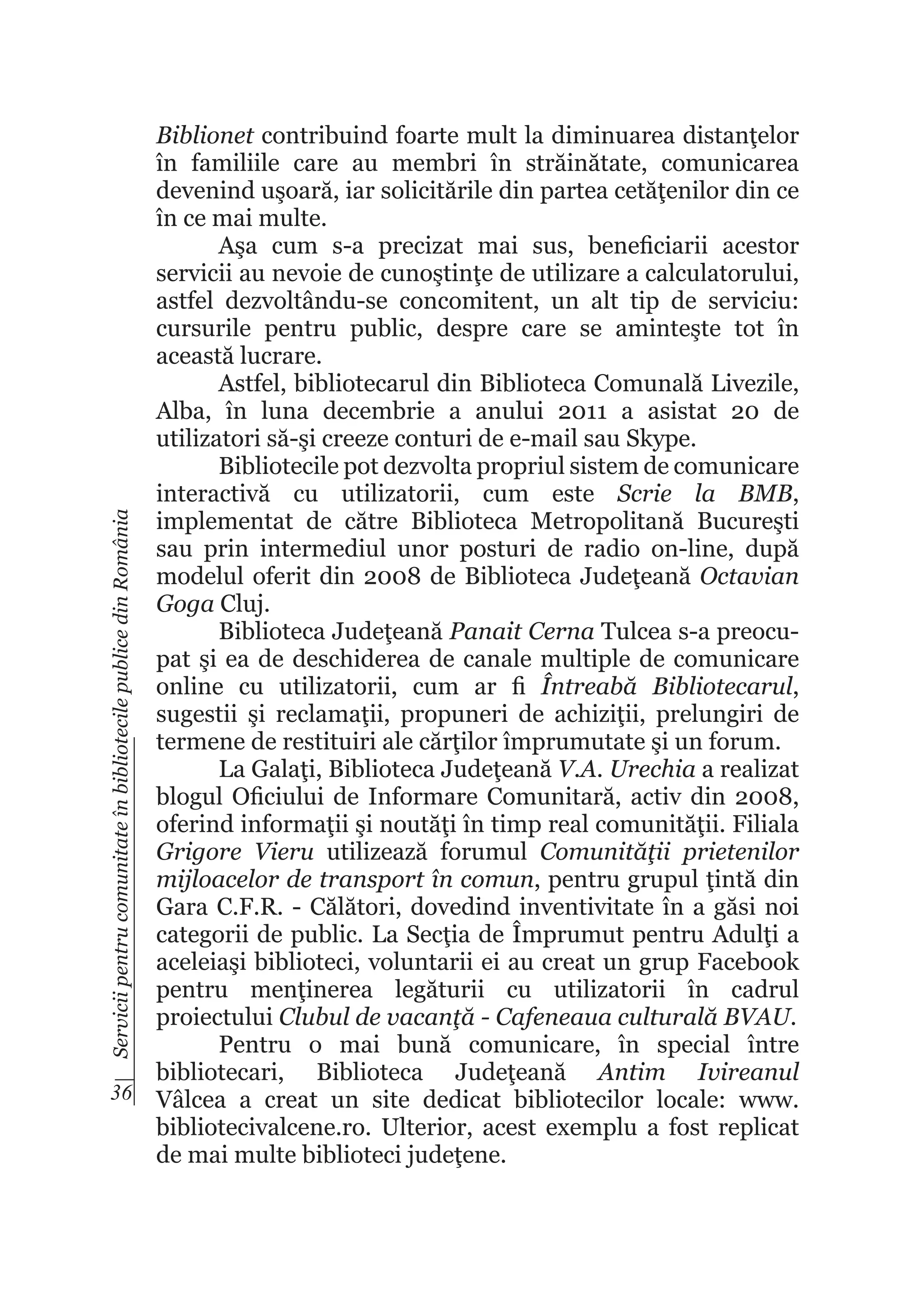 Servicii pentru comunitate în bibliotecile publice din România

Biblionet contribuind foarte mult la diminuarea distanţelor
în familiile care au membri în străinătate, comunicarea
devenind uşoară, iar solicitările din partea cetăţenilor din ce
în ce mai multe.
Aşa cum s-a precizat mai sus, beneficiarii acestor
servicii au nevoie de cunoştinţe de utilizare a calculatorului,
astfel dezvoltându-se concomitent, un alt tip de serviciu:
cursurile pentru public, despre care se aminteşte tot în
această lucrare.
Astfel, bibliotecarul din Biblioteca Comunală Livezile,
Alba, în luna decembrie a anului 2011 a asistat 20 de
utilizatori să-şi creeze conturi de e-mail sau Skype.
Bibliotecile pot dezvolta propriul sistem de comunicare
interactivă cu utilizatorii, cum este Scrie la BMB,
implementat de către Biblioteca Metropolitană Bucureşti
sau prin intermediul unor posturi de radio on-line, după
modelul oferit din 2008 de Biblioteca Judeţeană Octavian
Goga Cluj.
Biblioteca Judeţeană Panait Cerna Tulcea s-a preocupat şi ea de deschiderea de canale multiple de comunicare
online cu utilizatorii, cum ar fi Întreabă Bibliotecarul,
sugestii şi reclamaţii, propuneri de achiziţii, prelungiri de
termene de restituiri ale cărţilor împrumutate şi un forum.
La Galaţi, Biblioteca Judeţeană V.A. Urechia a realizat
blogul Oficiului de Informare Comunitară, activ din 2008,
oferind informaţii şi noutăţi în timp real comunităţii. Filiala
Grigore Vieru utilizează forumul Comunităţii prietenilor
mijloacelor de transport în comun, pentru grupul ţintă din
Gara C.F.R. - Călători, dovedind inventivitate în a găsi noi
categorii de public. La Secţia de Împrumut pentru Adulţi a
aceleiaşi biblioteci, voluntarii ei au creat un grup Facebook
pentru menţinerea legăturii cu utilizatorii în cadrul
proiectului Clubul de vacanţă - Cafeneaua culturală BVAU.
Pentru o mai bună comunicare, în special între
bibliotecari, Biblioteca Judeţeană Antim Ivireanul
36 Vâlcea a creat un site dedicat bibliotecilor locale: www.
bibliotecivalcene.ro. Ulterior, acest exemplu a fost replicat
de mai multe biblioteci judeţene.

 