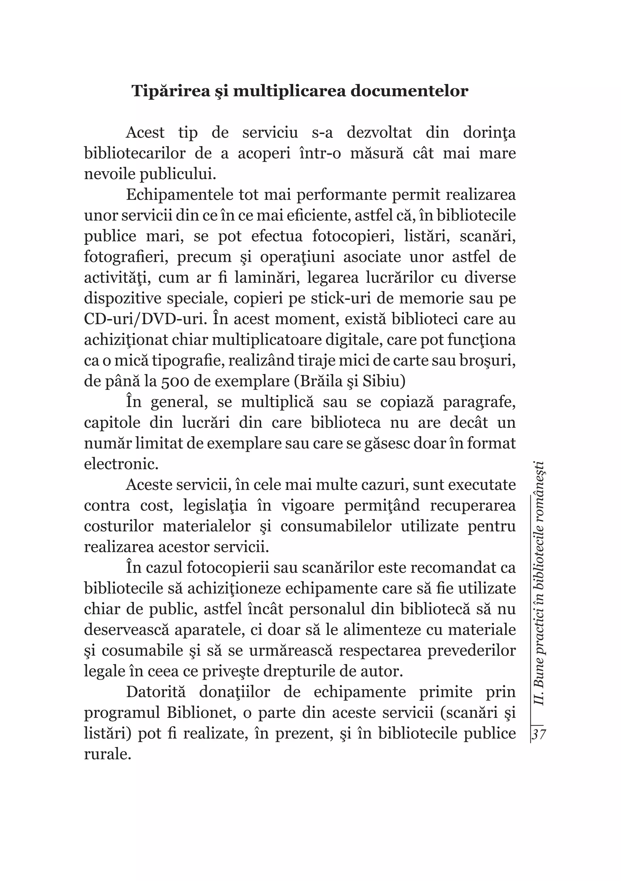 Tipărirea şi multiplicarea documentelor

II. Bune practici în bibliotecile româneşti

Acest tip de serviciu s-a dezvoltat din dorinţa
bibliotecarilor de a acoperi într-o măsură cât mai mare
nevoile publicului.
Echipamentele tot mai performante permit realizarea
unor servicii din ce în ce mai eficiente, astfel că, în bibliotecile
publice mari, se pot efectua fotocopieri, listări, scanări,
fotografieri, precum şi operaţiuni asociate unor astfel de
activităţi, cum ar fi laminări, legarea lucrărilor cu diverse
dispozitive speciale, copieri pe stick-uri de memorie sau pe
CD-uri/DVD-uri. În acest moment, există biblioteci care au
achiziţionat chiar multiplicatoare digitale, care pot funcţiona
ca o mică tipografie, realizând tiraje mici de carte sau broşuri,
de până la 500 de exemplare (Brăila şi Sibiu)
În general, se multiplică sau se copiază paragrafe,
capitole din lucrări din care biblioteca nu are decât un
număr limitat de exemplare sau care se găsesc doar în format
electronic.
Aceste servicii, în cele mai multe cazuri, sunt executate
contra cost, legislaţia în vigoare permiţând recuperarea
costurilor materialelor şi consumabilelor utilizate pentru
realizarea acestor servicii.
În cazul fotocopierii sau scanărilor este recomandat ca
bibliotecile să achiziţioneze echipamente care să fie utilizate
chiar de public, astfel încât personalul din bibliotecă să nu
deservească aparatele, ci doar să le alimenteze cu materiale
şi cosumabile şi să se urmărească respectarea prevederilor
legale în ceea ce priveşte drepturile de autor.
Datorită donaţiilor de echipamente primite prin
programul Biblionet, o parte din aceste servicii (scanări şi
listări) pot fi realizate, în prezent, şi în bibliotecile publice 37
rurale.

 
