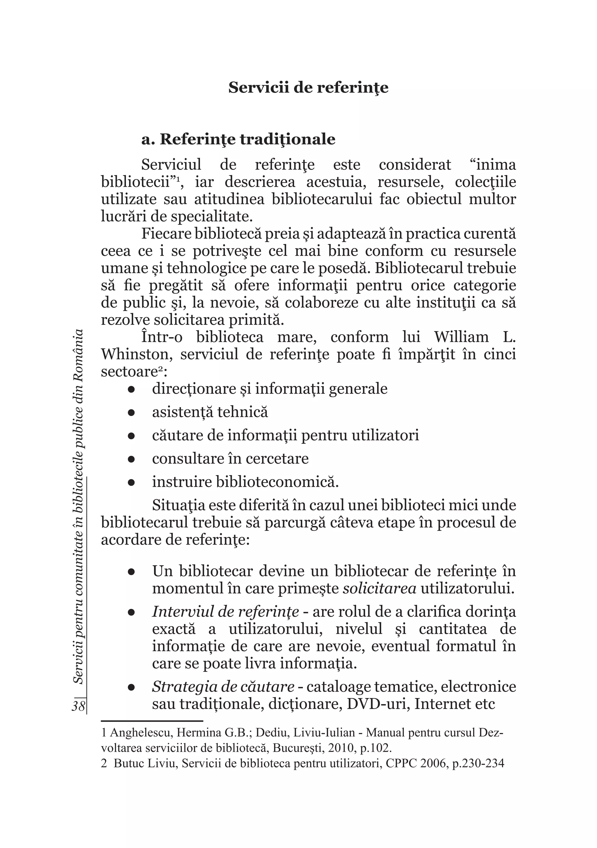 Servicii de referinţe

Servicii pentru comunitate în bibliotecile publice din România

a. Referinţe tradiţionale

38

Serviciul de referinţe este considerat “inima
bibliotecii”1, iar descrierea acestuia, resursele, colecţiile
utilizate sau atitudinea bibliotecarului fac obiectul multor
lucrări de specialitate.
Fiecare bibliotecă preia și adaptează în practica curentă
ceea ce i se potriveşte cel mai bine conform cu resursele
umane și tehnologice pe care le posedă. Bibliotecarul trebuie
să fie pregătit să ofere informaţii pentru orice categorie
de public şi, la nevoie, să colaboreze cu alte instituţii ca să
rezolve solicitarea primită.
Într-o biblioteca mare, conform lui William L.
Whinston, serviciul de referinţe poate fi împărţit în cinci
sectoare2:
●	 direcționare și informații generale
●	 asistență tehnică
●	 căutare de informații pentru utilizatori
●	 consultare în cercetare
●	 instruire biblioteconomică.
	
Situaţia este diferită în cazul unei biblioteci mici unde
bibliotecarul trebuie să parcurgă câteva etape în procesul de
acordare de referinţe:
●	 Un bibliotecar devine un bibliotecar de referințe în
momentul în care primește solicitarea utilizatorului.
●	 Interviul de referințe - are rolul de a clarifica dorința
exactă a utilizatorului, nivelul și cantitatea de
informație de care are nevoie, eventual formatul în
care se poate livra informația.
●	 Strategia de căutare - cataloage tematice, electronice
sau tradiționale, dicționare, DVD-uri, Internet etc
1 Anghelescu, Hermina G.B.; Dediu, Liviu-Iulian - Manual pentru cursul Dezvoltarea serviciilor de bibliotecă, Bucureşti, 2010, p.102.
2  Butuc Liviu, Servicii de biblioteca pentru utilizatori, CPPC 2006, p.230-234

 