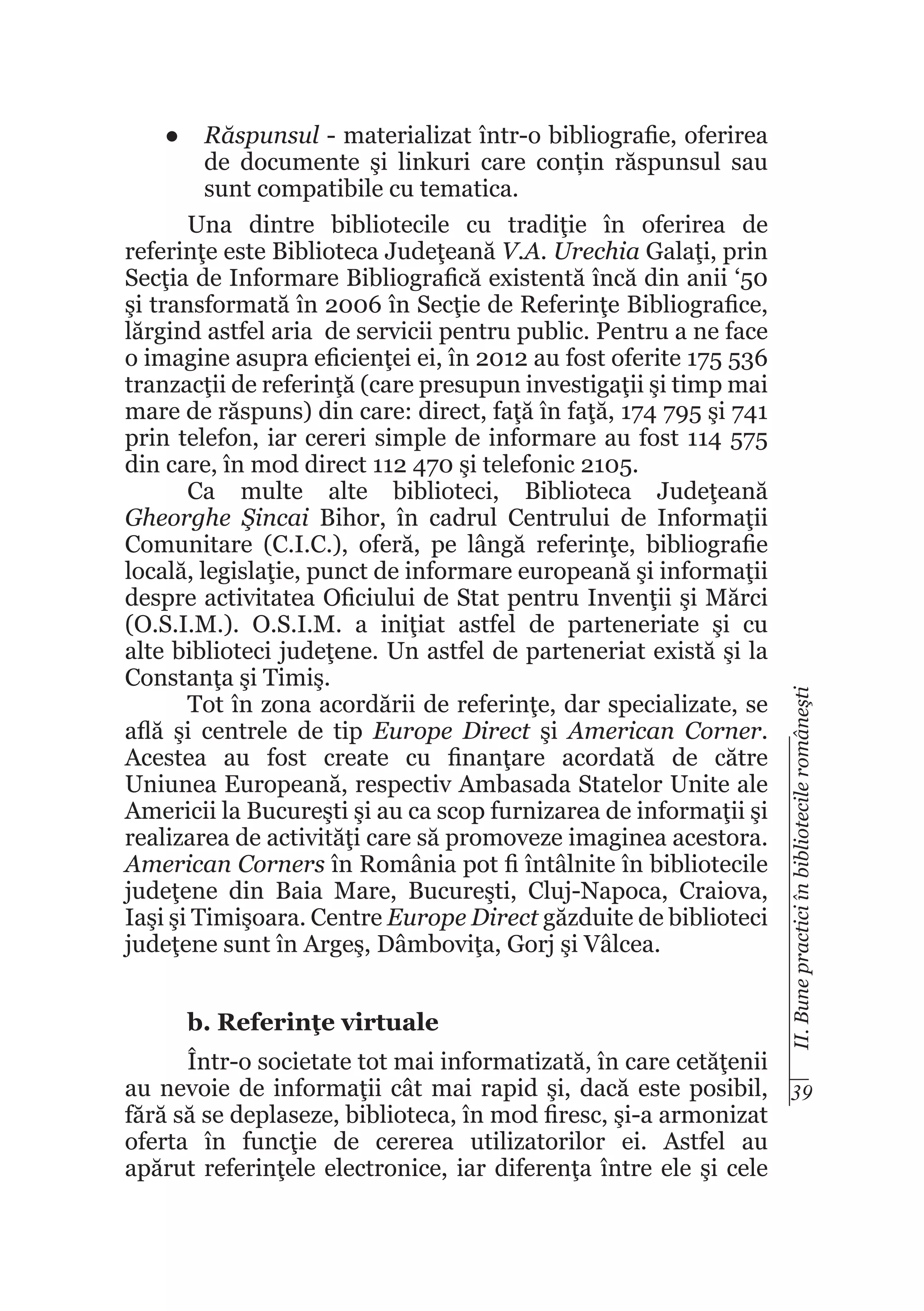 b. Referinţe virtuale

II. Bune practici în bibliotecile româneşti

●	 Răspunsul - materializat într-o bibliografie, oferirea
de documente şi linkuri care conțin răspunsul sau
sunt compatibile cu tematica.
Una dintre bibliotecile cu tradiţie în oferirea de
referinţe este Biblioteca Judeţeană V.A. Urechia Galaţi, prin
Secţia de Informare Bibliografică existentă încă din anii ‘50
şi transformată în 2006 în Secţie de Referinţe Bibliografice,
lărgind astfel aria de servicii pentru public. Pentru a ne face
o imagine asupra eficienţei ei, în 2012 au fost oferite 175 536
tranzacţii de referinţă (care presupun investigaţii şi timp mai
mare de răspuns) din care: direct, faţă în faţă, 174 795 şi 741
prin telefon, iar cereri simple de informare au fost 114 575
din care, în mod direct 112 470 şi telefonic 2105.
Ca multe alte biblioteci, Biblioteca Judeţeană
Gheorghe Şincai Bihor, în cadrul Centrului de Informaţii
Comunitare (C.I.C.), oferă, pe lângă referinţe, bibliografie
locală, legislaţie, punct de informare europeană şi informaţii
despre activitatea Oficiului de Stat pentru Invenţii şi Mărci
(O.S.I.M.). O.S.I.M. a iniţiat astfel de parteneriate şi cu
alte biblioteci judeţene. Un astfel de parteneriat există şi la
Constanţa şi Timiş.
Tot în zona acordării de referinţe, dar specializate, se
află şi centrele de tip Europe Direct şi American Corner.
Acestea au fost create cu finanţare acordată de către
Uniunea Europeană, respectiv Ambasada Statelor Unite ale
Americii la Bucureşti şi au ca scop furnizarea de informaţii şi
realizarea de activităţi care să promoveze imaginea acestora.
American Corners în România pot fi întâlnite în bibliotecile
judeţene din Baia Mare, Bucureşti, Cluj-Napoca, Craiova,
Iaşi şi Timişoara. Centre Europe Direct găzduite de biblioteci
judeţene sunt în Argeş, Dâmboviţa, Gorj şi Vâlcea.

Într-o societate tot mai informatizată, în care cetăţenii
au nevoie de informaţii cât mai rapid şi, dacă este posibil, 39
fără să se deplaseze, biblioteca, în mod firesc, şi-a armonizat
oferta în funcţie de cererea utilizatorilor ei. Astfel au
apărut referinţele electronice, iar diferenţa între ele şi cele

 