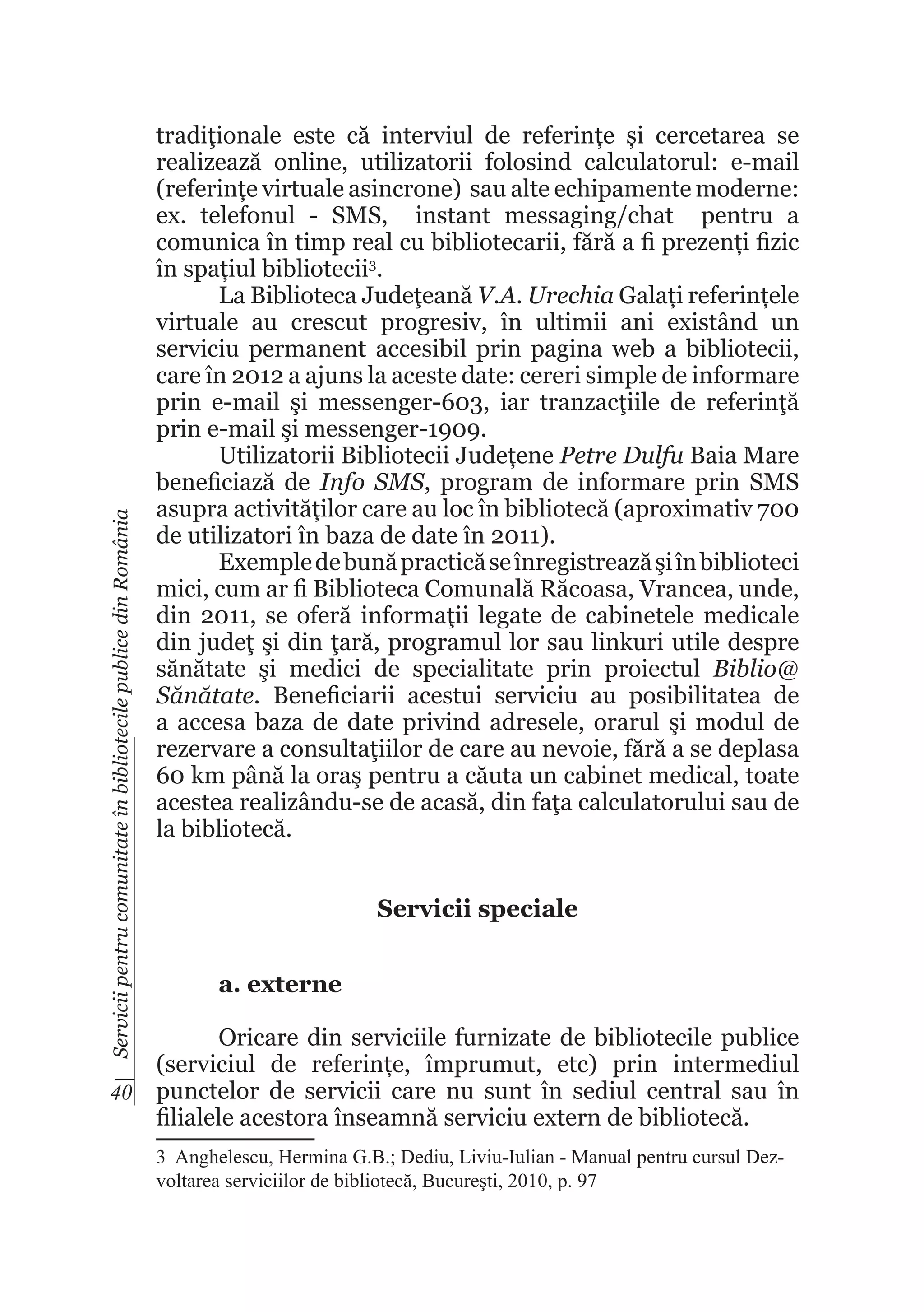 Servicii pentru comunitate în bibliotecile publice din România

tradiţionale este că interviul de referințe și cercetarea se
realizează online, utilizatorii folosind calculatorul: e-mail
(referințe virtuale asincrone) sau alte echipamente moderne:
ex. telefonul - SMS, instant messaging/chat pentru a
comunica în timp real cu bibliotecarii, fără a fi prezenți fizic
în spațiul bibliotecii3.
La Biblioteca Judeţeană V.A. Urechia Galați referințele
virtuale au crescut progresiv, în ultimii ani existând un
serviciu permanent accesibil prin pagina web a bibliotecii,
care în 2012 a ajuns la aceste date: cereri simple de informare
prin e-mail şi messenger-603, iar tranzacţiile de referinţă
prin e-mail şi messenger-1909.
Utilizatorii Bibliotecii Județene Petre Dulfu Baia Mare
beneficiază de Info SMS, program de informare prin SMS
asupra activităților care au loc în bibliotecă (aproximativ 700
de utilizatori în baza de date în 2011).
Exemple de bună practică se înregistrează şi în biblioteci
mici, cum ar fi Biblioteca Comunală Răcoasa, Vrancea, unde,
din 2011, se oferă informaţii legate de cabinetele medicale
din judeţ şi din ţară, programul lor sau linkuri utile despre
sănătate şi medici de specialitate prin proiectul Biblio@
Sănătate. Beneficiarii acestui serviciu au posibilitatea de
a accesa baza de date privind adresele, orarul şi modul de
rezervare a consultaţiilor de care au nevoie, fără a se deplasa
60 km până la oraş pentru a căuta un cabinet medical, toate
acestea realizându-se de acasă, din faţa calculatorului sau de
la bibliotecă.
Servicii speciale
a. externe

Oricare din serviciile furnizate de bibliotecile publice
(serviciul de referințe, împrumut, etc) prin intermediul
40 punctelor de servicii care nu sunt în sediul central sau în
filialele acestora înseamnă serviciu extern de bibliotecă.
3  Anghelescu, Hermina G.B.; Dediu, Liviu-Iulian - Manual pentru cursul Dezvoltarea serviciilor de bibliotecă, Bucureşti, 2010, p. 97

 