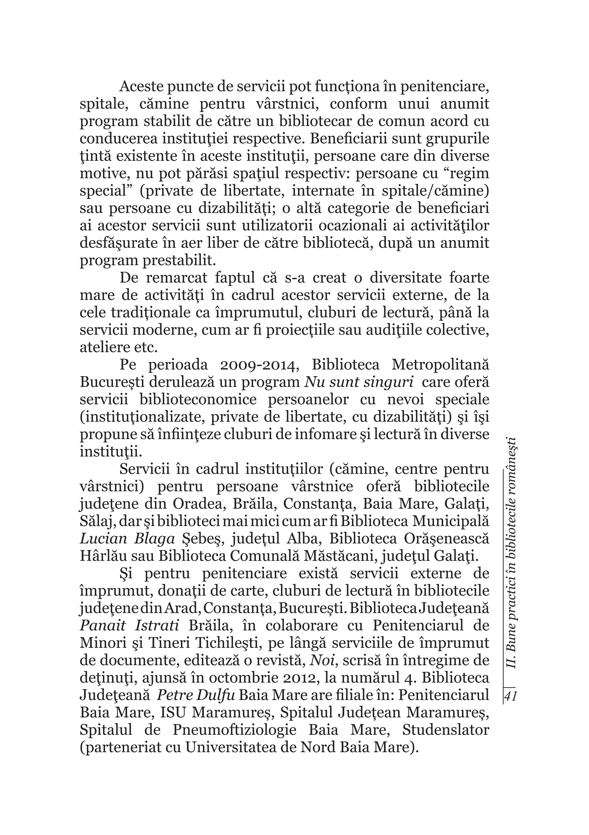 II. Bune practici în bibliotecile româneşti

Aceste puncte de servicii pot funcționa în penitenciare,
spitale, cămine pentru vârstnici, conform unui anumit
program stabilit de către un bibliotecar de comun acord cu
conducerea instituţiei respective. Beneficiarii sunt grupurile
ţintă existente în aceste instituţii, persoane care din diverse
motive, nu pot părăsi spaţiul respectiv: persoane cu “regim
special” (private de libertate, internate în spitale/cămine)
sau persoane cu dizabilități; o altă categorie de beneficiari
ai acestor servicii sunt utilizatorii ocazionali ai activităţilor
desfăşurate în aer liber de către bibliotecă, după un anumit
program prestabilit.
De remarcat faptul că s-a creat o diversitate foarte
mare de activități în cadrul acestor servicii externe, de la
cele tradiționale ca împrumutul, cluburi de lectură, până la
servicii moderne, cum ar fi proiecțiile sau audiţiile colective,
ateliere etc.
Pe perioada 2009-2014, Biblioteca Metropolitană
București derulează un program Nu sunt singuri care oferă
servicii biblioteconomice persoanelor cu nevoi speciale
(instituționalizate, private de libertate, cu dizabilități) şi îşi
propune să înfiinţeze cluburi de infomare şi lectură în diverse
instituţii.
Servicii în cadrul instituțiilor (cămine, centre pentru
vârstnici) pentru persoane vârstnice oferă bibliotecile
judeţene din Oradea, Brăila, Constanța, Baia Mare, Galați,
Sălaj, dar şi biblioteci mai mici cum ar fi Biblioteca Municipală
Lucian Blaga Şebeş, județul Alba, Biblioteca Orăşenească
Hârlău sau Biblioteca Comunală Măstăcani, judeţul Galaţi.
Şi pentru penitenciare există servicii externe de
împrumut, donații de carte, cluburi de lectură în bibliotecile
judeţene din Arad, Constanța, București. Biblioteca Judeţeană
Panait Istrati Brăila, în colaborare cu Penitenciarul de
Minori şi Tineri Tichileşti, pe lângă serviciile de împrumut
de documente, editează o revistă, Noi, scrisă în întregime de
deţinuţi, ajunsă în octombrie 2012, la numărul 4. Biblioteca
Judeţeană Petre Dulfu Baia Mare are filiale în: Penitenciarul 41
Baia Mare, ISU Maramureș, Spitalul Județean Maramureș,
Spitalul de Pneumoftiziologie Baia Mare, Studenslator
(parteneriat cu Universitatea de Nord Baia Mare).

 