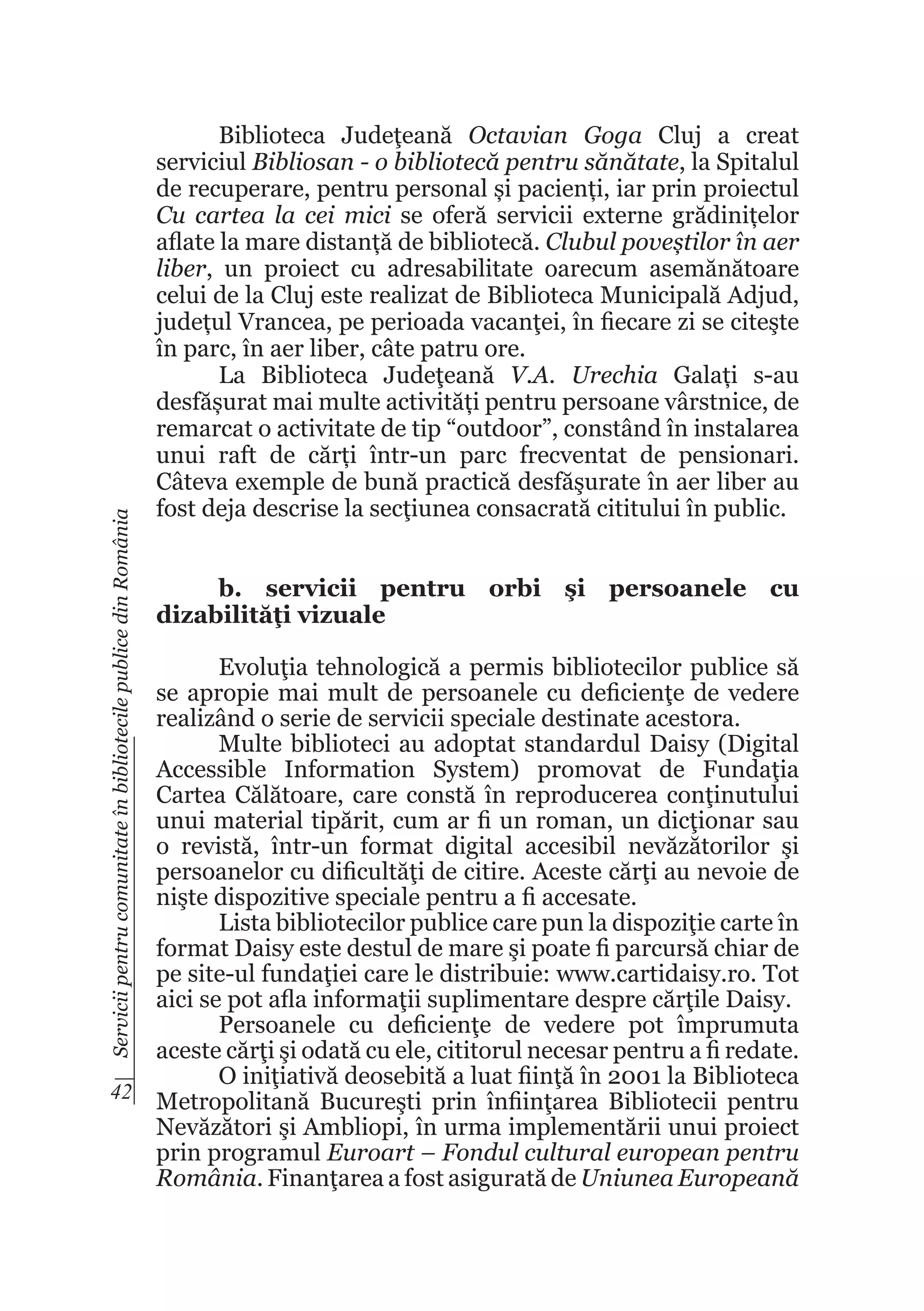 Servicii pentru comunitate în bibliotecile publice din România

Biblioteca Judeţeană Octavian Goga Cluj a creat
serviciul Bibliosan - o bibliotecă pentru sănătate, la Spitalul
de recuperare, pentru personal și pacienți, iar prin proiectul
Cu cartea la cei mici se oferă servicii externe grădinițelor
aflate la mare distanță de bibliotecă. Clubul poveștilor în aer
liber, un proiect cu adresabilitate oarecum asemănătoare
celui de la Cluj este realizat de Biblioteca Municipală Adjud,
județul Vrancea, pe perioada vacanţei, în fiecare zi se citeşte
în parc, în aer liber, câte patru ore.
La Biblioteca Judeţeană V.A. Urechia Galați s-au
desfășurat mai multe activități pentru persoane vârstnice, de
remarcat o activitate de tip “outdoor”, constând în instalarea
unui raft de cărți într-un parc frecventat de pensionari.
Câteva exemple de bună practică desfăşurate în aer liber au
fost deja descrise la secţiunea consacrată cititului în public.
b. servicii pentru orbi şi persoanele cu
dizabilităţi vizuale

Evoluţia tehnologică a permis bibliotecilor publice să
se apropie mai mult de persoanele cu deficienţe de vedere
realizând o serie de servicii speciale destinate acestora.
Multe biblioteci au adoptat standardul Daisy (Digital
Accessible Information System) promovat de Fundaţia
Cartea Călătoare, care constă în reproducerea conţinutului
unui material tipărit, cum ar fi un roman, un dicţionar sau
o revistă, într-un format digital accesibil nevăzătorilor şi
persoanelor cu dificultăţi de citire. Aceste cărţi au nevoie de
nişte dispozitive speciale pentru a fi accesate.
Lista bibliotecilor publice care pun la dispoziţie carte în
format Daisy este destul de mare şi poate fi parcursă chiar de
pe site-ul fundaţiei care le distribuie: www.cartidaisy.ro. Tot
aici se pot afla informaţii suplimentare despre cărţile Daisy.
Persoanele cu deficienţe de vedere pot împrumuta
aceste cărţi şi odată cu ele, cititorul necesar pentru a fi redate.
O iniţiativă deosebită a luat fiinţă în 2001 la Biblioteca
42 Metropolitană Bucureşti prin înfiinţarea Bibliotecii pentru
Nevăzători şi Ambliopi, în urma implementării unui proiect
prin programul Euroart – Fondul cultural european pentru
România. Finanţarea a fost asigurată de Uniunea Europeană

 