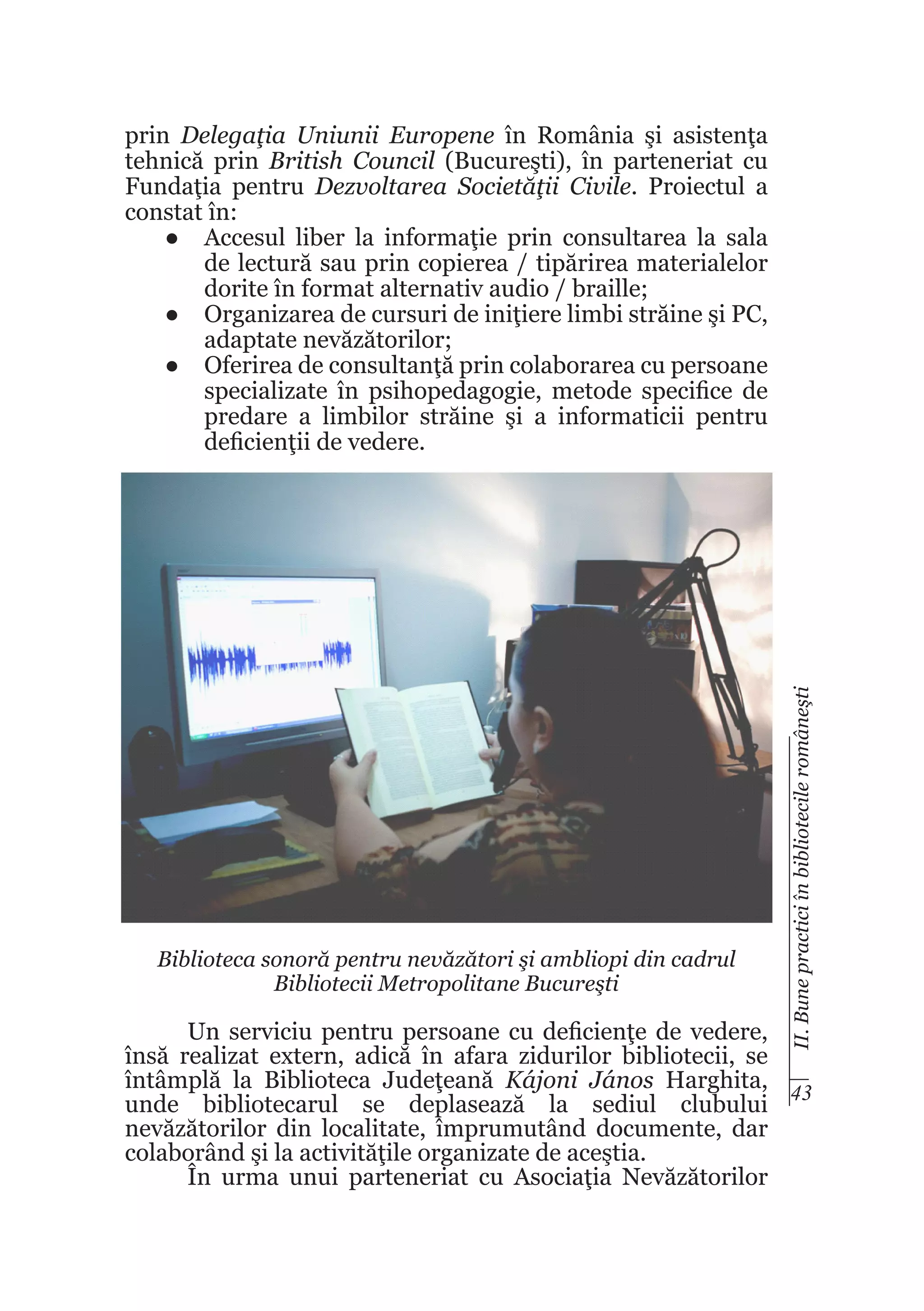 Biblioteca sonoră pentru nevăzători şi ambliopi din cadrul
Bibliotecii Metropolitane Bucureşti

II. Bune practici în bibliotecile româneşti

prin Delegaţia Uniunii Europene în România şi asistenţa
tehnică prin British Council (Bucureşti), în parteneriat cu
Fundaţia pentru Dezvoltarea Societăţii Civile. Proiectul a
constat în:
●	 Accesul liber la informaţie prin consultarea la sala
de lectură sau prin copierea / tipărirea materialelor
dorite în format alternativ audio / braille;
●	 Organizarea de cursuri de iniţiere limbi străine şi PC,
adaptate nevăzătorilor;
●	 Oferirea de consultanţă prin colaborarea cu persoane
specializate în psihopedagogie, metode specifice de
predare a limbilor străine şi a informaticii pentru
deficienţii de vedere.

Un serviciu pentru persoane cu deficienţe de vedere,
însă realizat extern, adică în afara zidurilor bibliotecii, se
întâmplă la Biblioteca Judeţeană Kájoni János Harghita, 43
unde bibliotecarul se deplasează la sediul clubului
nevăzătorilor din localitate, împrumutând documente, dar
colaborând şi la activităţile organizate de aceştia.
În urma unui parteneriat cu Asociaţia Nevăzătorilor

 