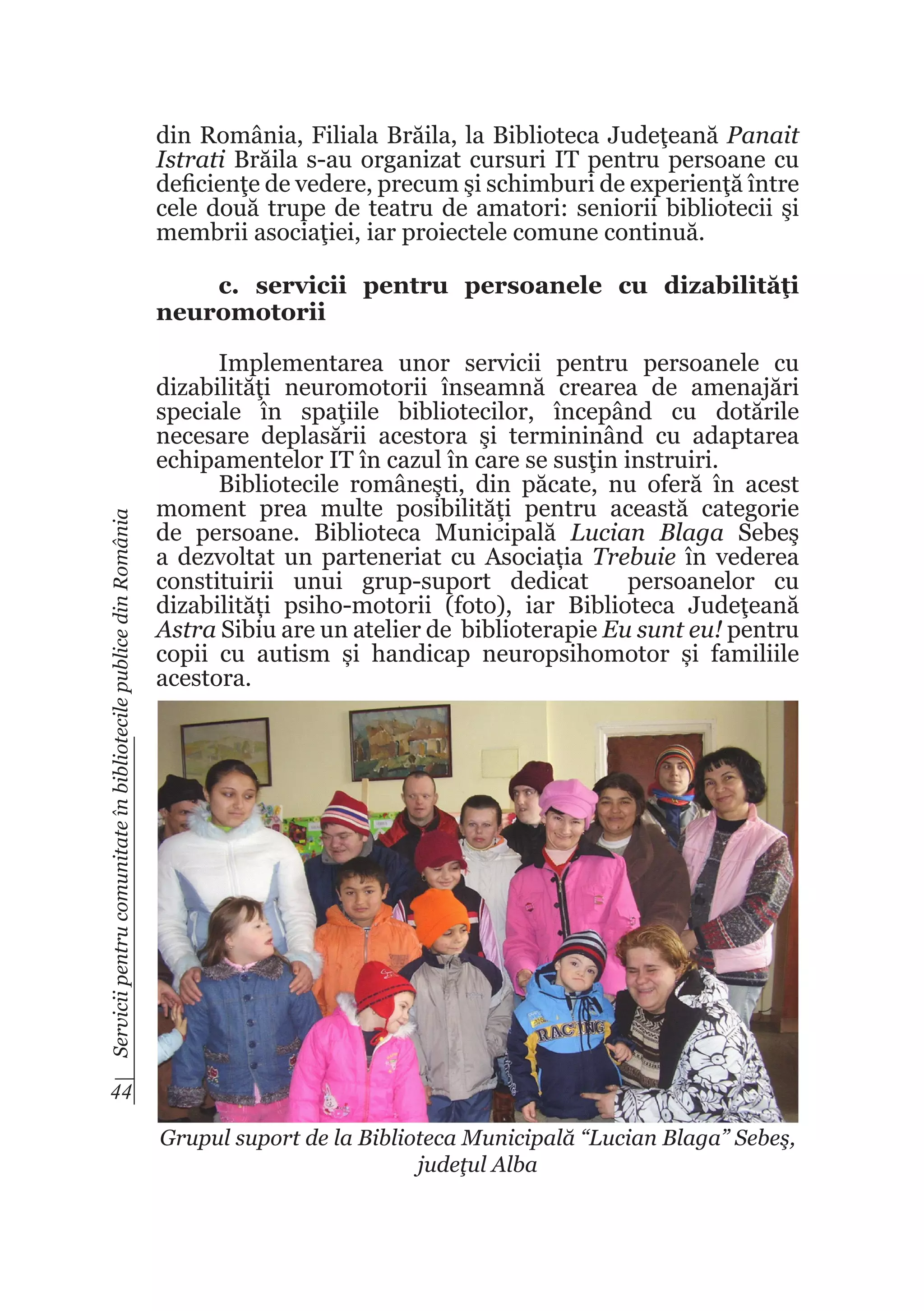 din România, Filiala Brăila, la Biblioteca Judeţeană Panait
Istrati Brăila s-au organizat cursuri IT pentru persoane cu
deficienţe de vedere, precum şi schimburi de experienţă între
cele două trupe de teatru de amatori: seniorii bibliotecii şi
membrii asociaţiei, iar proiectele comune continuă.

Servicii pentru comunitate în bibliotecile publice din România

c. servicii pentru persoanele cu dizabilităţi
neuromotorii
Implementarea unor servicii pentru persoanele cu
dizabilităţi neuromotorii înseamnă crearea de amenajări
speciale în spaţiile bibliotecilor, începând cu dotările
necesare deplasării acestora şi termininând cu adaptarea
echipamentelor IT în cazul în care se susţin instruiri.
Bibliotecile româneşti, din păcate, nu oferă în acest
moment prea multe posibilităţi pentru această categorie
de persoane. Biblioteca Municipală Lucian Blaga Sebeş
a dezvoltat un parteneriat cu Asociația Trebuie în vederea
constituirii unui grup-suport dedicat
persoanelor cu
dizabilități psiho-motorii (foto), iar Biblioteca Judeţeană
Astra Sibiu are un atelier de biblioterapie Eu sunt eu! pentru
copii cu autism și handicap neuropsihomotor și familiile
acestora.

44
Grupul suport de la Biblioteca Municipală “Lucian Blaga” Sebeş,
judeţul Alba

 