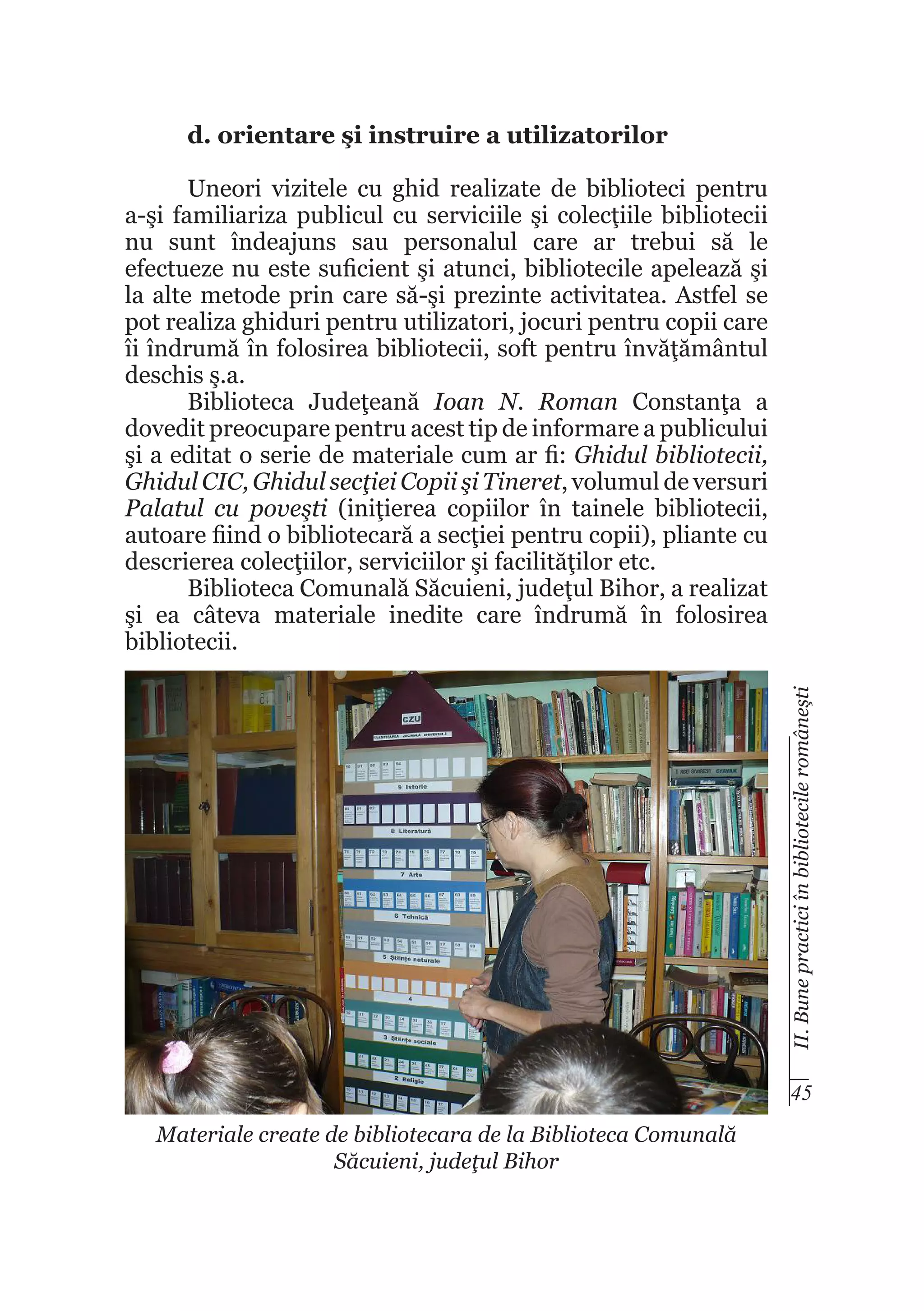 d. orientare şi instruire a utilizatorilor

II. Bune practici în bibliotecile româneşti

Uneori vizitele cu ghid realizate de biblioteci pentru
a-şi familiariza publicul cu serviciile şi colecţiile bibliotecii
nu sunt îndeajuns sau personalul care ar trebui să le
efectueze nu este suficient şi atunci, bibliotecile apelează şi
la alte metode prin care să-şi prezinte activitatea. Astfel se
pot realiza ghiduri pentru utilizatori, jocuri pentru copii care
îi îndrumă în folosirea bibliotecii, soft pentru învăţământul
deschis ş.a.
Biblioteca Judeţeană Ioan N. Roman Constanţa a
dovedit preocupare pentru acest tip de informare a publicului
şi a editat o serie de materiale cum ar fi: Ghidul bibliotecii,
Ghidul CIC, Ghidul secţiei Copii şi Tineret, volumul de versuri
Palatul cu poveşti (iniţierea copiilor în tainele bibliotecii,
autoare fiind o bibliotecară a secţiei pentru copii), pliante cu
descrierea colecţiilor, serviciilor şi facilităţilor etc.
Biblioteca Comunală Săcuieni, judeţul Bihor, a realizat
şi ea câteva materiale inedite care îndrumă în folosirea
bibliotecii.

45
Materiale create de bibliotecara de la Biblioteca Comunală
Săcuieni, judeţul Bihor

 