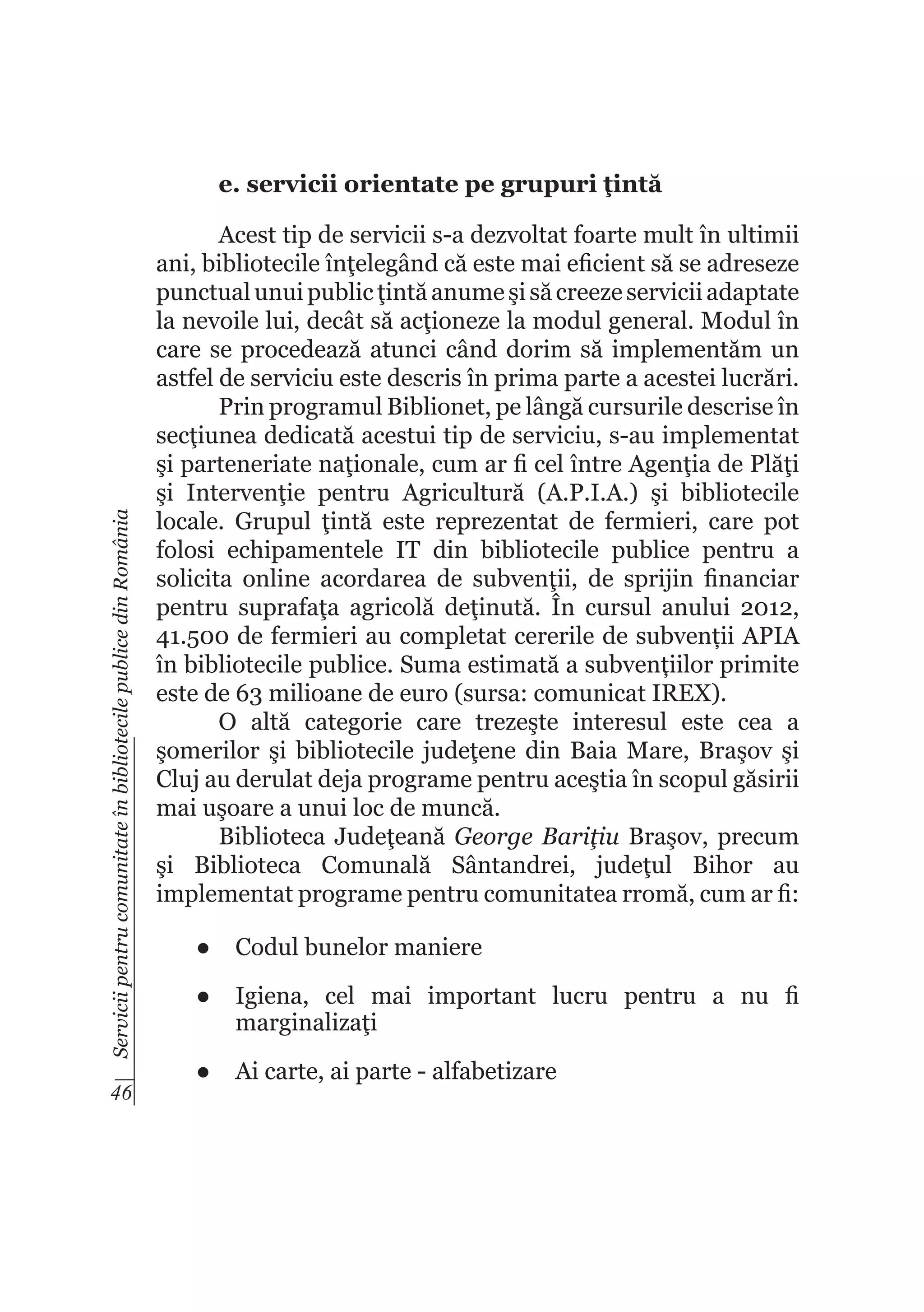 Servicii pentru comunitate în bibliotecile publice din România

e. servicii orientate pe grupuri ţintă

46

Acest tip de servicii s-a dezvoltat foarte mult în ultimii
ani, bibliotecile înţelegând că este mai eficient să se adreseze
punctual unui public ţintă anume şi să creeze servicii adaptate
la nevoile lui, decât să acţioneze la modul general. Modul în
care se procedează atunci când dorim să implementăm un
astfel de serviciu este descris în prima parte a acestei lucrări.
Prin programul Biblionet, pe lângă cursurile descrise în
secţiunea dedicată acestui tip de serviciu, s-au implementat
şi parteneriate naţionale, cum ar fi cel între Agenţia de Plăţi
şi Intervenţie pentru Agricultură (A.P.I.A.) şi bibliotecile
locale. Grupul ţintă este reprezentat de fermieri, care pot
folosi echipamentele IT din bibliotecile publice pentru a
solicita online acordarea de subvenţii, de sprijin financiar
pentru suprafaţa agricolă deţinută. În cursul anului 2012,
41.500 de fermieri au completat cererile de subvenții APIA
în bibliotecile publice. Suma estimată a subvențiilor primite
este de 63 milioane de euro (sursa: comunicat IREX).
O altă categorie care trezeşte interesul este cea a
şomerilor şi bibliotecile judeţene din Baia Mare, Braşov şi
Cluj au derulat deja programe pentru aceştia în scopul găsirii
mai uşoare a unui loc de muncă.
Biblioteca Judeţeană George Bariţiu Braşov, precum
şi Biblioteca Comunală Sântandrei, judeţul Bihor au
implementat programe pentru comunitatea rromă, cum ar fi:
●	 Codul bunelor maniere
●	 Igiena, cel mai important lucru pentru a nu fi
marginalizaţi
●	 Ai carte, ai parte - alfabetizare

 