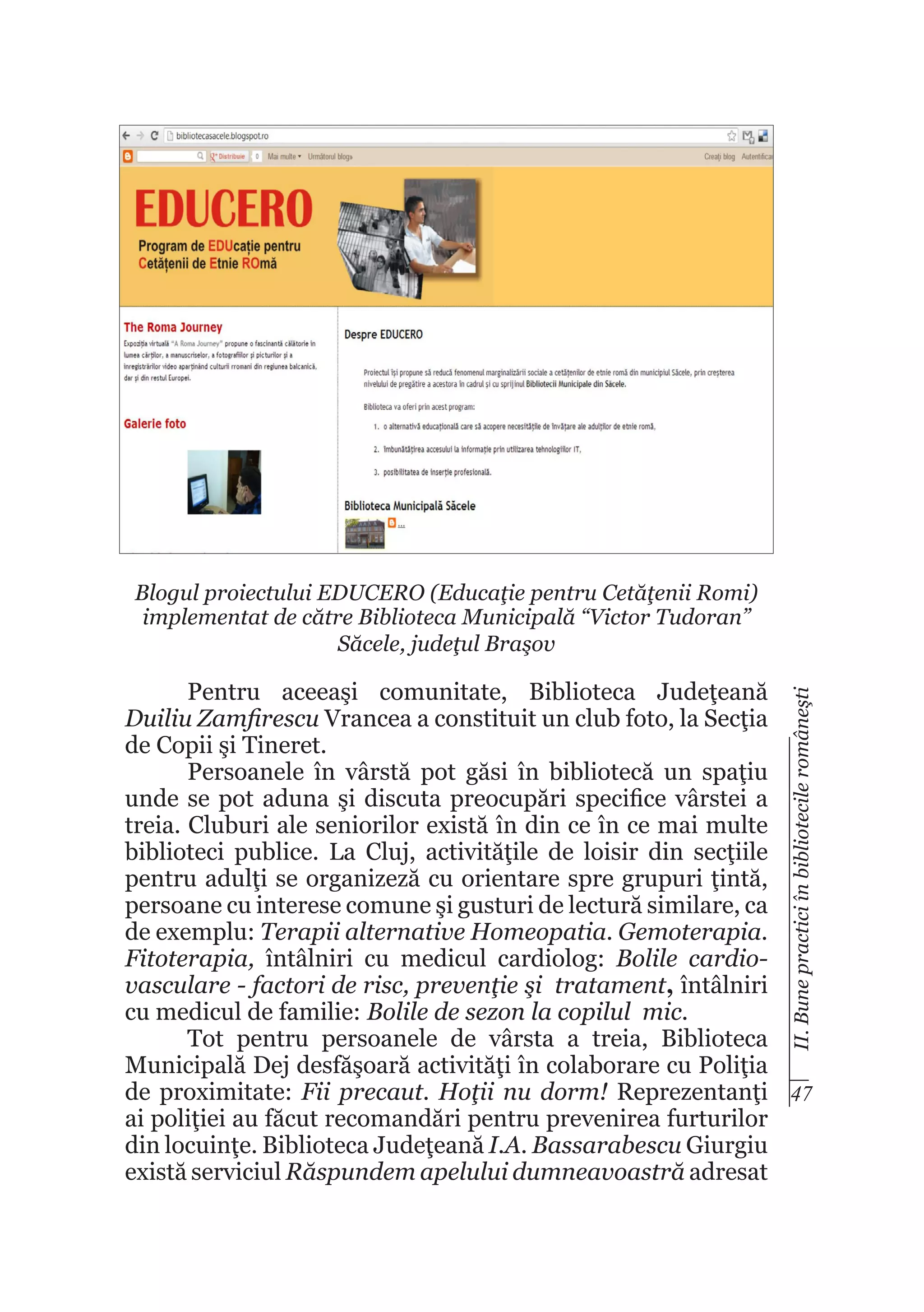 Blogul proiectului EDUCERO (Educaţie pentru Cetăţenii Romi)
implementat de către Biblioteca Municipală “Victor Tudoran”
Săcele, judeţul Braşov
II. Bune practici în bibliotecile româneşti

Pentru aceeaşi comunitate, Biblioteca Judeţeană
Duiliu Zamfirescu Vrancea a constituit un club foto, la Secţia
de Copii şi Tineret.
Persoanele în vârstă pot găsi în bibliotecă un spaţiu
unde se pot aduna şi discuta preocupări specifice vârstei a
treia. Cluburi ale seniorilor există în din ce în ce mai multe
biblioteci publice. La Cluj, activităţile de loisir din secţiile
pentru adulţi se organizeză cu orientare spre grupuri ţintă,
persoane cu interese comune şi gusturi de lectură similare, ca
de exemplu: Terapii alternative Homeopatia. Gemoterapia.
Fitoterapia, întâlniri cu medicul cardiolog: Bolile cardiovasculare - factori de risc, prevenţie şi tratament, întâlniri
cu medicul de familie: Bolile de sezon la copilul mic.
Tot pentru persoanele de vârsta a treia, Biblioteca
Municipală Dej desfăşoară activităţi în colaborare cu Poliţia
de proximitate: Fii precaut. Hoţii nu dorm! Reprezentanţi 47
ai poliţiei au făcut recomandări pentru prevenirea furturilor
din locuinţe. Biblioteca Judeţeană I.A. Bassarabescu Giurgiu
există serviciul Răspundem apelului dumneavoastră adresat

 