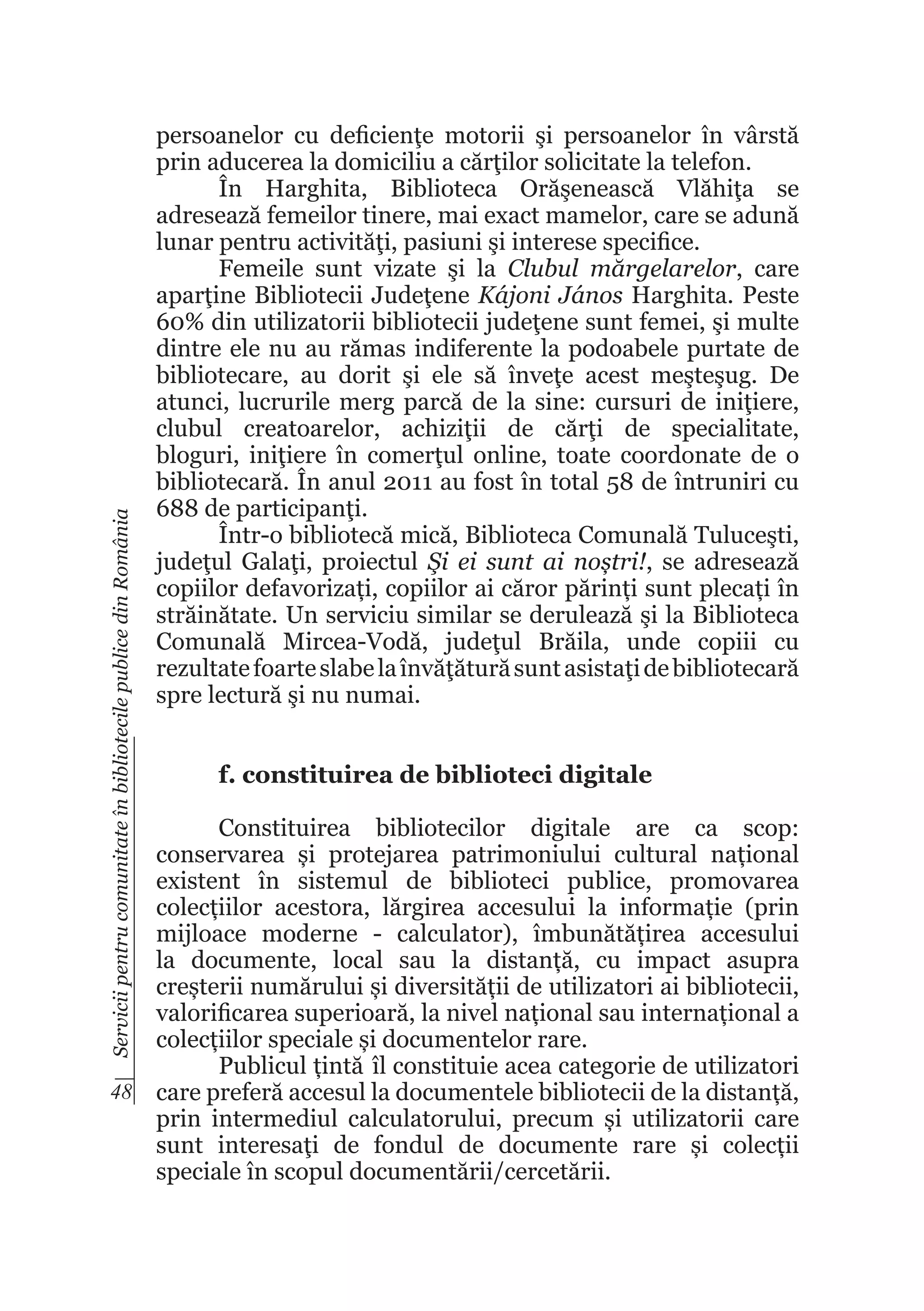 Servicii pentru comunitate în bibliotecile publice din România

persoanelor cu deficienţe motorii şi persoanelor în vârstă
prin aducerea la domiciliu a cărţilor solicitate la telefon.
În Harghita, Biblioteca Orăşenească Vlăhiţa se
adresează femeilor tinere, mai exact mamelor, care se adună
lunar pentru activităţi, pasiuni şi interese specifice.
Femeile sunt vizate şi la Clubul mărgelarelor, care
aparţine Bibliotecii Judeţene Kájoni János Harghita. Peste
60% din utilizatorii bibliotecii judeţene sunt femei, şi multe
dintre ele nu au rămas indiferente la podoabele purtate de
bibliotecare, au dorit şi ele să înveţe acest meşteşug. De
atunci, lucrurile merg parcă de la sine: cursuri de iniţiere,
clubul creatoarelor, achiziţii de cărţi de specialitate,
bloguri, iniţiere în comerţul online, toate coordonate de o
bibliotecară. În anul 2011 au fost în total 58 de întruniri cu
688 de participanţi.
Într-o bibliotecă mică, Biblioteca Comunală Tuluceşti,
judeţul Galaţi, proiectul Şi ei sunt ai noștri!, se adresează
copiilor defavorizați, copiilor ai căror părinți sunt plecați în
străinătate. Un serviciu similar se derulează şi la Biblioteca
Comunală Mircea-Vodă, judeţul Brăila, unde copiii cu
rezultate foarte slabe la învăţătură sunt asistaţi de bibliotecară
spre lectură şi nu numai.
f. constituirea de biblioteci digitale

Constituirea bibliotecilor digitale are ca scop:
conservarea și protejarea patrimoniului cultural național
existent în sistemul de biblioteci publice, promovarea
colecțiilor acestora, lărgirea accesului la informație (prin
mijloace moderne - calculator), îmbunătățirea accesului
la documente, local sau la distanță, cu impact asupra
creșterii numărului și diversității de utilizatori ai bibliotecii,
valorificarea superioară, la nivel național sau internațional a
colecțiilor speciale și documentelor rare.
Publicul țintă îl constituie acea categorie de utilizatori
48 care preferă accesul la documentele bibliotecii de la distanță,
prin intermediul calculatorului, precum și utilizatorii care
sunt interesaţi de fondul de documente rare și colecții
speciale în scopul documentării/cercetării.

 