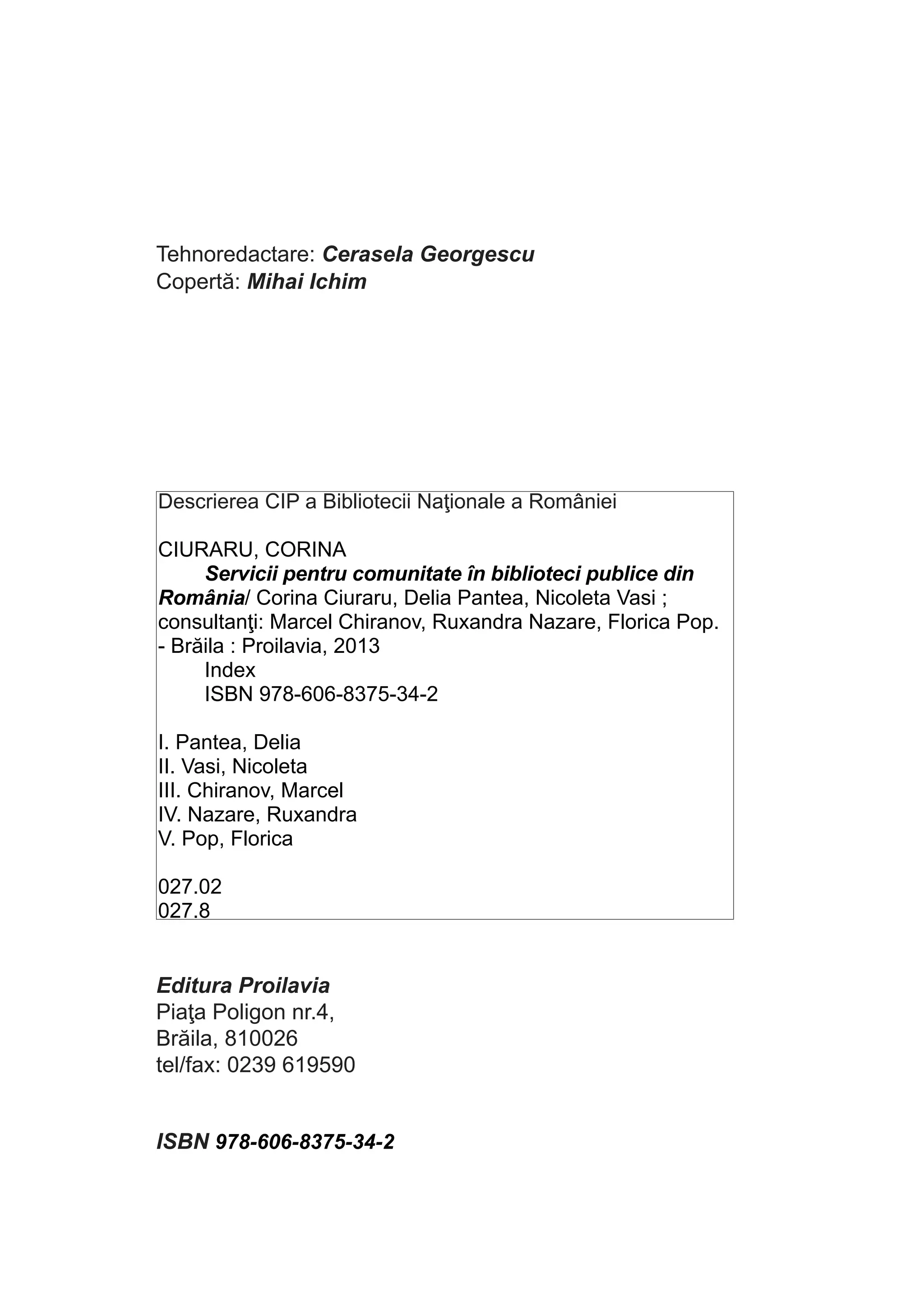 Tehnoredactare: Cerasela Georgescu
Copertă: Mihai Ichim

Descrierea CIP a Bibliotecii Naţionale a României
CIURARU, CORINA
Servicii pentru comunitate în biblioteci publice din
România/ Corina Ciuraru, Delia Pantea, Nicoleta Vasi ;
consultanţi: Marcel Chiranov, Ruxandra Nazare, Florica Pop.
- Brăila : Proilavia, 2013
Index
ISBN 978-606-8375-34-2
I. Pantea, Delia
II. Vasi, Nicoleta
III. Chiranov, Marcel
IV. Nazare, Ruxandra
V. Pop, Florica
027.02
027.8

Editura Proilavia
Piaţa Poligon nr.4,
Brăila, 810026
tel/fax: 0239 619590	
	

ISBN 978-606-8375-34-2

 