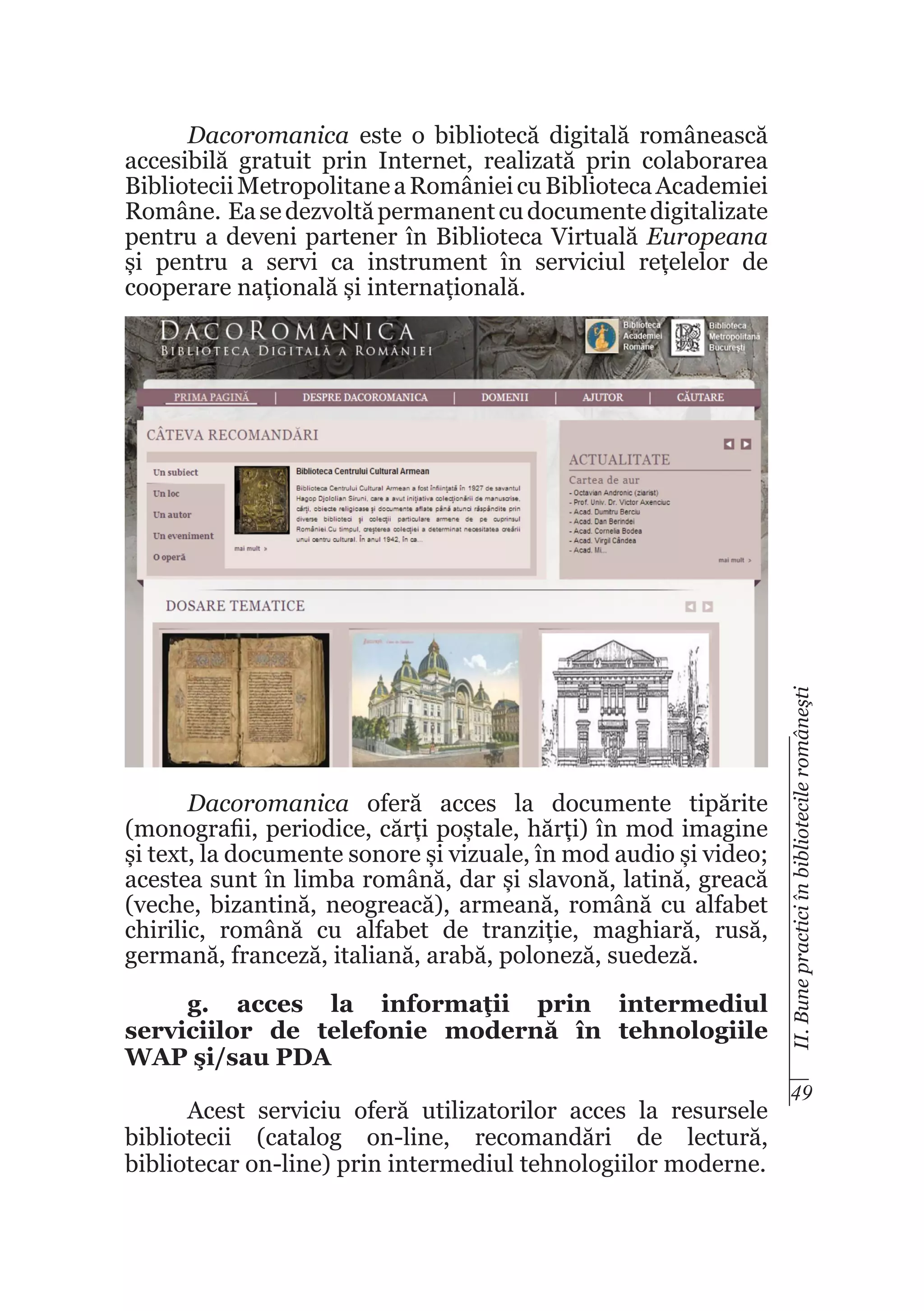 Dacoromanica oferă acces la documente tipărite
(monografii, periodice, cărți poștale, hărți) în mod imagine
și text, la documente sonore și vizuale, în mod audio și video;
acestea sunt în limba română, dar și slavonă, latină, greacă
(veche, bizantină, neogreacă), armeană, română cu alfabet
chirilic, română cu alfabet de tranziție, maghiară, rusă,
germană, franceză, italiană, arabă, poloneză, suedeză.
g. acces la informaţii prin intermediul
serviciilor de telefonie modernă în tehnologiile
WAP şi/sau PDA
Acest serviciu oferă utilizatorilor acces la resursele
bibliotecii (catalog on-line, recomandări de lectură,
bibliotecar on-line) prin intermediul tehnologiilor moderne.

II. Bune practici în bibliotecile româneşti

Dacoromanica este o bibliotecă digitală românească
accesibilă gratuit prin Internet, realizată prin colaborarea
Bibliotecii Metropolitane a României cu Biblioteca Academiei
Române. Ea se dezvoltă permanent cu documente digitalizate
pentru a deveni partener în Biblioteca Virtuală Europeana
și pentru a servi ca instrument în serviciul rețelelor de
cooperare națională și internațională.

49

 