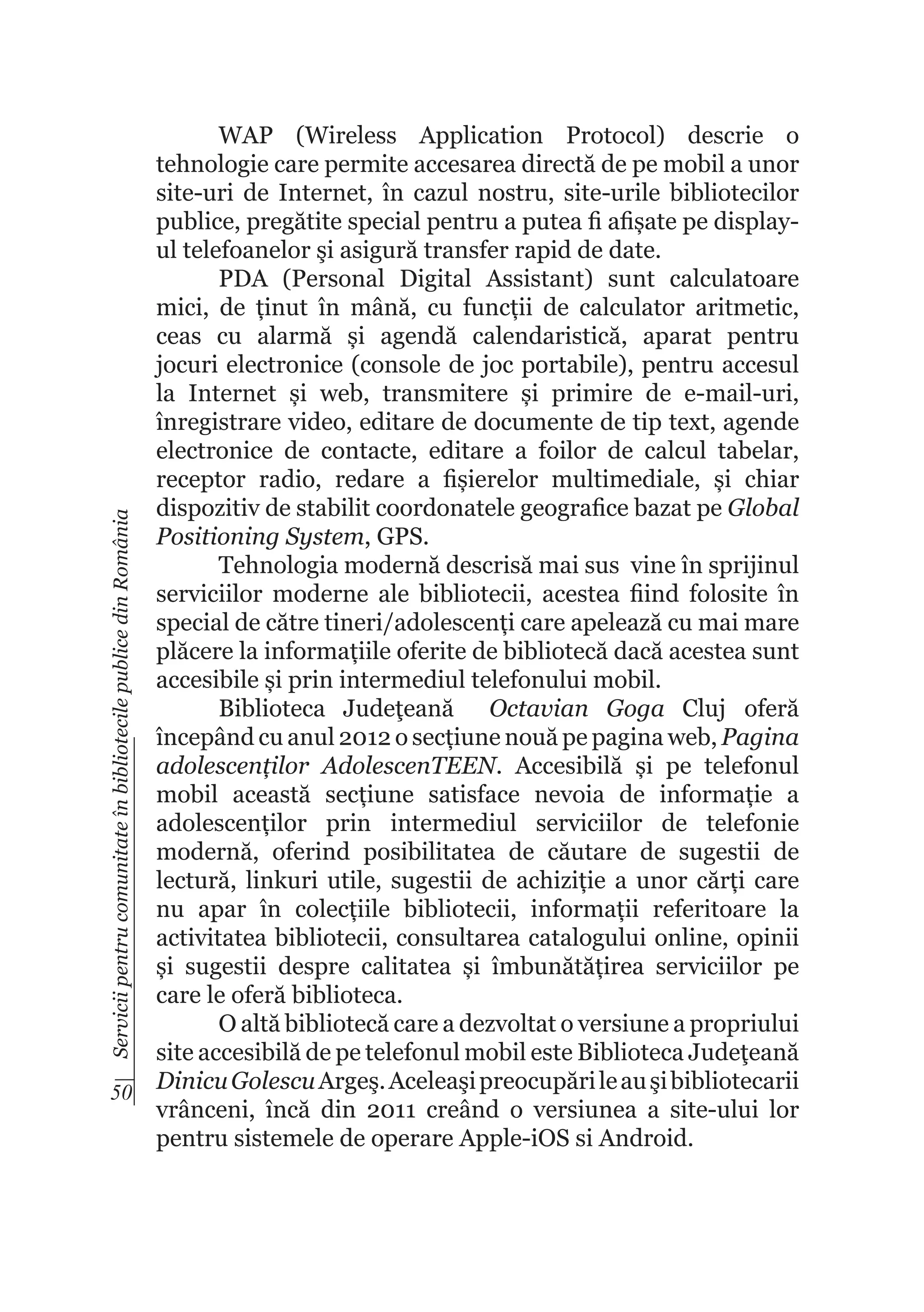 Servicii pentru comunitate în bibliotecile publice din România

WAP (Wireless Application Protocol) descrie o
tehnologie care permite accesarea directă de pe mobil a unor
site-uri de Internet, în cazul nostru, site-urile bibliotecilor
publice, pregătite special pentru a putea fi afișate pe displayul telefoanelor şi asigură transfer rapid de date.
PDA (Personal Digital Assistant) sunt calculatoare
mici, de ținut în mână, cu funcții de calculator aritmetic,
ceas cu alarmă și agendă calendaristică, aparat pentru
jocuri electronice (console de joc portabile), pentru accesul
la Internet și web, transmitere și primire de e-mail-uri,
înregistrare video, editare de documente de tip text, agende
electronice de contacte, editare a foilor de calcul tabelar,
receptor radio, redare a fișierelor multimediale, și chiar
dispozitiv de stabilit coordonatele geografice bazat pe Global
Positioning System, GPS.
Tehnologia modernă descrisă mai sus vine în sprijinul
serviciilor moderne ale bibliotecii, acestea fiind folosite în
special de către tineri/adolescenți care apelează cu mai mare
plăcere la informațiile oferite de bibliotecă dacă acestea sunt
accesibile și prin intermediul telefonului mobil.
Biblioteca Judeţeană Octavian Goga Cluj oferă
începând cu anul 2012 o secțiune nouă pe pagina web, Pagina
adolescenților AdolescenTEEN. Accesibilă și pe telefonul
mobil această secțiune satisface nevoia de informație a
adolescenților prin intermediul serviciilor de telefonie
modernă, oferind posibilitatea de căutare de sugestii de
lectură, linkuri utile, sugestii de achiziție a unor cărți care
nu apar în colecțiile bibliotecii, informații referitoare la
activitatea bibliotecii, consultarea catalogului online, opinii
și sugestii despre calitatea și îmbunătățirea serviciilor pe
care le oferă biblioteca.
O altă bibliotecă care a dezvoltat o versiune a propriului
site accesibilă de pe telefonul mobil este Biblioteca Judeţeană
50 Dinicu Golescu Argeş. Aceleaşi preocupări le au şi bibliotecarii
vrânceni, încă din 2011 creând o versiunea a site-ului lor
pentru sistemele de operare Apple-iOS si Android.

 