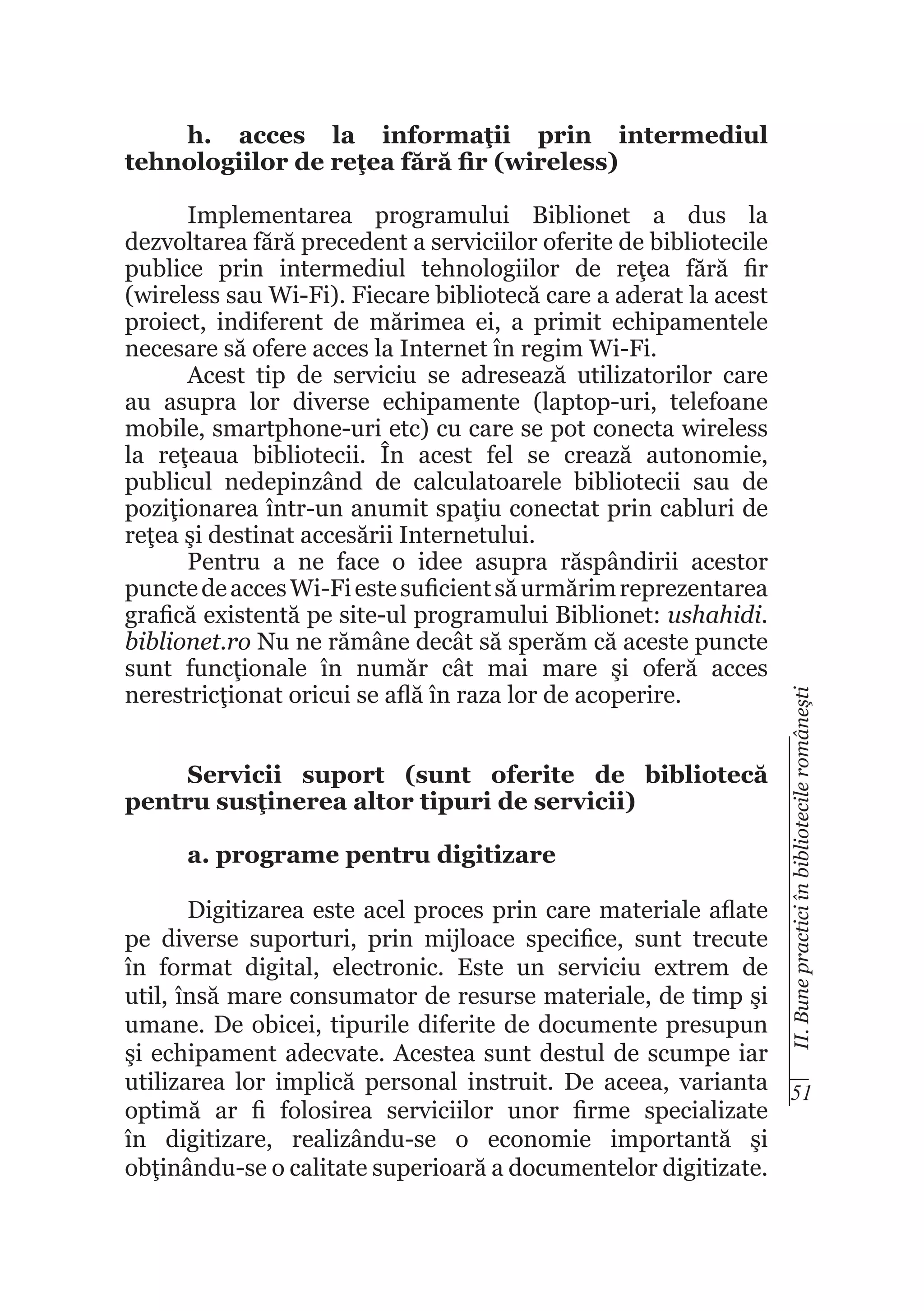 Implementarea programului Biblionet a dus la
dezvoltarea fără precedent a serviciilor oferite de bibliotecile
publice prin intermediul tehnologiilor de reţea fără fir
(wireless sau Wi-Fi). Fiecare bibliotecă care a aderat la acest
proiect, indiferent de mărimea ei, a primit echipamentele
necesare să ofere acces la Internet în regim Wi-Fi.
Acest tip de serviciu se adresează utilizatorilor care
au asupra lor diverse echipamente (laptop-uri, telefoane
mobile, smartphone-uri etc) cu care se pot conecta wireless
la reţeaua bibliotecii. În acest fel se crează autonomie,
publicul nedepinzând de calculatoarele bibliotecii sau de
poziţionarea într-un anumit spaţiu conectat prin cabluri de
reţea şi destinat accesării Internetului.
Pentru a ne face o idee asupra răspândirii acestor
puncte de acces Wi-Fi este suficient să urmărim reprezentarea
grafică existentă pe site-ul programului Biblionet: ushahidi.
biblionet.ro Nu ne rămâne decât să sperăm că aceste puncte
sunt funcţionale în număr cât mai mare şi oferă acces
nerestricţionat oricui se află în raza lor de acoperire.
Servicii suport (sunt oferite de bibliotecă
pentru susţinerea altor tipuri de servicii)
a. programe pentru digitizare

II. Bune practici în bibliotecile româneşti

h. acces la informaţii prin intermediul
tehnologiilor de reţea fără fir (wireless)

Digitizarea este acel proces prin care materiale aflate
pe diverse suporturi, prin mijloace specifice, sunt trecute
în format digital, electronic. Este un serviciu extrem de
util, însă mare consumator de resurse materiale, de timp şi
umane. De obicei, tipurile diferite de documente presupun
şi echipament adecvate. Acestea sunt destul de scumpe iar
utilizarea lor implică personal instruit. De aceea, varianta 51
optimă ar fi folosirea serviciilor unor firme specializate
în digitizare, realizându-se o economie importantă şi
obţinându-se o calitate superioară a documentelor digitizate.

 