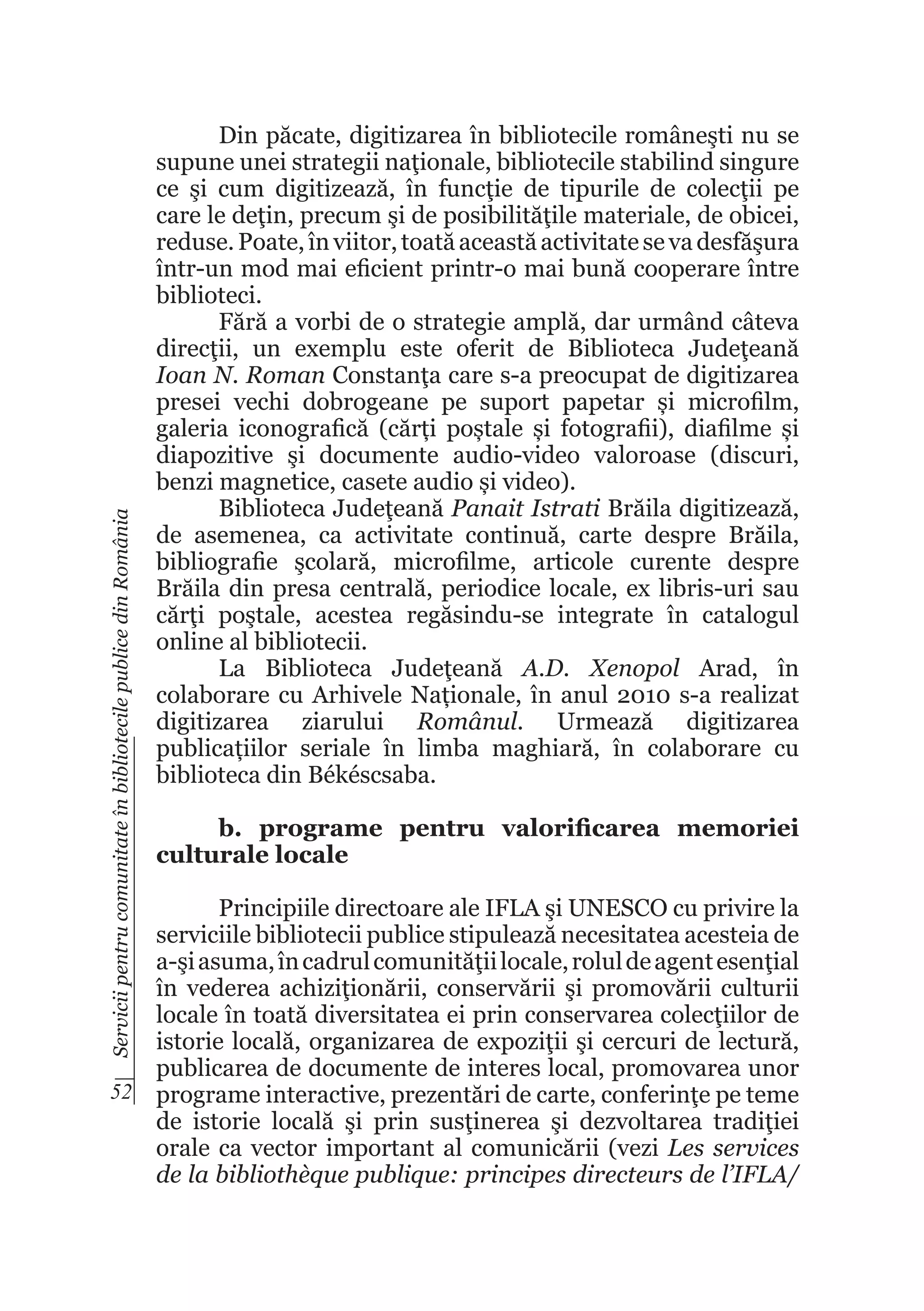 Servicii pentru comunitate în bibliotecile publice din România

Din păcate, digitizarea în bibliotecile româneşti nu se
supune unei strategii naţionale, bibliotecile stabilind singure
ce şi cum digitizează, în funcţie de tipurile de colecţii pe
care le deţin, precum şi de posibilităţile materiale, de obicei,
reduse. Poate, în viitor, toată această activitate se va desfăşura
într-un mod mai eficient printr-o mai bună cooperare între
biblioteci.
Fără a vorbi de o strategie amplă, dar urmând câteva
direcţii, un exemplu este oferit de Biblioteca Judeţeană
Ioan N. Roman Constanţa care s-a preocupat de digitizarea
presei vechi dobrogeane pe suport papetar și microfilm,
galeria iconografică (cărți poștale și fotografii), diafilme și
diapozitive şi documente audio-video valoroase (discuri,
benzi magnetice, casete audio și video).
Biblioteca Judeţeană Panait Istrati Brăila digitizează,
de asemenea, ca activitate continuă, carte despre Brăila,
bibliografie şcolară, microfilme, articole curente despre
Brăila din presa centrală, periodice locale, ex libris-uri sau
cărţi poştale, acestea regăsindu-se integrate în catalogul
online al bibliotecii.
La Biblioteca Judeţeană A.D. Xenopol Arad, în
colaborare cu Arhivele Naționale, în anul 2010 s-a realizat
digitizarea ziarului Românul. Urmează digitizarea
publicațiilor seriale în limba maghiară, în colaborare cu
biblioteca din Békéscsaba.
b. programe pentru valorificarea memoriei
culturale locale

Principiile directoare ale IFLA şi UNESCO cu privire la
serviciile bibliotecii publice stipulează necesitatea acesteia de
a-şi asuma, în cadrul comunităţii locale, rolul de agent esenţial
în vederea achiziţionării, conservării şi promovării culturii
locale în toată diversitatea ei prin conservarea colecţiilor de
istorie locală, organizarea de expoziţii şi cercuri de lectură,
publicarea de documente de interes local, promovarea unor
52 programe interactive, prezentări de carte, conferinţe pe teme
de istorie locală şi prin susţinerea şi dezvoltarea tradiţiei
orale ca vector important al comunicării (vezi Les services
de la bibliothèque publique: principes directeurs de l’IFLA/

 