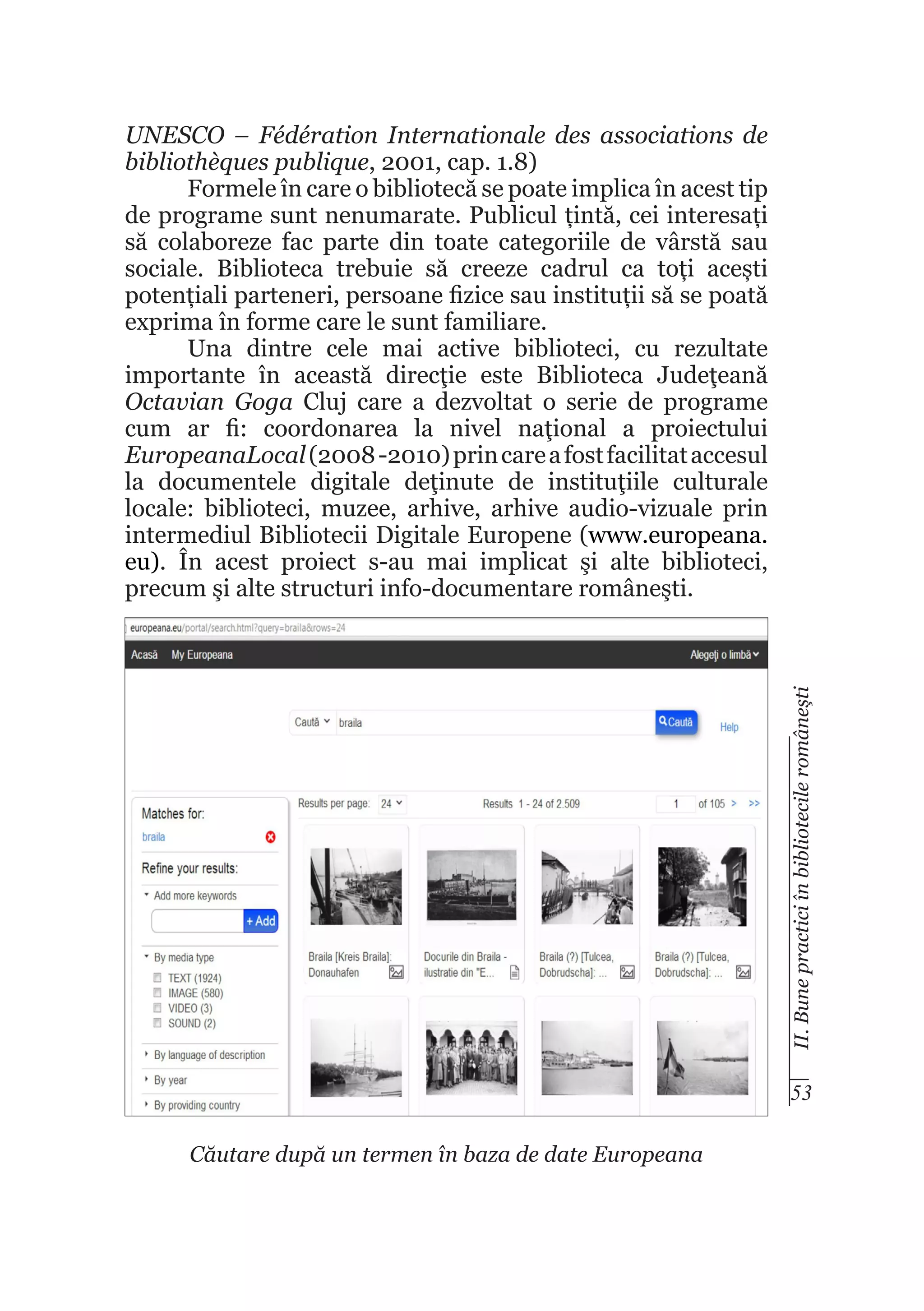 II. Bune practici în bibliotecile româneşti

UNESCO – Fédération Internationale des associations de
bibliothèques publique, 2001, cap. 1.8)
Formele în care o bibliotecă se poate implica în acest tip
de programe sunt nenumarate. Publicul țintă, cei interesați
să colaboreze fac parte din toate categoriile de vârstă sau
sociale. Biblioteca trebuie să creeze cadrul ca toți acești
potențiali parteneri, persoane fizice sau instituții să se poată
exprima în forme care le sunt familiare.
Una dintre cele mai active biblioteci, cu rezultate
importante în această direcţie este Biblioteca Judeţeană
Octavian Goga Cluj care a dezvoltat o serie de programe
cum ar fi: coordonarea la nivel naţional a proiectului
EuropeanaLocal (2008 -2010) prin care a fost facilitat accesul
la documentele digitale deţinute de instituţiile culturale
locale: biblioteci, muzee, arhive, arhive audio-vizuale prin
intermediul Bibliotecii Digitale Europene (www.europeana.
eu). În acest proiect s-au mai implicat şi alte biblioteci,
precum şi alte structuri info-documentare româneşti.

53
Căutare după un termen în baza de date Europeana

 