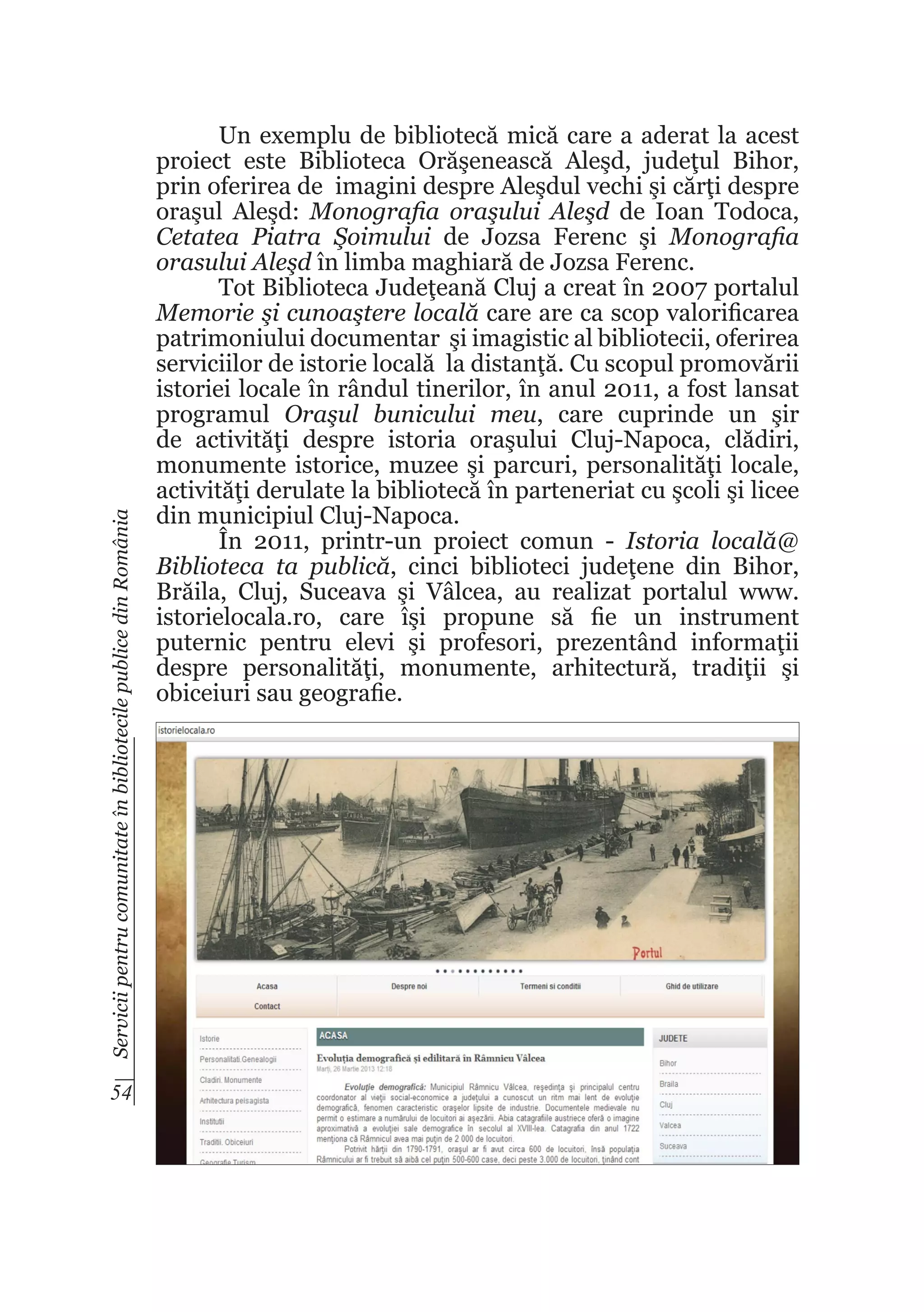 Servicii pentru comunitate în bibliotecile publice din România

54

Un exemplu de bibliotecă mică care a aderat la acest
proiect este Biblioteca Orăşenească Aleşd, judeţul Bihor,
prin oferirea de imagini despre Aleşdul vechi şi cărţi despre
oraşul Aleşd: Monografia oraşului Aleşd de Ioan Todoca,
Cetatea Piatra Şoimului de Jozsa Ferenc şi Monografia
orasului Aleşd în limba maghiară de Jozsa Ferenc.
Tot Biblioteca Judeţeană Cluj a creat în 2007 portalul
Memorie şi cunoaştere locală care are ca scop valorificarea
patrimoniului documentar şi imagistic al bibliotecii, oferirea
serviciilor de istorie locală la distanţă. Cu scopul promovării
istoriei locale în rândul tinerilor, în anul 2011, a fost lansat
programul Oraşul bunicului meu, care cuprinde un şir
de activităţi despre istoria oraşului Cluj-Napoca, clădiri,
monumente istorice, muzee şi parcuri, personalităţi locale,
activităţi derulate la bibliotecă în parteneriat cu şcoli şi licee
din municipiul Cluj-Napoca.
În 2011, printr-un proiect comun - Istoria locală@
Biblioteca ta publică, cinci biblioteci judeţene din Bihor,
Brăila, Cluj, Suceava şi Vâlcea, au realizat portalul www.
istorielocala.ro, care îşi propune să fie un instrument
puternic pentru elevi şi profesori, prezentând informaţii
despre personalităţi, monumente, arhitectură, tradiţii şi
obiceiuri sau geografie.

 