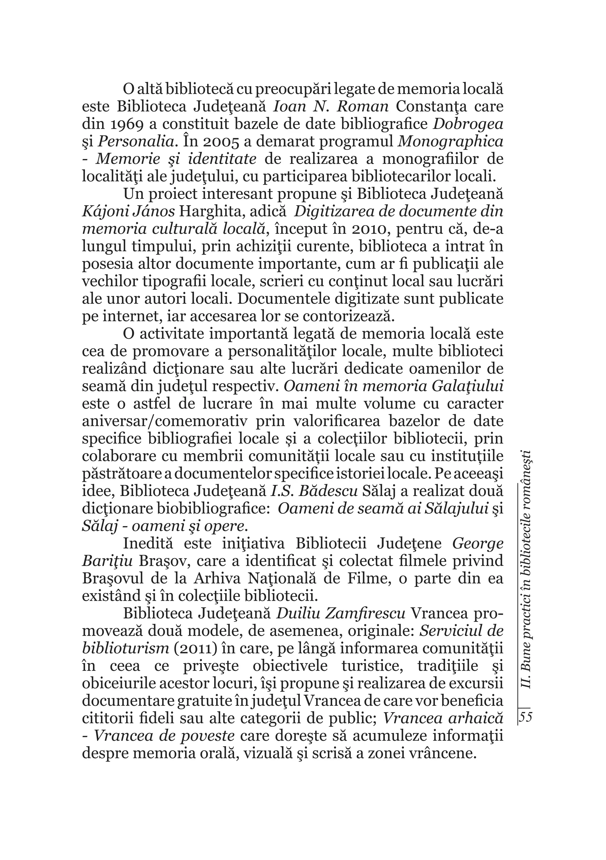II. Bune practici în bibliotecile româneşti

O altă bibliotecă cu preocupări legate de memoria locală
este Biblioteca Judeţeană Ioan N. Roman Constanţa care
din 1969 a constituit bazele de date bibliografice Dobrogea
şi Personalia. În 2005 a demarat programul Monographica
- Memorie şi identitate de realizarea a monografiilor de
localităţi ale judeţului, cu participarea bibliotecarilor locali.
Un proiect interesant propune şi Biblioteca Judeţeană
Kájoni János Harghita, adică Digitizarea de documente din
memoria culturală locală, început în 2010, pentru că, de-a
lungul timpului, prin achiziţii curente, biblioteca a intrat în
posesia altor documente importante, cum ar fi publicaţii ale
vechilor tipografii locale, scrieri cu conţinut local sau lucrări
ale unor autori locali. Documentele digitizate sunt publicate
pe internet, iar accesarea lor se contorizează.
O activitate importantă legată de memoria locală este
cea de promovare a personalităţilor locale, multe biblioteci
realizând dicţionare sau alte lucrări dedicate oamenilor de
seamă din judeţul respectiv. Oameni în memoria Galaţiului
este o astfel de lucrare în mai multe volume cu caracter
aniversar/comemorativ prin valorificarea bazelor de date
specifice bibliografiei locale și a colecțiilor bibliotecii, prin
colaborare cu membrii comunității locale sau cu instituțiile
păstrătoare a documentelor specifice istoriei locale. Pe aceeaşi
idee, Biblioteca Judeţeană I.S. Bădescu Sălaj a realizat două
dicţionare biobibliografice: Oameni de seamă ai Sălajului şi
Sălaj - oameni şi opere.
Inedită este iniţiativa Bibliotecii Judeţene George
Bariţiu Braşov, care a identificat şi colectat filmele privind
Braşovul de la Arhiva Naţională de Filme, o parte din ea
existând şi în colecţiile bibliotecii.
Biblioteca Judeţeană Duiliu Zamfirescu Vrancea promovează două modele, de asemenea, originale: Serviciul de
biblioturism (2011) în care, pe lângă informarea comunităţii
în ceea ce priveşte obiectivele turistice, tradiţiile şi
obiceiurile acestor locuri, îşi propune şi realizarea de excursii
documentare gratuite în judeţul Vrancea de care vor beneficia
cititorii fideli sau alte categorii de public; Vrancea arhaică 55
- Vrancea de poveste care doreşte să acumuleze informaţii
despre memoria orală, vizuală şi scrisă a zonei vrâncene.

 