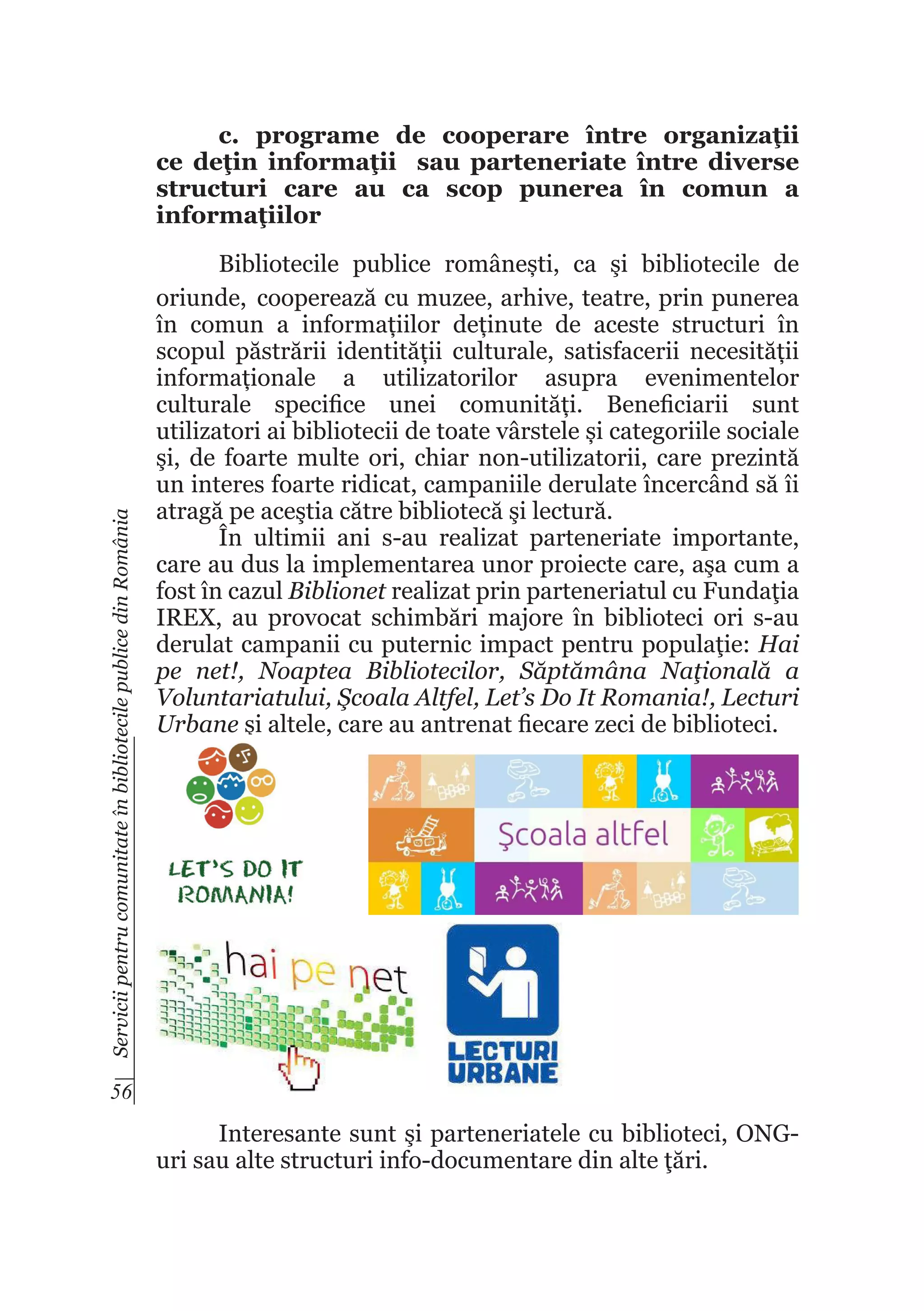 Servicii pentru comunitate în bibliotecile publice din România

c. programe de cooperare între organizaţii
ce deţin informaţii sau parteneriate între diverse
structuri care au ca scop punerea în comun a
informaţiilor
Bibliotecile publice românești, ca şi bibliotecile de
oriunde, cooperează cu muzee, arhive, teatre, prin punerea
în comun a informațiilor deținute de aceste structuri în
scopul păstrării identității culturale, satisfacerii necesității
informaționale a utilizatorilor asupra evenimentelor
culturale specifice unei comunități. Beneficiarii sunt
utilizatori ai bibliotecii de toate vârstele și categoriile sociale
şi, de foarte multe ori, chiar non-utilizatorii, care prezintă
un interes foarte ridicat, campaniile derulate încercând să îi
atragă pe aceştia către bibliotecă şi lectură.
În ultimii ani s-au realizat parteneriate importante,
care au dus la implementarea unor proiecte care, aşa cum a
fost în cazul Biblionet realizat prin parteneriatul cu Fundaţia
IREX, au provocat schimbări majore în biblioteci ori s-au
derulat campanii cu puternic impact pentru populaţie: Hai
pe net!, Noaptea Bibliotecilor, Săptămâna Naţională a
Voluntariatului, Şcoala Altfel, Let’s Do It Romania!, Lecturi
Urbane şi altele, care au antrenat fiecare zeci de biblioteci.

56

Interesante sunt şi parteneriatele cu biblioteci, ONGuri sau alte structuri info-documentare din alte ţări.

 