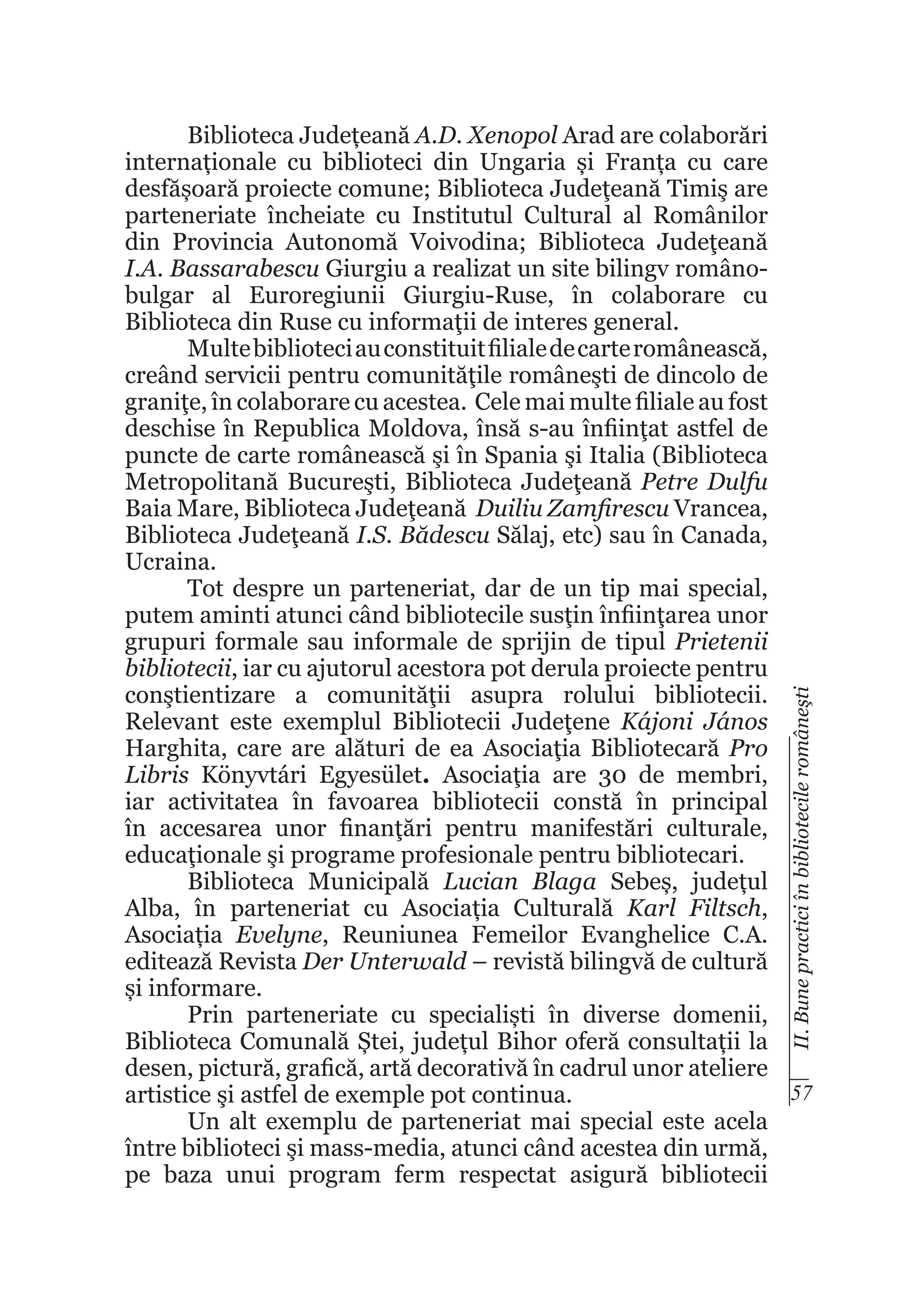 II. Bune practici în bibliotecile româneşti

Biblioteca Județeană A.D. Xenopol Arad are colaborări
internaționale cu biblioteci din Ungaria și Franța cu care
desfășoară proiecte comune; Biblioteca Judeţeană Timiş are
parteneriate încheiate cu Institutul Cultural al Românilor
din Provincia Autonomă Voivodina; Biblioteca Judeţeană
I.A. Bassarabescu Giurgiu a realizat un site bilingv românobulgar al Euroregiunii Giurgiu-Ruse, în colaborare cu
Biblioteca din Ruse cu informaţii de interes general.
Multe biblioteci au constituit filiale de carte românească,
creând servicii pentru comunităţile româneşti de dincolo de
graniţe, în colaborare cu acestea. Cele mai multe filiale au fost
deschise în Republica Moldova, însă s-au înfiinţat astfel de
puncte de carte românească şi în Spania şi Italia (Biblioteca
Metropolitană Bucureşti, Biblioteca Judeţeană Petre Dulfu
Baia Mare, Biblioteca Judeţeană Duiliu Zamfirescu Vrancea,
Biblioteca Judeţeană I.S. Bădescu Sălaj, etc) sau în Canada,
Ucraina.
Tot despre un parteneriat, dar de un tip mai special,
putem aminti atunci când bibliotecile susţin înfiinţarea unor
grupuri formale sau informale de sprijin de tipul Prietenii
bibliotecii, iar cu ajutorul acestora pot derula proiecte pentru
conştientizare a comunităţii asupra rolului bibliotecii.
Relevant este exemplul Bibliotecii Judeţene Kájoni János
Harghita, care are alături de ea Asociaţia Bibliotecară Pro
Libris Könyvtári Egyesület. Asociaţia are 30 de membri,
iar activitatea în favoarea bibliotecii constă în principal
în accesarea unor finanţări pentru manifestări culturale,
educaţionale şi programe profesionale pentru bibliotecari.
Biblioteca Municipală Lucian Blaga Sebeș, județul
Alba, în parteneriat cu Asociația Culturală Karl Filtsch,
Asociația Evelyne, Reuniunea Femeilor Evanghelice C.A.
editează Revista Der Unterwald – revistă bilingvă de cultură
și informare.
Prin parteneriate cu specialiști în diverse domenii,
Biblioteca Comunală Ștei, județul Bihor oferă consultații la
desen, pictură, grafică, artă decorativă în cadrul unor ateliere
57
artistice şi astfel de exemple pot continua.
Un alt exemplu de parteneriat mai special este acela
între biblioteci şi mass-media, atunci când acestea din urmă,
pe baza unui program ferm respectat asigură bibliotecii

 