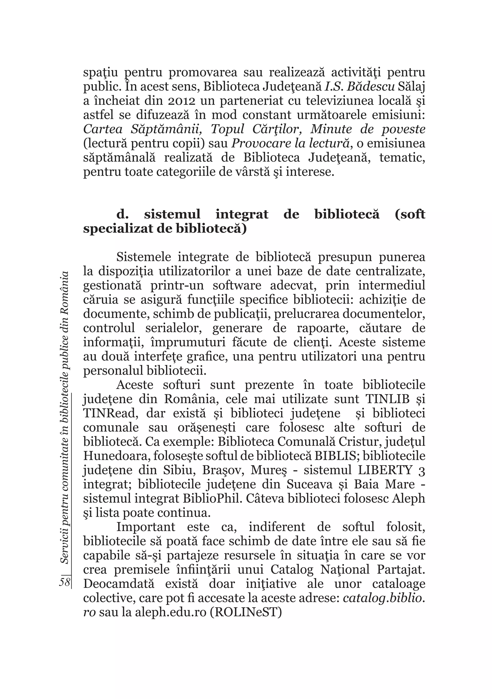 spaţiu pentru promovarea sau realizează activităţi pentru
public. În acest sens, Biblioteca Judeţeană I.S. Bădescu Sălaj
a încheiat din 2012 un parteneriat cu televiziunea locală şi
astfel se difuzează în mod constant următoarele emisiuni:
Cartea Săptămânii, Topul Cărţilor, Minute de poveste
(lectură pentru copii) sau Provocare la lectură, o emisiunea
săptămânală realizată de Biblioteca Judeţeană, tematic,
pentru toate categoriile de vârstă şi interese.
d. sistemul integrat
specializat de bibliotecă)

de

bibliotecă

(soft

Servicii pentru comunitate în bibliotecile publice din România

Sistemele integrate de bibliotecă presupun punerea
la dispoziția utilizatorilor a unei baze de date centralizate,
gestionată printr-un software adecvat, prin intermediul
căruia se asigură funcțiile specifice bibliotecii: achiziție de
documente, schimb de publicații, prelucrarea documentelor,
controlul serialelor, generare de rapoarte, căutare de
informații, împrumuturi făcute de clienți. Aceste sisteme
au două interfețe grafice, una pentru utilizatori una pentru
personalul bibliotecii.
Aceste softuri sunt prezente în toate bibliotecile
județene din România, cele mai utilizate sunt TINLIB și
TINRead, dar există și biblioteci județene și biblioteci
comunale sau orășenești care folosesc alte softuri de
bibliotecă. Ca exemple: Biblioteca Comunală Cristur, județul
Hunedoara, folosește softul de bibliotecă BIBLIS; bibliotecile
județene din Sibiu, Braşov, Mureş - sistemul LIBERTY 3
integrat; bibliotecile județene din Suceava și Baia Mare sistemul integrat BiblioPhil. Câteva biblioteci folosesc Aleph
şi lista poate continua.
Important este ca, indiferent de softul folosit,
bibliotecile să poată face schimb de date între ele sau să fie
capabile să-şi partajeze resursele în situaţia în care se vor
crea premisele înfiinţării unui Catalog Naţional Partajat.
58 Deocamdată există doar iniţiative ale unor cataloage
colective, care pot fi accesate la aceste adrese: catalog.biblio.
ro sau la aleph.edu.ro (ROLINeST)

 
