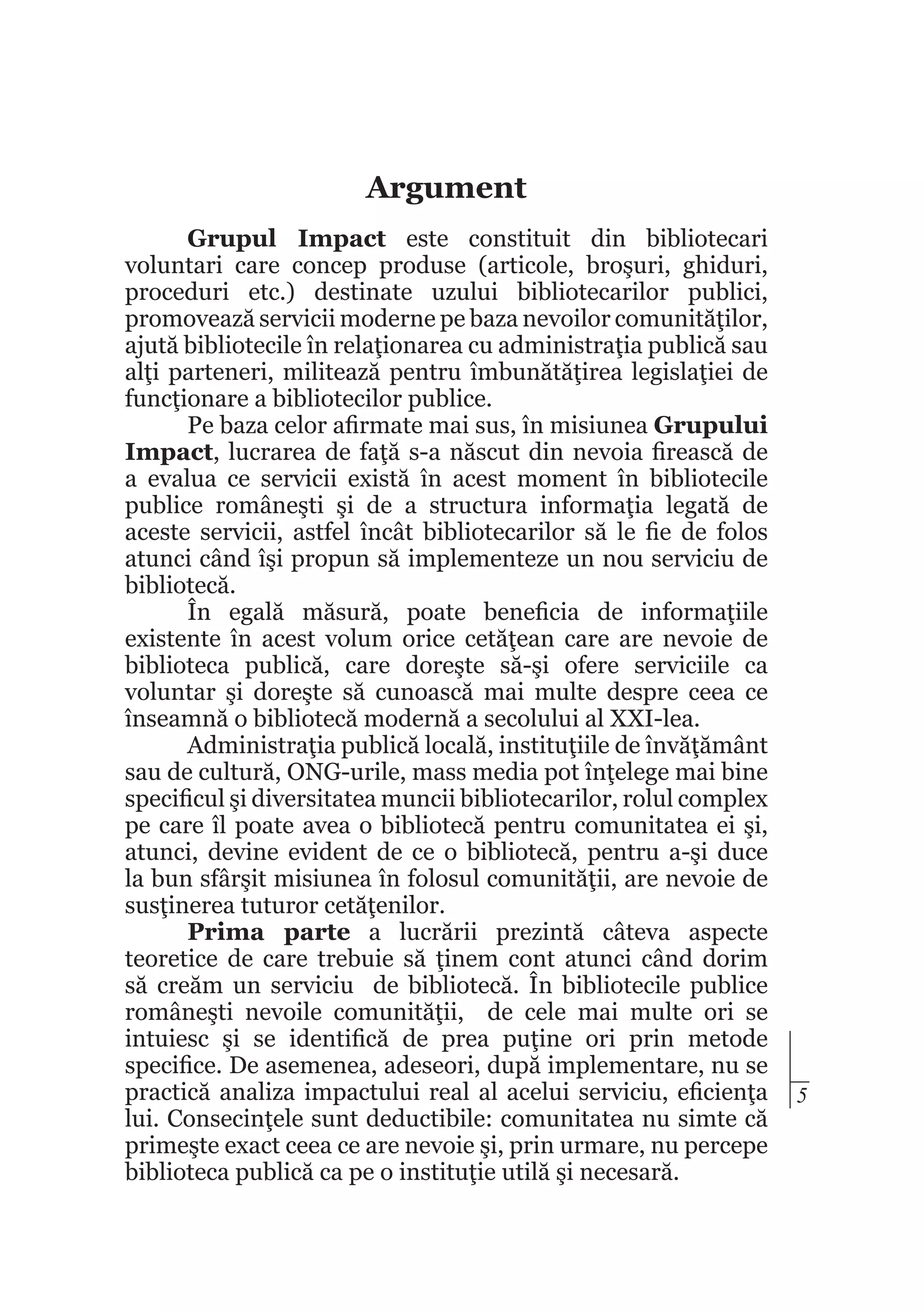 Argument
Grupul Impact este constituit din bibliotecari
voluntari care concep produse (articole, broşuri, ghiduri,
proceduri etc.) destinate uzului bibliotecarilor publici,
promovează servicii moderne pe baza nevoilor comunităţilor,
ajută bibliotecile în relaţionarea cu administraţia publică sau
alţi parteneri, militează pentru îmbunătăţirea legislaţiei de
funcţionare a bibliotecilor publice.
Pe baza celor afirmate mai sus, în misiunea Grupului
Impact, lucrarea de faţă s-a născut din nevoia firească de
a evalua ce servicii există în acest moment în bibliotecile
publice româneşti şi de a structura informaţia legată de
aceste servicii, astfel încât bibliotecarilor să le fie de folos
atunci când îşi propun să implementeze un nou serviciu de
bibliotecă.
În egală măsură, poate beneficia de informaţiile
existente în acest volum orice cetăţean care are nevoie de
biblioteca publică, care doreşte să-şi ofere serviciile ca
voluntar şi doreşte să cunoască mai multe despre ceea ce
înseamnă o bibliotecă modernă a secolului al XXI-lea.
Administraţia publică locală, instituţiile de învăţământ
sau de cultură, ONG-urile, mass media pot înţelege mai bine
specificul şi diversitatea muncii bibliotecarilor, rolul complex
pe care îl poate avea o bibliotecă pentru comunitatea ei şi,
atunci, devine evident de ce o bibliotecă, pentru a-şi duce
la bun sfârşit misiunea în folosul comunităţii, are nevoie de
susţinerea tuturor cetăţenilor.
Prima parte a lucrării prezintă câteva aspecte
teoretice de care trebuie să ţinem cont atunci când dorim
să creăm un serviciu de bibliotecă. În bibliotecile publice
româneşti nevoile comunităţii, de cele mai multe ori se
intuiesc şi se identifică de prea puţine ori prin metode
specifice. De asemenea, adeseori, după implementare, nu se
practică analiza impactului real al acelui serviciu, eficienţa
lui. Consecinţele sunt deductibile: comunitatea nu simte că
primeşte exact ceea ce are nevoie şi, prin urmare, nu percepe
biblioteca publică ca pe o instituţie utilă şi necesară.

5

 