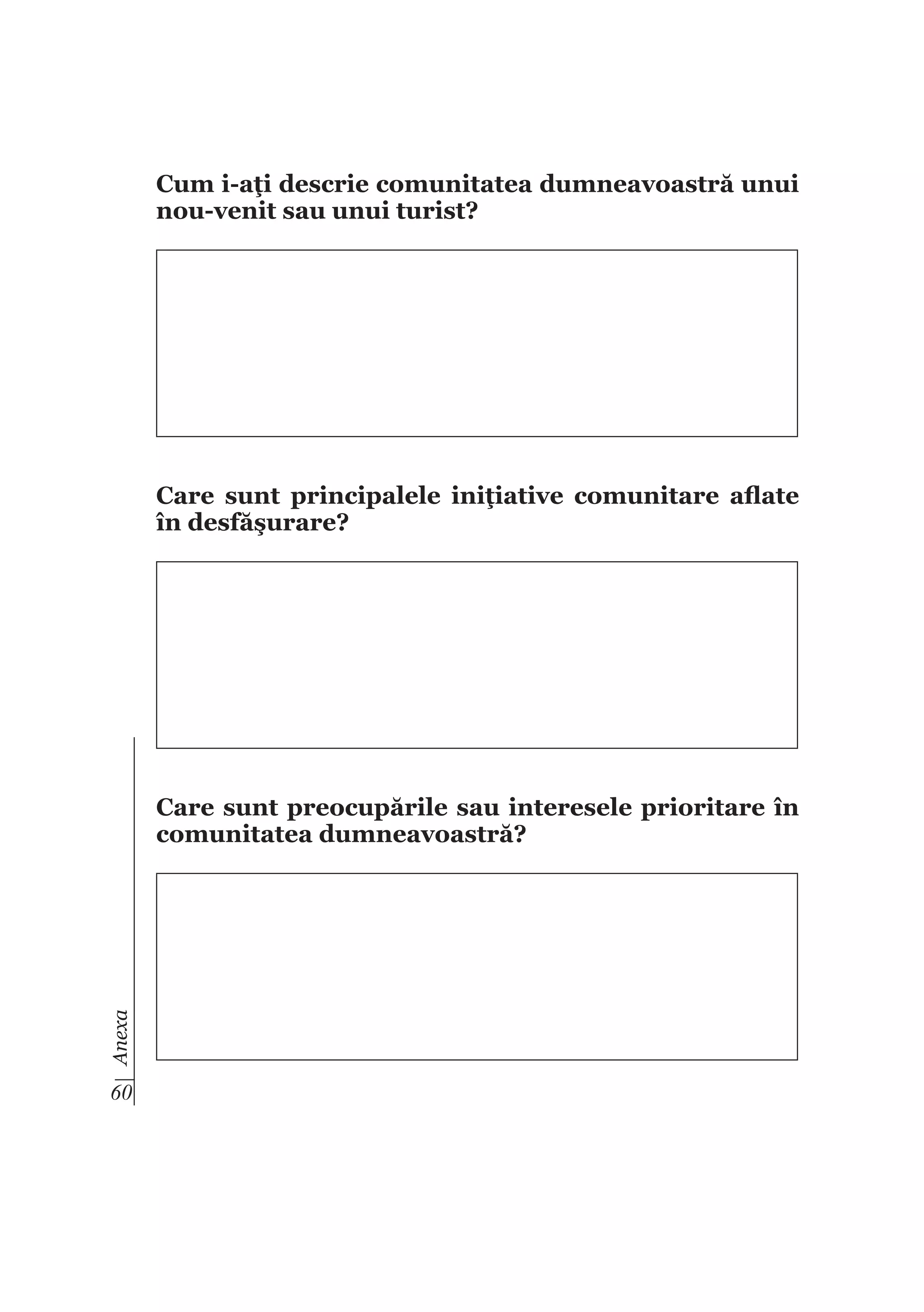 Cum i-aţi descrie comunitatea dumneavoastră unui
nou-venit sau unui turist?

Care sunt principalele iniţiative comunitare aflate
în desfăşurare?

Anexa

Care sunt preocupările sau interesele prioritare în
comunitatea dumneavoastră?

60

 