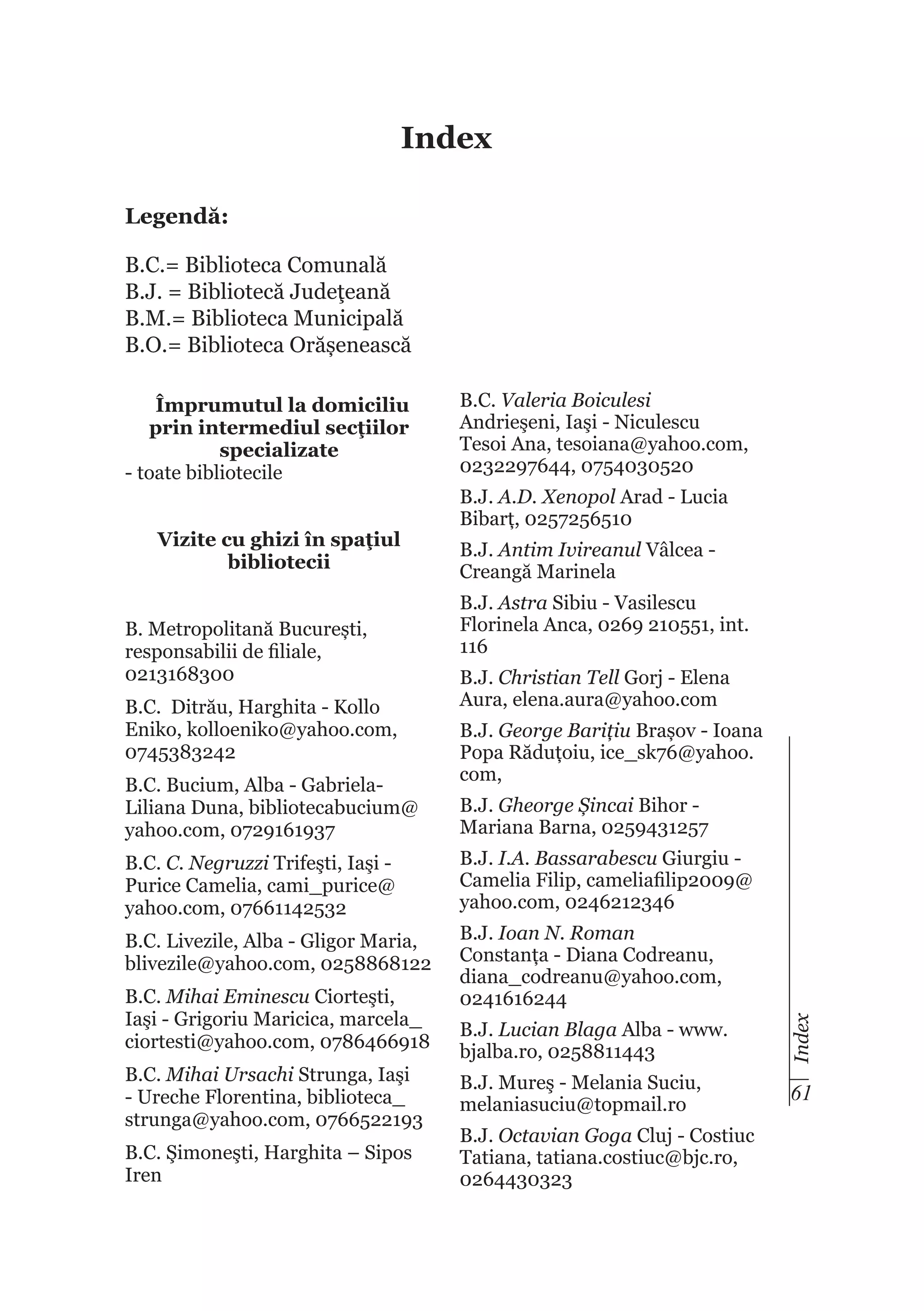 Index
Legendă:
B.C.= Biblioteca Comunală
B.J. = Bibliotecă Judeţeană
B.M.= Biblioteca Municipală
B.O.= Biblioteca Orășenească

Vizite cu ghizi în spaţiul
bibliotecii
B. Metropolitană București,
responsabilii de filiale,
0213168300
B.C. Ditrău, Harghita - Kollo
Eniko, kolloeniko@yahoo.com,
0745383242
B.C. Bucium, Alba - GabrielaLiliana Duna, bibliotecabucium@
yahoo.com, 0729161937
B.C. C. Negruzzi Trifeşti, Iaşi Purice Camelia, cami_purice@
yahoo.com, 07661142532
B.C. Livezile, Alba - Gligor Maria,
blivezile@yahoo.com, 0258868122
B.C. Mihai Eminescu Ciorteşti,
Iaşi - Grigoriu Maricica, marcela_
ciortesti@yahoo.com, 0786466918
B.C. Mihai Ursachi Strunga, Iaşi
- Ureche Florentina, biblioteca_
strunga@yahoo.com, 0766522193
B.C. Şimoneşti, Harghita – Sipos
Iren

B.C. Valeria Boiculesi
Andrieşeni, Iaşi - Niculescu
Tesoi Ana, tesoiana@yahoo.com,
0232297644, 0754030520
B.J. A.D. Xenopol Arad - Lucia
Bibarț, 0257256510
B.J. Antim Ivireanul Vâlcea Creangă Marinela
B.J. Astra Sibiu - Vasilescu
Florinela Anca, 0269 210551, int.
116
B.J. Christian Tell Gorj - Elena
Aura, elena.aura@yahoo.com
B.J. George Barițiu Brașov - Ioana
Popa Răduțoiu, ice_sk76@yahoo.
com,
B.J. Gheorge Șincai Bihor Mariana Barna, 0259431257
B.J. I.A. Bassarabescu Giurgiu Camelia Filip, cameliafilip2009@
yahoo.com, 0246212346
B.J. Ioan N. Roman
Constanța - Diana Codreanu,
diana_codreanu@yahoo.com,
0241616244
B.J. Lucian Blaga Alba - www.
bjalba.ro, 0258811443

Index

Împrumutul la domiciliu
prin intermediul secţiilor
specializate
- toate bibliotecile

B.J. Mureş - Melania Suciu,
melaniasuciu@topmail.ro

61

B.J. Octavian Goga Cluj - Costiuc
Tatiana, tatiana.costiuc@bjc.ro,
0264430323

 